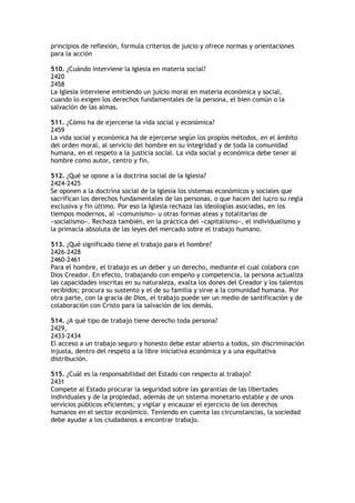 principios de reflexión, formula criterios de juicio y ofrece normas y orientaciones
para la acción

510. ¿Cuándo interviene la Iglesia en materia social?
2420
2458
La Iglesia interviene emitiendo un juicio moral en materia económica y social,
cuando lo exigen los derechos fundamentales de la persona, el bien común o la
salvación de las almas.

511. ¿Cómo ha de ejercerse la vida social y económica?
2459
La vida social y económica ha de ejercerse según los propios métodos, en el ámbito
del orden moral, al servicio del hombre en su integridad y de toda la comunidad
humana, en el respeto a la justicia social. La vida social y económica debe tener al
hombre como autor, centro y fin.

512. ¿Qué se opone a la doctrina social de la Iglesia?
2424-2425
Se oponen a la doctrina social de la Iglesia los sistemas económicos y sociales que
sacrifican los derechos fundamentales de las personas, o que hacen del lucro su regla
exclusiva y fin último. Por eso la Iglesia rechaza las ideologías asociadas, en los
tiempos modernos, al «comunismo» u otras formas ateas y totalitarias de
«socialismo». Rechaza también, en la práctica del «capitalismo», el individualismo y
la primacía absoluta de las leyes del mercado sobre el trabajo humano.

513. ¿Qué significado tiene el trabajo para el hombre?
2426-2428
2460-2461
Para el hombre, el trabajo es un deber y un derecho, mediante el cual colabora con
Dios Creador. En efecto, trabajando con empeño y competencia, la persona actualiza
las capacidades inscritas en su naturaleza, exalta los dones del Creador y los talentos
recibidos; procura su sustento y el de su familia y sirve a la comunidad humana. Por
otra parte, con la gracia de Dios, el trabajo puede ser un medio de santificación y de
colaboración con Cristo para la salvación de los demás.

514. ¿A qué tipo de trabajo tiene derecho toda persona?
2429,
2433-2434
El acceso a un trabajo seguro y honesto debe estar abierto a todos, sin discriminación
injusta, dentro del respeto a la libre iniciativa económica y a una equitativa
distribución.

515. ¿Cuál es la responsabilidad del Estado con respecto al trabajo?
2431
Compete al Estado procurar la seguridad sobre las garantías de las libertades
individuales y de la propiedad, además de un sistema monetario estable y de unos
servicios públicos eficientes; y vigilar y encauzar el ejercicio de los derechos
humanos en el sector económico. Teniendo en cuenta las circunstancias, la sociedad
debe ayudar a los ciudadanos a encontrar trabajo.
 