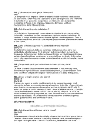 516. ¿Qué compete a los dirigentes de empresa?
2432
Los dirigentes de las empresas tienen la responsabilidad económica y ecológica de
sus operaciones. Están obligados a considerar el bien de las personas y no solamente
el aumento de las ganancias, aunque éstas son necesarias para asegurar las
inversiones, el futuro de las empresas, los puestos de trabajo y el buen
funcionamiento de la vida económica.

517. ¿Qué deberes tienen los trabajadores?
2435
Los trabajadores deben cumplir con su trabajo en conciencia, con competencia y
dedicación, tratando de resolver los eventuales conflictos mediante el diálogo. El
recurso a la huelga no violenta es moralmente legítimo cuando se presenta como el
instrumento necesario, en vistas a unas mejoras proporcionadas y teniendo en cuenta
el bien común.

518. ¿Cómo se realiza la justicia y la solidaridad entre las naciones?
2437-2441
En el plano internacional, todas las naciones e instituciones deben obrar con
solidaridad y subsidiaridad, a fin de eliminar, o al menos reducir, la miseria, la
desigualdad de los recursos y de los medios económicos, las injusticias económicas y
sociales, la explotación de las personas, la acumulación de las deudas de los países
pobres y los mecanismos perversos que obstaculizan el desarrollo de los países menos
desarrollados.

519. ¿De qué modo participan los cristianos en la vida política y social?
2442
Los fieles cristianos laicos intervienen directamente en la vida política y social,
animando con espíritu cristiano las realidades temporales, y colaborando con todos
como auténticos testigos del Evangelio y constructores de la paz y de la justicia.

520. ¿En qué se inspira el amor a los pobres?
2443-2449
2462-2463
El amor a los pobres se inspira en el Evangelio de las bienaventuranzas y en el
ejemplo de Jesús en su constante atención a los pobres. Jesús dijo: «Cuanto hicisteis
a uno de estos hermanos míos más pequeños, a mí me lo hicisteis» (Mt 25, 40). El
amor a los pobres se realiza mediante la lucha contra la pobreza material, y también
contra las numerosas formas de pobreza cultural, moral y religiosa. Las obras de
misericordia espirituales y corporales, así como las numerosas instituciones benéficas
a lo largo de los siglos, son un testimonio concreto del amor preferencial por los
pobres que caracteriza a los discípulos de Jesús.

OCTAVO MANDAMIENTO:

                    NO DARÁS FALSO TESTIMONIO NI MENTIRÁS

521. ¿Qué deberes tiene el hombre hacia la verdad?
2462-2470
2504
Toda persona está llamada a la sinceridad y a la veracidad en el hacer y en el hablar.
Cada uno tiene el deber de buscar la verdad y adherirse a ella, ordenando la propia
vida según las exigencias de la verdad. En Jesucristo, la verdad de Dios se ha
 