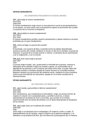 NOVENO MANDAMIENTO:

               NO CONSENTIRÁS PENSAMIENTOS NI DESEOS IMPUROS

527. ¿Qué exige el noveno mandamiento?
2514-2516
2528-2530
El noveno mandamiento exige vencer la concupiscencia carnal en los pensamientos y
en los deseos. La lucha contra esta concupiscencia supone la purificación del corazón
y la práctica de la virtud de la templanza.

528. ¿Qué prohíbe el noveno mandamiento?
2517-2519
2531-2532
El noveno mandamiento prohíbe consentir pensamientos y deseos relativos a acciones
prohibidas por el sexto mandamiento.

529. ¿Cómo se llega a la pureza del corazón?
2520
El bautizado, con la gracia de Dios y luchando contra los deseos desordenados,
alcanza la pureza del corazón mediante la virtud y el don de la castidad, la pureza de
intención, la pureza de la mirada exterior e interior, la disciplina de los sentimientos
y de la imaginación, y con la oración.

530.¿Qué otras cosas exige la pureza?
2521-2527
2533
La pureza exige el pudor, que, preservando la intimidad de la persona, expresa la
delicadeza de la castidad y regula las miradas y gestos, en conformidad con la
dignidad de las personas y con la relación que existe entre ellas. El pudor libera del
difundido erotismo y mantiene alejado de cuanto favorece la curiosidad morbosa.
Requiere también una purificación del ambiente social, mediante la lucha constante
contra la permisividad de las costumbres, basada en un erróneo concepto de la
libertad humana.

DÉCIMO MANDAMIENTO:

                         NO CODICIARÁS LOS BIENES AJENOS

531. ¿Qué manda y qué prohíbe el décimo mandamiento?
2534-2540
2551-2554
Este mandamiento, que complementa al precedente, exige una actitud interior de
respeto en relación con la propiedad ajena, y prohíbe la avaricia, el deseo
desordenado de los bienes de otros y la envidia, que consiste en la tristeza
experimentada ante los bienes del prójimo y en el deseo desordenado de apropiarse
de los mismos.

532. ¿Qué exige Jesús con la pobreza del corazón?
2544-2547
2556
Jesús exige a sus discípulos que le antepongan a Él respecto a todo y a todos. El
desprendimiento de las riquezas –según el espíritu de la pobreza evangélica– y el
abandono a la providencia de Dios, que nos libera de la preocupación por el mañana,
 