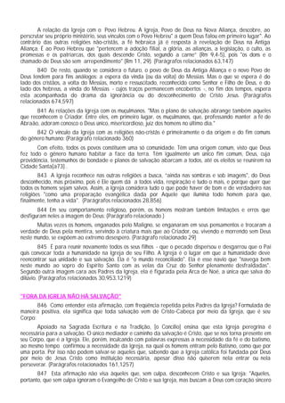 A relação da Igreja com o Povo Hebreu. A Igreja, Povo de Deus na Nova Aliança, descobre, ao
perscrutar seu próprio ministério, seus vínculos com o Povo Hebreu" a quem Deus falou em primeiro lugar". Ao
contrário das outras religiões não-cristãs, a fé hebraica já é resposta à revelação de Deus na Antiga
Aliança. É ao Povo Hebreu que "pertencem a adoção filial, a glória, as alianças, a legislação, o culto, as
promessas e os patriarcas, dos quais descende Cristo, segundo a carne” (Rm 9,4-5), pois "os dons e o
chamado de Deus são sem arrependimento" (Rm 11, 29). (Parágrafos relacionados 63,147)
       840 De resto, quando se considera o futuro, o povo de Deus da Antiga Aliança e o novo Povo de
Deus tendem para fins análogos: a espera da vinda (ou da volta) do Messias. Mas o que se espera é do
lado dos cristãos, a volta do Messias, morto e ressuscitado, reconhecido como Senhor e Filho de Deus, e do
lado dos hebreus, a vinda do Messias - cujos traços permanecem encobertos -, no fim dos tempos, espera
esta acompanhada do drama da ignorância ou do desconhecimento de Cristo Jesus. (Parágrafos
relacionados 674,597)
       841 As relações da Igreja com os muçulmanos. "Mas o plano de salvação abrange também aqueles
que reconhecem o Criador. Entre eles, em primeiro lugar, os muçulmanos, que, professando manter a fé de
Abraão, adoram conosco o Deus único, misericordioso, juiz dos homens no último dia."
      842 O vínculo da Igreja com as religiões não-cristãs é primeiramente o da origem e do fim comuns
do gênero humano: (Parágrafo relacionado 360)
       Com efeito, todos os povos constituem uma só comunidade. Têm uma origem comum, visto que Deus
fez todo o gênero humano habitar a face da terra. Têm igualmente um único fim comum, Deus, cuja
providência, testemunhos de bondade e planos de salvação abarcam a todos, até os eleitos se reunirem na
Cidade Santa[a73] .
        843 A Igreja reconhece nas outras religiões a busca, “ainda nas sombras e sob imagens", do Deus
desconhecido, mas próximo, pois é Ele quem dá a todos vida, respiração e tudo o mais, e porque quer que
todos os homens sejam salvos. Assim, a Igreja considera tudo o que pode haver de bom e de verdadeiro nas
religiões "como uma preparação evangélica dada por Aquele que ilumina todo homem para que,
finalmente, tenha a vida". (Parágrafos relacionados 28,856)
       844 Em seu comportamento religioso, porém, os homens mostram também limitações e erros que
desfiguram neles a imagem de Deus: (Parágrafo relacionado )
       Muitas vezes os homens, enganados pelo Maligno, se enganaram em seus pensamentos e trocaram a
verdade de Deus pela mentira, servindo à criatura mais que ao Criador, ou, vivendo e morrendo sem Deus
neste mundo, se expõem ao extremo desespero. (Parágrafo relacionado 29)
        845 É para reunir novamente todos os seus filhos - que o pecado dispersou e desgarrou que o Pai
quis convocar toda a humanidade na Igreja de seu Filho. A Igreja é o lugar em que a humanidade deve
reencontrar sua unidade e sua salvação. Ela é "o mundo reconciliado". Ela é esse navio que "navega bem
neste mundo ao sopro do Espírito Santo com as velas da Cruz do Senhor plenamente desfraldadas".
Segundo outra imagem cara aos Padres da Igreja, ela é figurada pela Arca de Noé, a única que salva do
dilúvio. (Parágrafos relacionados 30,953,1219)


"FORA DA IGREJA NÃO HÁ SALVAÇÃO"
       846 Como entender esta afirmação, com freqüência repetida pelos Padres da Igreja? Formulada de
maneira positiva, ela significa que toda salvação vem de Cristo-Cabeça por meio da Igreja, que é seu
Corpo:
       Apoiado na Sagrada Escritura e na Tradição, [o Concílio] ensina que esta Igreja peregrina é
necessária para a salvação. O único mediador e caminho da salvação é Cristo, que se nos torna presente em
seu Corpo, que é a Igreja. Ele, porém, inculcando com palavras expressas a necessidade da fé e do batismo,
ao mesmo tempo confirmou a necessidade da Igreja, na qual os homens entram pelo Batismo, como que por
uma porta. Por isso não podem salvar-se aqueles que, sabendo que a Igreja católica foi fundada por Deus
por meio de Jesus Cristo como instituição necessária, apesar disso não quiserem nela entrar ou nela
perseverar. (Parágrafos relacionados 161,1257)
       847 Esta afirmação não visa àqueles que, sem culpa, desconhecem Cristo e sua Igreja: "Aqueles,
portanto, que sem culpa ignoram o Evangelho de Cristo e sua Igreja, mas buscam a Deus com coração sincero
 