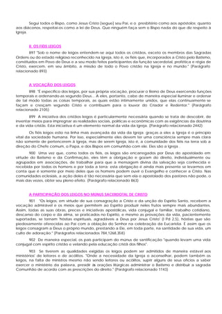 Segui todos o Bispo, como Jesus Cristo [segue] seu Pai, e o presbitério como aos apóstolos; quanto
aos diáconos, respeitai-os como a lei de Deus. Que ninguém faça sem o Bispo nada do que diz respeito à
Igreja.


       II. OS FIÉIS LEIGOS
        897 "Sob o nome de leigos entendem-se aqui todos os cristãos, exceto os membros das Sagradas
Ordens ou do estado religioso reconhecido na Igreja, isto é, os fiéis que, incorporados a Cristo pelo Batismo,
constituídos em Povo de Deus e a seu modo feitos participantes da função sacerdotal, profética e régia de
Cristo, exercem, em seu âmbito, a missão de todo o Povo cristão na Igreja e no mundo." (Parágrafo
relacionado 893)


       A VOCAÇÃO DOS LEIGOS
       898 "É especifico dos leigos, por sua própria vocação, procurar o Reino de Deus exercendo funções
temporais e ordenando-as segundo Deus... A eles, portanto, cabe de maneira especial iluminar e ordenar
de tal modo todas as coisas temporais, as quais estão intimamente unidos, que elas continuamente se
façam e cresçam segundo Cristo e contribuam para o louvor do Criador e Redentor." (Parágrafo
relacionado 2105)
       899 A iniciativa dos cristãos leigos é particularmente necessária quando se trata de descobrir, de
inventar meios para impregnar as realidades sociais, políticas e econômicas com as exigências da doutrina
e da vida cristãs. Esta iniciativa é um elemento normal da vida da Igreja. (Parágrafo relacionado 2442)
        Os fiéis leigos estio na linha mais avançada da vida da Igreja: graças a eles a Igreja é o princípio
vital da sociedade humana. Por isso, especialmente eles devem ter uma consciência sempre mais clara
não somente de pertencerem à Igreja, mas de serem Igreja, isto é, a comunidade dos fiéis na terra sob a
direção do Chefe comum, o Papa, e dos Bispos em comunhão com ele. Eles são a Igreja .
       900 Uma vez que, como todos os fiéis, os leigos são encarregados por Deus do apostolado em
virtude do Batismo e da Confirmação, eles têm a obrigação e gozam do direito, individualmente ou
agrupados em associações, de trabalhar para que a mensagem divina da salvação seja conhecida e
recebida por todos os homens e por toda a terra; esta obrigação é ainda mais presente se levarmos em
conta que é somente por meio deles que os homens podem ouvir o Evangelho e conhecer a Cristo. Nas
comunidades eclesiais, a ação deles é tão necessária que sem ela o apostolado dos pastores não pode, o
mais das vezes, obter seu pleno efeito. (Parágrafo relacionado 863)


       A PARTICIPAÇÃO DOS LEIGOS NO MÚNUS SACERDOTAL DE CRISTO
        901 "Os leigos, em virtude de sua consagração a Cristo e da unção do Espírito Santo, recebem a
vocação admirável e os meios que permitem ao Espírito produzir neles frutos sempre mais abundantes.
Assim, todas as suas obras, preces e iniciativas apostólicas, vida conjugal e familiar, trabalho cotidiano,
descanso do corpo e da alma, se praticados no Espírito, e mesmo as provações da vida, pacientemente
suportadas, se tornam 'hóstias espirituais, agradáveis a Deus por Jesus Cristo' (l Pd 2,5), hóstias que são
piedosamente oferecidas ao Pai com a oblação do Senhor na celebração da Eucaristia. É assim que os
leigos consagram a Deus o próprio mundo, prestando a Ele, em toda parte, na santidade de sua vida, um
culto de adoração." (Parágrafos relacionados 784,1268,358)
      902 De maneira especial, os pais participam do múnus de santificação "quando levam uma vida
conjugal com espírito cristão e velando pela educação cristã dos filhos".
        903 Se tiverem as qualidades exigidas os leigos podem ser admitidos de maneira estável aos
ministérios' de leitores e de acólitos. "Onde a necessidade da Igreja o aconselhar, podem também os
leigos, na falta de ministros mesmo não sendo leitores ou acólitos, suprir alguns de seus ofícios a saber
exercer o ministério da palavra, presidir às orações litúrgicas administrar o Batismo e distribuir a sagrada
Comunhão de acordo com as prescrições do direito." (Parágrafo relacionado 1143)
 