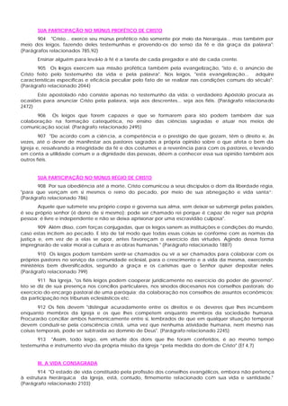 SUA PARTICIPAÇÃO NO MÚNUS PROFÉTICO DE CRISTO
       904 "Cristo... exerce seu múnus profético não somente por meio da hierarquia... mas também por
meio dos leigos, fazendo deles testemunhas e provendo-os do senso da fé e da graça da palavra":
(Parágrafos relacionados 785,92)
       Ensinar alguém para levá-lo à fé é a tarefa de cada pregador e até de cada crente.
       905 Os leigos exercem sua missão profética também pela evangelização, "isto é, o anúncio de
Cristo feito pelo testemunho da vida e pela palavra". Nos leigos, "esta evangelização... adquire
características específicas e eficácia peculiar pelo fato de se realizar nas condições comuns do século":
(Parágrafo relacionado 2044)
      Este apostolado não consiste apenas no testemunho da vida: o verdadeiro Apóstolo procura as
ocasiões para anunciar Cristo pela palavra, seja aos descrentes... seja aos fiéis. (Parágrafo relacionado
2472)
      906 Os leigos que forem capazes e que se formarem para isto podem também dar sua
colaboração na formação catequética, no ensino das ciências sagradas e atuar nos meios de
comunicação social. (Parágrafo relacionado 2495)
        907 "De acordo com a ciên cia, a competência e o prestígio de que gozam, têm o direito e, às
vezes, até o dever de manifestar aos pastores sagrados a própria opinião sobre o que afeta o bem da
Igreja e, ressalvando a integridade da fé e dos costumes e a reverência para com os pastores, e levando
em conta a utilidade comum e a dignidade das pessoas, dêem a conhecer essa sua opinião também aos
outros fiéis.


       SUA PARTICIPAÇÃO NO MÚNUS RÉGIO DE CRISTO
       908 Por sua obediência até a morte, Cristo comunicou a seus discípulos o dom da liberdade régia,
"para que vençam em si mesmos o reino do pecado, por meio de sua abnegação e vida santa”:
(Parágrafo relacionado 786)
       Aquele que submete seu próprio corpo e governa sua alma, sem deixar-se submergir pelas paixões,
é seu próprio senhor (é dono de si mesmo): pode ser chamado rei porque é capaz de reger sua própria
pessoa; é livre e independente e não se deixa aprisionar por uma escravidão culposa".
        909 Além disso, com forças conjugadas, que os leigos sanem as instituições e condições do mundo,
caso estas incitem ao pecado. E isto de tal modo que todas essas coisas se conforme com as normas da
justiça e, em vez de a elas se opor, antes favoreçam o exercício das virtudes. Agindo dessa forma
impregnarão de valor moral a cultura e as obras humanas." (Parágrafo relacionado 1887)
        910 Os leigos podem também sentir-se chamados ou vir a ser chamados para colaborar com os
próprios pastores no serviço da comunidade eclesial, para o crescimento e a vida da mesma, exercendo
ministérios bem diversificados, segundo a graça e os carismas que o Senhor quiser depositar neles.
(Parágrafo relacionado 799)
        911 Na Igreja, "os fiéis leigos podem cooperar juridicamente no exercício do poder de governo".
Isto se diz de sua presença nos concílios particulares, nos sínodos diocesanos nos conselhos pastorais; do
exercício do encargo pastoral de uma paróquia; da colaboração nos conselhos de assuntos econômicos;
da participação nos tribunais eclesiásticos etc.
        912 Os fiéis devem "distinguir acuradamente entre os direitos e os deveres que lhes incumbem
enquanto membros da Igreja e os que lhes competem enquanto membros da sociedade humana.
Procurarão conciliar ambos harmonicamente entre si, lembrados de que em qualquer situação temporal
devem conduzir-se pela consciência cristã, uma vez que nenhuma atividade humana, nem mesmo nas
coisas temporais, pode ser subtraída ao domínio de Deus". (Parágrafo relacionado 2245)
      913 "Assim, todo leigo, em virtude dos dons que lhe foram conferidos, é ao mesmo tempo
testemunha e instrumento vivo da própria missão da Igreja “pela medida do dom de Cristo" (Ef 4,7)


       III. A VIDA CONSAGRADA
       914 "O estado de vida constituído pela profissão dos conselhos evangélicos, embora não pertença
à estrutura hierárquica da Igreja, está, contudo, firmemente relacionado com sua vida e santidade."
(Parágrafo relacionado 2103)
 