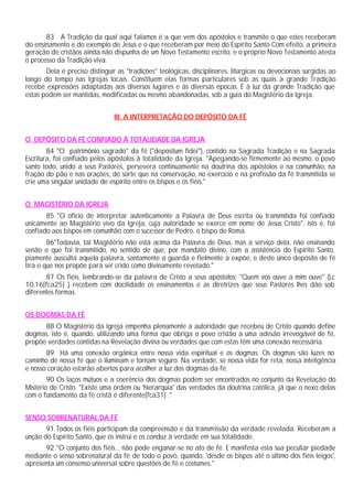 83 A Tradição da qual aqui falamos é a que vem dos apóstolos e transmite o que estes receberam
do ensinamento e do exemplo de Jesus e o que receberam por meio do Espírito Santo Com efeito, a primeira
geração de cristãos ainda não dispunha de um Novo Testamento escrito, e o próprio Novo Testamento atesta
o processo da Tradição viva.
       Dela é preciso distinguir as "tradições" teológicas, disciplinares, litúrgicas ou devocionais surgidas ao
longo do tempo nas Igrejas locais. Constituem elas formas particulares sob as quais a grande Tradição
recebe expressões adaptadas aos diversos lugares e às diversas épocas. É à luz da grande Tradição que
estas podem ser mantidas, modificadas ou mesmo abandonadas, sob a guia do Magistério da Igreja.


                                III. A INTERPRETAÇÃO DO DEPÓSITO DA FÉ


O DEPÓSITO DA FÉ CONFIADO À TOTALIDADE DA IGREJA
        84 "O patrimônio sagrado" da fé ("depositum fidei"), contido na Sagrada Tradição e na Sagrada
Escritura, foi confiado pelos apóstolos à totalidade da Igreja. "Apegando-se firmemente ao mesmo, o povo
santo todo, unido a seus Pastores, persevera continuamente na doutrina dos apóstolos e na comunhão, na
fração do pão e nas orações, de sorte que na conservação, no exercício e na profissão da fé transmitida se
crie uma singular unidade de espírito entre os bispos e os fiéis."


O MAGISTÉRIO DA IGREJA
       85 "O ofício de interpretar autenticamente a Palavra de Deus escrita ou transmitida foi confiado
unicamente ao Magistério vivo da Igreja, cuja autoridade se exerce em nome de Jesus Cristo", isto é, foi
confiado aos bispos em comunhão com o sucessor de Pedro, o bispo de Roma.
        86"Todavia, tal Magistério não está acima da Palavra de Deus, mas a serviço dela, não ensinando
senão o que foi transmitido, no sentido de que, por mandato divino, com a assistência do Espírito Santo,
piamente ausculta aquela palavra, santamente a guarda e fielmente a expõe, e deste único depósito de fé
tira o que nos propõe para ser crido como divinamente revelado."
       87 Os fiéis, lembrando-se da palavra de Cristo a seus apóstolos: "Quem vos ouve a mim ouve" (Lc
10,16[fca25] ), recebem com docilidade os ensinamentos e as diretrizes que seus Pastores lhes dão sob
diferentes formas.


OS DOGMAS DA FÉ
      88 O Magistério da Igreja empenha plenamente a autoridade que recebeu de Cristo quando define
dogmas, isto é, quando, utilizando uma forma que obriga o povo cristão a uma adesão irrevogável de fé,
propõe verdades contidas na Revelação divina ou verdades que com estas têm uma conexão necessária.
       89 Há uma conexão orgânica entre nossa vida espiritual e os dogmas. Os dogmas são luzes no
caminho de nossa fé que o iluminam e tornam seguro. Na verdade, se nossa vida for reta, nossa inteligência
e nosso coração estarão abertos para acolher a luz dos dogmas da fé.
        90 Os laços mútuos e a coerência dos dogmas podem ser encontrados no conjunto da Revelação do
Mistério de Cristo. "Existe uma ordem ou 'hierarquia' das verdades da doutrina católica, já que o nexo delas
com o fundamento da fé cristã é diferente[fca31] ."


SENSO SOBRENATURAL DA FÉ
       91 Todos os fiéis participam da compreensão e da transmissão da verdade revelada. Receberam a
unção do Espírito Santo, que os instrui e os conduz à verdade em sua totalidade.
      92 "O conjunto dos fiéis... não pode enganar-se no ato de fé. E manifesta esta sua peculiar piedade
mediante o senso sobrenatural da fé de todo o povo, quando, 'desde os bispos até o último dos fiéis leigos',
apresenta um consenso universal sobre questões de fé e costumes."
 