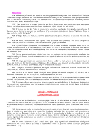 RESUMINDO
       934 "Por instituição divina, há entre os fiéis na Igreja ministros sagrados, que no direito são também
chamados clérigos; os outros fiéis são também denominados leigos." Há, finalmente, fiéis que pertencem a
uma ou outra das duas categorias e que, pela profissão dos conselhos evangélicos, se consagraram a
Deus e servem, assim, à missão da Igreja.
       935 Para anunciar a fé e para implantar seu Reino, Cristo envia seus apóstolos e seus sucessores.
Dá-lhes participação em sua missão. De Cristo recebem o poder de agir em seu nome.
       936 O Senhor fez de S    ão Pedro o fundamento visível de sua Igreja. Entregou-lhe suas chaves. O
Bispo da igreja de Roma, sucessor de São Pedro, é "a cabeça do colégio dos Bispos, Vigário de Cristo e,
aqui na terra, pastor da igreja ".
          937 O Papa "tem, por instituição divina, poder supremo, pleno, imediato e universal na cura das
almas".
       938 Os Bispos, estabelecidos pelo Espírito Santo, sucedem aos Apóstolos. São, "cada um por sua
parte, princípio visível e, fundamento da unidade em suas igrejas particulares.
       939 Ajudados pelos presbíteros, seus cooperadores, e pelos diáconos, os Bispos têm o oficio de
ensinar autenticamente a fé, de celebrar o culto divino, sobretudo a Eucaristia, e de dirigir suas Igrejas
como verdadeiros pastores. A seu oficio pertence também a solicitude por todas as Igrejas, com o Papa e
sob a direção dele.
        940 "Sendo a característica do estado leigo viver em meio ao mundo e aos negócios seculares, são
eles chamados por Deus a exercer seu apostolado no mundo à guisa de fermento, graças ao vigor de seu
espírito cristão."
       941 Os leigos participam do sacerdócio de Cristo: cada vez mais unidos a ele, desenvolvem a
graça do Batismo e da Confirmação em todas as dimensões da vida pessoal, familiar, social e eclesial e
realizam, assim, o chamado à santidade, dirigido a todos os batizados.
        942 Graças à sua missão profética, os leigos "são também chamados a serem testemunhas de
Cristo em tudo, no meio da comunidade humana"
     943 Graças à sua missão régia, os leigos têm o poder de vencer o império do pecado em si
mesmos e no mundo, por sua abnegação e pela santidade de sua vida .
      944 A vida consagrada a Deus caracteriza-se pela profissão pública dos conselhos evangélicos de
pobreza, de castidade e de obediência em um estado de vida permanente reconhecido pela Igreja.
       945 Entregue a Deus supremamente amado, aquele que pelo Batismo já havia sido destinado a
Ele encontra-se, no estado de vida consagrada, mais intimamente votado ao serviço divino e dedicado
ao bem de toda a Igreja.


                                         ARTIGO 9 - PARÁGRAFO 5
                                        A COMUNHÃO DOS SANTOS


      946 Depois de ter confessado "a santa Igreja católica", o Símbolo dos Apóstolos acrescenta "a
comunhão dos santos". Este artigo é, de certo modo, uma explicitação do anterior: "Que é a Igreja, se não
a assembléia de todos os santos?" comunhão dos santos é precisamente a Igreja. (Parágrafo relacionado
823)
        947 "Uma vez que todos os crentes formam um só corpo, o bem de uns é comunicado aos outros...
Assim, é preciso crer que existe uma comunhão dos bens na Igreja. Mas o membro mais importante é
Cristo, por ser a Cabeça... Assim, o bem de Cristo é comunicado a todos os membros, e essa
comunicação se faz por meio dos sacramentos da Igreja." Como esta Igreja é governada por um só e
mesmo Espírito, todos os bem que ela recebeu se tornam necessariamente um fundo comum. (Parágrafo
relacionado 790)
       948 O termo "comunhão dos santos" tem, pois, dois significados intimamente interligados:
"comunhão nas coisas santas (sancta)" e "comunhão entre as pessoas santas (sancti)". (Parágrafo
relacionado 1331)
 