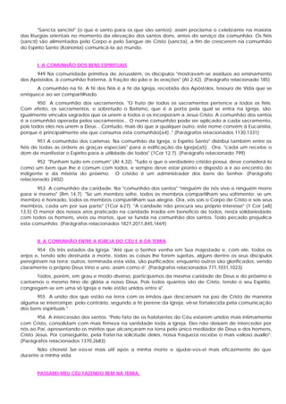 "Sancta sanctis!" (o que é santo para os que são santos): assim proclama o celebrante na maioria
das liturgias orientais no momento da elevação dos santos dons, antes do serviço da comunhão. Os fiéis
(sancti) são alimentados pelo Corpo e pelo Sangue de Cristo (sancta), a fim de crescerem na comunhão
do Espírito Santo (Koinonia) comunicá-la ao mundo.


       I. A COMUNHÃO DOS BENS ESPIRITUAIS
      949 Na comunidade primitiva de Jerusalém, os discípulos "mostravam-se assíduos ao ensinamento
dos Apóstolos, à comunhão fraterna, à fração do pão e às orações" (At 2,42). (Parágrafo relacionado 185)
       A comunhão na fé. A fé dos fiéis é a fé da Igreja, recebida dos Apóstolos, tesouro de Vida que se
enriquece ao ser compartilhado.
       950 A comunhão dos sacramentos. "O fruto de todos os sacramentos pertence a todos os fiéis.
Com efeito, os sacramentos, e sobretudo o Batismo, que é a porta pela qual se entra na Igreja, são
igualmente vínculos sagrados que os unem a todos e os incorporam a Jesus Cristo. A comunhão dos santos
é a comunhão operada pelos sacramentos... O nome comunhão pode ser aplicado a cada sacramento,
pois todos eles nos unem a Deus... Contudo, mais do que a qualquer outro, este nome convém à Eucaristia,
porque é principalmente ela que consuma esta comunhão[a4] ." (Parágrafos relacionados 1130,1331)
        951 A comunhão dos carismas. Na comunhão da Igreja, o Espírito Santo" distribui também entre os
fiéis de todas as ordens as graças especiais" para a edificação da Igreja[a5] . Ora, "cada um recebe o
dom de manifestar o Espírito para a utilidade de todos" (1Cor 12,7). (Parágrafo relacionado 799)
       952 "Punham tudo em comum" (At 4,32). "Tudo o que o verdadeiro cristão possui, deve considerá-lo
como um bem que lhe é comum com todos, e sempre deve estar pronto e disposto a ir ao encontro do
indigente e da miséria do próximo. O cristão é um administrador dos bens do Senhor. (Parágrafo
relacionado 2402)
       953 A comunhão da caridade. Na "comunhão dos santos" "ninguém de nós vive e ninguém morre
para si mesmo" (Rm 14,7). "Se um membro sofre, todos os membros compartilham seu sofrimento; se um
membro é honrado, todos os membros compartilham sua alegria. Ora, vós sois o Corpo de Cristo e sois seus
membros, cada um por sua parte" (1Cor 6-27). "A caridade não procura seu próprio interesse" (1 Cor [a8]
13,5) O menor dos nossos atos praticado na caridade irradia em benefício de todos, nesta solidariedade
com todos os homens, vivos ou mortos, que se funda na comunhão dos santos. Todo pecado prejudica
esta comunhão. (Parágrafos relacionados 1827,2011,845,1469)


       II. A COMUNHÃO ENTRE A IGREJA DO CÉU E A DA TERRA
       954 Os três estados da Igreja. "Até que o Senhor venha em Sua majestade e, com ele, todos os
anjos e, tendo sido destruída a morte, todas as coisas lhe forem sujeitas, alguns dentre os seus discípulos
peregrinam na terra; outros, terminada esta vida, são purificados; enquanto outros são glorificados, vendo
claramente o próprio Deus trino e uno, assim como é'. (Parágrafos relacionados 771,1031,1023)
      Todos, porém, em grau e modo diverso, participamos da mesma caridade de Deus e do próximo e
cantamos o mesmo hino de glória a nosso Deus. Pois todos quantos são de Cristo, tendo o seu Espírito,
congregam-se em uma só Igreja e nele estão unidos entre si".
      955 A união dos que estão na terra com os irmãos que descansam na paz de Cristo de maneira
alguma se interrompe; pelo contrário, segundo a fé perene da Igreja, vê-se fortalecida pela comunicação
dos bens espirituais."
        956 A intercessão dos santos. "Pelo fato de os habitantes do Céu estarem unidos mais intimamente
com Cristo, consolidam com mais firmeza na santidade toda a Igreja. Eles não deixam de interceder por
nós ao Pai, apresentando os méritos que alcançaram na terra pelo único mediador de Deus e dos homens,
Cristo Jesus. Por conseguinte, pela frater na solicitude deles, nossa fraqueza recebe o mais valioso auxílio":
(Parágrafos relacionados 1370,2683)
       Não choreis! Ser -vos-ei mais útil após a minha morte e ajudar-vos-ei mais eficazmente do que
durante a minha vida.


       PASSAREI MEU CÉU FAZENDO BEM NA TERRA.
 