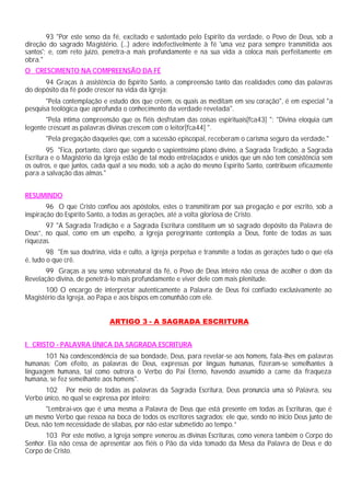 93 "Por este senso da fé, excitado e sustentado pelo Espírito da verdade, o Povo de Deus, sob a
direção do sagrado Magistério, (...) adere indefectivelmente à fé 'uma vez para sempre transmitida aos
santos'; e, com reto juízo, penetra-a mais profundamente e na sua vida a coloca mais perfeitamente em
obra."
O CRESCIMENTO NA COMPREENSÃO DA FÉ
      94 Graças à assistência do Espírito Santo, a compreensão tanto das realidades como das palavras
do depósito da fé pode crescer na vida da Igreja:
       "Pela contemplação e estudo dos que crêem, os quais as meditam em seu coração", é em especial "a
pesquisa teológica que aprofunda o conhecimento da verdade revelada".
       "Pela íntima compreensão que os fiéis desfrutam das coisas espirituais[fca43] "; "Divina eloquia cum
legente crescunt as palavras divinas crescem com o leitor[fca44] ".
       "Pela pregação daqueles que, com a sucessão episcopal, receberam o carisma seguro da verdade."
        95 "Fica, portanto, claro que segundo o sapientíssimo plano divino, a Sagrada Tradição, a Sagrada
Escritura e o Magistério da Igreja estão de tal modo entrelaçados e unidos que um não tem consistência sem
os outros, e que juntos, cada qual a seu modo, sob a ação do mesmo Espírito Santo, contribuem eficazmente
para a salvação das almas."


RESUMINDO
        96 O que Cristo confiou aos apóstolos, estes o transmitiram por sua pregação e por escrito, sob a
inspiração do Espírito Santo, a todas as gerações, até a volta gloriosa de Cristo.
       97 "A Sagrada Tradição e a Sagrada Escritura constituem um só sagrado depósito da Palavra de
Deus”, no qual, como em um espelho, a Igreja peregrinante contempla a Deus, fonte de todas as suas
riquezas.
        98 "Em sua doutrina, vida e culto, a Igreja perpetua e transmite a todas as gerações tudo o que ela
é, tudo o que crê.
       99 Graças a seu senso sobrenatural da fé, o Povo de Deus inteiro não cessa de acolher o dom da
Revelação divina, de penetrá-lo mais profundamente e viver dele com mais plenitude.
      100 O encargo de interpretar autenticamente a Palavra de Deus foi confiado exclusivamente ao
Magistério da Igreja, ao Papa e aos bispos em comunhão com ele.


                             ARTIGO 3 - A SAGRADA ESCRITURA


I. CRISTO - PALAVRA ÚNICA DA SAGRADA ESCRITURA
       101 Na condescendência de sua bondade, Deus, para revelar-se aos homens, fala-lhes em palavras
humanas: Com efeito, as palavras de Deus, expressas por línguas humanas, fizeram-se semelhantes à
linguagem humana, tal como outrora o Verbo do Pai Eterno, havendo assumido a carne da fraqueza
humana, se fez semelhante aos homens".
      102 Por meio de todas as palavras da Sagrada Escritura, Deus pronuncia uma só Palavra, seu
Verbo único, no qual se expressa por inteiro:
       "Lembrai-vos que é uma mesma a Palavra de Deus que está presente em todas as Escrituras, que é
um mesmo Verbo que ressoa na boca de todos os escritores sagrados; ele que, sendo no início Deus junto de
Deus, não tem necessidade de sílabas, por não estar submetido ao tempo.”
       103 Por este motivo, a Igreja sempre venerou as divinas Escrituras, como venera também o Corpo do
Senhor. Ela não cessa de apresentar aos fiéis o Pão da vida tomado da Mesa da Palavra de Deus e do
Corpo de Cristo.
 