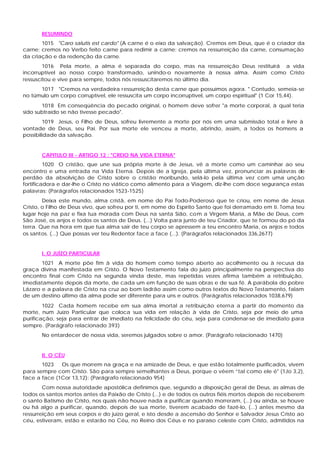 RESUMINDO
       1015 "Caro salutis est cardo" (A carne é o eixo da salvação). Cremos em Deus, que é o criador da
carne; cremos no Verbo feito carne para redimir a carne; cremos na ressurreição da carne, consumação
da criação e da redenção da carne.
        1016 Pela morte, a alma é separada do corpo, mas na ressurreição Deus restituirá a vida
incorruptível ao nosso corpo transformado, unindo-o novamente à nossa alma. Assim como Cristo
ressuscitou e vive para sempre, todos nós ressuscitaremos no último dia.
      1017 "Cremos na verdadeira ressurreição desta carne que possuímos agora. " Contudo, semeia-se
no túmulo um corpo corruptível, ele ressuscita um corpo incorruptível, um corpo espiritual" (1 Cor 15,44).
       1018 Em conseqüência do pecado original, o homem deve sofrer "a morte corporal, à qual teria
sido subtraído se não tivesse pecado".
        1019 Jesus, o Filho de Deus, sofreu livremente a morte por nós em uma submissão total e livre à
vontade de Deus, seu Pai. Por sua morte ele venceu a morte, abrindo, assim, a todos os homens a
possibilidade da salvação.


       CAPITULO III - ARTIGO 12 : "CREIO NA VIDA ETERNA"
         1020 O cristão, que une sua própria morte à de Jesus, vê a morte como um caminhar ao seu
encontro e uma entrada na Vida Eterna. Depois de a Igreja, pela última vez, pronunciar as palavras de
perdão da absolvição de Cristo sobre o cristão moribundo, selá-lo pela última vez com uma unção
fortificadora e dar-lhe o Cristo no viático como alimento para a Viagem, diz-lhe com doce segurança estas
palavras: (Parágrafos relacionados 1523-1525)
        Deixa este mundo, alma cristã, em nome do Pai Todo-Poderoso que te criou, em nome de Jesus
Cristo, o Filho de Deus vivo, que sofreu por ti, em nome do Espírito Santo que foi derramado em ti. Toma teu
lugar hoje na paz e fixa tua morada com Deus na santa Sião, com a Virgem Maria, a Mãe de Deus, com
São José, os anjos e todos os santos de Deus. (...) Volta para junto de teu Criador, que te formou do pó da
terra. Que na hora em que tua alma sair de teu corpo se apressem a teu encontro Maria, os anjos e todos
os santos. (...) Que possas ver teu Redentor face a face (...). (Parágrafos relacionados 336,2677)


       I. O JUÍZO PARTICULAR
       1021 A morte põe fim à vida do homem como tempo aberto ao acolhimento ou à recusa da
graça divina manifestada em Cristo. O Novo Testamento fala do juízo principalmente na perspectiva do
encontro final com Cristo na segunda vinda deste, mas repetidas vezes afirma também a retribuição,
imediatamente depois da morte, de cada um em função de suas obras e de sua fé. A parábola do pobre
Lázaro e a palavra de Cristo na cruz ao bom ladrão assim como outros textos do Novo Testamento, falam
de um destino último da alma pode ser diferente para uns e outros. (Parágrafos relacionados 1038,679)
        1022 Cada homem recebe em sua alma imortal a retribuição eterna a partir do momento da
morte, num Juízo Particular que coloca sua vida em relação à vida de Cristo, seja por meio de uma
purificação, seja para entrar de imediato na felicidade do céu, seja para condenar-se de imediato para
sempre. (Parágrafo relacionado 393)
       No entardecer de nossa vida, seremos julgados sobre o amor. (Parágrafo relacionado 1470)


       II. O CÉU
       1023   Os que morrem na graça e na amizade de Deus, e que estão totalmente purificados, vivem
para sempre com Cristo. São para sempre semelhantes a Deus, porque o vêem “tal como ele é" (1Jo 3,2),
face a face (1Cor 13,12): (Parágrafo relacionado 954)
        Com nossa autoridade apostólica definimos que, segundo a disposição geral de Deus, as almas de
todos os santos mortos antes da Paixão de Cristo (...) e de todos os outros fiéis mortos depois de receberem
o santo Batismo de Cristo, nos quais não houve nada a purificar quando morreram, (...) ou ainda, se houve
ou há algo a purificar, quando, depois de sua morte, tiverem acabado de fazê-lo, (...) antes mesmo da
ressurreição em seus corpos e do juízo geral, e isto desde a ascensão do Senhor e Salvador Jesus Cristo ao
céu, estiveram, estão e estarão no Céu, no Reino dos Céus e no paraíso celeste com Cristo, admitidos na
 