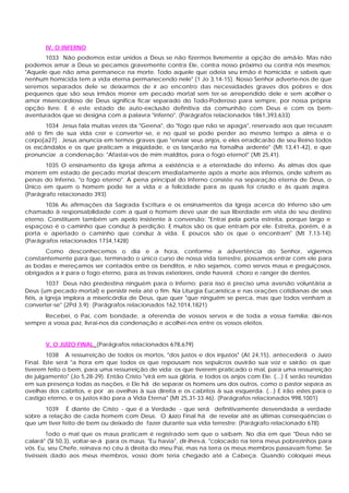 IV. O INFERNO
       1033 Não podemos estar unidos a Deus se não fizermos livremente a opção de amá-lo. Mas não
podemos amar a Deus se pecamos gravemente contra Ele, contra nosso próximo ou contra nós mesmos:
"Aquele que não ama permanece na morte. Todo aquele que odeia seu irmão é homicida; e sabeis que
nenhum homicida tem a vida eterna permanecendo nele" (1 Jo 3,14-15). Nosso Senhor adverte-nos de que
seremos separados dele se deixarmos de ir ao encontro das necessidades graves dos pobres e dos
pequenos que são seus irmãos morrer em pecado mortal sem ter-se arrependido dele e sem acolher o
amor misericordioso de Deus significa ficar separado do Todo-Poderoso para sempre, por nossa própria
opção livre. E é este estado de auto-exclusão definitiva da comunhão com Deus e com os bem-
aventurados que se designa com a palavra "inferno". (Parágrafos relacionados 1861,393,633)
       1034 Jesus fala muitas vezes da "Geena", do "fogo que não se apaga", reservado aos que recusam
até o fim de sua vida crer e converter -se, e no qual se pode perder ao mesmo tempo a alma e o
corpo[a27] . Jesus anuncia em termos graves que "enviar seus anjos, e eles erradicarão de seu Reino todos
os escândalos e os que praticam a iniqüidade, e os lançarão na fornalha ardente" (Mt 13,41-42), e que
pronunciar a condenação: "Afastai-vos de mim malditos, para o fogo eterno!" (Mt 25,41).
       1035 O ensinamento da Igreja afirma a existência e a eternidade do inferno. As almas dos que
morrem em estado de pecado mortal descem imediatamente após a morte aos infernos, onde sofrem as
penas do Inferno, "o fogo eterno". A pena principal do Inferno consiste na separação eterna de Deus, o
Único em quem o homem pode ter a vida e a felicidade para as quais foi criado e às quais aspira.
(Parágrafo relacionado 393)
       1036 As afirmações da Sagrada Escritura e os ensinamentos da Igreja acerca do Inferno são um
chamado à responsabilidade com a qual o homem deve usar de sua liberdade em vista de seu destino
eterno. Constituem também um apelo insistente à conversão: "Entrai pela porta estreita, porque largo e
espaçoso é o caminho que conduz à perdição. E muitos são os que entram por ele. Estreita, porém, é a
porta e apertado o caminho que conduz à vida. E poucos são os que o encontram" (Mt 7,13-14):
(Parágrafos relacionados 1734,1428)
      Como desconhecemos o dia e a hora, conforme a advertência do Senhor, vigiemos
constantemente para que, terminado o único curso de nossa vida terrestre, possamos entrar com ele para
as bodas e mereçamos ser contados entre os benditos, e não sejamos, como servos maus e preguiçosos,
obrigados a ir para o fogo eterno, para as trevas exteriores, onde haverá choro e ranger de dentes.
         1037 Deus não predestina ninguém para o Inferno; para isso é preciso uma aversão voluntária a
Deus (um pecado mortal) e persistir nela até o fim. Na Liturgia Eucarística e nas orações cotidianas de seus
fiéis, a Igreja implora a misericórdia de Deus, que quer "que ninguém se perca, mas que todos venham a
converter-se" (2Pd 3,9): (Parágrafos relacionados 162,1014,1821)
      Recebei, ó Pai, com bondade, a oferenda de vossos servos e de toda a vossa família; dai-nos
sempre a vossa paz, livrai-nos da condenação e acolhei-nos entre os vossos eleitos.


       V. O JUÍZO FINAL (Parágrafos relacionados 678,679)
        1038 A ressurreição de todos os mortos, "dos justos e dos injustos" (At 24,15), antecederá o Juízo
Final. Este será "a hora em que todos os que repousam nos sepulcros ouvirão sua voz e sairão: os que
tiverem feito o bem, para uma ressurreição de vida; os que tiverem praticado o mal, para uma ressurreição
de julgamento" (Jo 5,28-29). Então Cristo "virá em sua glória, e todos os anjos com Ele. (...) E serão reunidas
em sua presença todas as nações, e Ele há de separar os homens uns dos outros, como o pastor separa as
ovelhas dos cabritos, e por as ovelhas à sua direita e os cabritos à sua esquerda. (...) E irão estes para o
castigo eterno, e os justos irão para a Vida Eterna" (Mt 25,31-33.46). (Parágrafos relacionados 998,1001)
       1039 É diante de Cristo - que é a Verdade - que será definitivamente desvendada a verdade
sobre a relação de cada homem com Deus. O Juízo Final há de revelar até as últimas conseqüências o
que um tiver feito de bem ou deixado de fazer durante sua vida terrestre: (Parágrafo relacionado 678)
        Todo o mal que os maus praticam é registrado sem que o saibam. No dia em que "Deus não se
calará" (Sl 50,3), voltar-se-á para os maus: "Eu havia", dir-lhes-á, "colocado na terra meus pobrezinhos para
vós. Eu, seu Chefe, reinava no céu à direita do meu Pai, mas na terra os meus membros passavam fome. Se
tivésseis dado aos meus membros, vosso dom teria chegado até a Cabeça. Quando coloquei meus
 