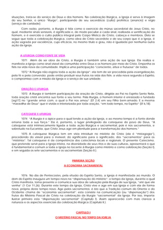 situações, trata-se do serviço de Deus e dos homens. Na celebração litúrgica, a Igreja é serva à imagem
do seu Senhor, o único “liturgo”, participando de seu sacerdócio (culto) profético (anúncio) e régio
(serviço de caridade):
       Com razão, portanto, a liturgia é tida como o exercício do múnus sacerdotal de Jesus Cristo, no
qual, mediante sinais sensíveis, é significada e, de modo peculiar a cada sinal, realizada a santificação do
homem, e é exercido o culto público integral pelo Corpo Místico de Cristo, cabeça e membros. Disto se
segue que toda a celebração litúrgica, como obra de Cristo sacerdote e de seu corpo que é a Igreja, é
ação sagrada por excelência, cuja eficácia, no mesmo titulo e grau, não é igualada por nenhuma outra
ação da Igreja.


      A LITURGIA COMO FONTE DE VIDA
         1071 Além de ser obra de Cristo, a liturgia é também uma ação de sua Igreja. Ela realiza e
manifesta a Igreja corno sinal visível da comunhão entre Deus e os homens por meio de Cristo. Empenha os
fiéis na vida nova da comunidade. Implica uma participação “consciente, ativa e frutuosa” de todos.
       1072 “A liturgia não esgota toda a ação da Igreja”: ela tem de ser precedida pela evangelização,
pela fé e pela conversão; pode então produzir seus frutos na vida dos fiéis: a vida nova segundo o Espírito,
o compromisso com a missão da Igreja e o serviço de sua unidade.


       ORAÇÃO E LITURGIA
       1073 A liturgia é também participação da oração de Cristo, dirigida ao Pai no Espírito Santo Nela,
toda oração cristã encontra sua fonte e seu termo. Pela liturgia, o homem interior é enraizado e fundado
[ag17] no “grande amor com, o qual o Pai nos amou” (Ef 2,4) em seu Filho bem-amado. E a mesma
“maravilha de Deus” que é vivida e interiorizada por toda oração, “em todo tempo, no Espírito” (Ef 6,18).


       CATEQUESE E LITURGIA
       1074 “A liturgia é o ápice para o qual tende a ação da Igreja, e ao mesmo tempo é a fonte donde
emana toda a sua força.” Ela é, portanto, o lugar privilegiado da catequese do povo de Deus. “A
catequese está intrinsecamente ligada a toda ação litúrgica e sacramental, pois é nos sacramentos, e
sobretudo na Eucaristia, que Cristo Jesus age em plenitude para a transformação dos homens.”
        1075 A catequese litúrgica tem em vista introduzir no mistério de Cristo (ela é “mistagogia”),
procedendo do visível para o invisível, do significaste para o significado, dos “sacramentos” para os
“mistérios”. Tal catequese é da competência dos catecismos locais e regionais. O presente Catecismo,
que pretende servir para a Igreja inteira, na diversidade de seus ritos e de suas culturas, apresentará o que
é fundamental e comum a toda a Igreja no tocante à liturgia como mistério e como celebração (Seção I),
e em seguida os sete sacramentos e os sacramentais (Seção II.).


                                              PRIMEIRA SEÇÃO
                                       A ECONOMIA SACRAMENTAL


         1076 No dia de Pentecostes, pela efusão do Espírito Santo, a Igreja é manifestada ao mundo. O
dom do Espírito inaugura um tempo novo na “dispensação do mistério”: o tempo da Igreja, durante o qual
Cristo manifesta, toma presente e comunica sua obra de salvação pela liturgia de sua Igreja, “até que ele
venha” (1 Cor 11,26). Durante este tempo da Igreja, Cristo vive e age em sua Igreja e com ela de forma
nova, própria deste tempo novo. Age pelos sacramentos; é isto que a Tradição comum do Oriente e do
Ocidente chama de “economia sacramental”; esta consiste na comunicação (ou “dispensação”) dos
frutos do Mistério Pascal de Cristo na celebração da liturgia “sacramental” da Igreja. Por isso, importa
ilustrar primeiro esta “dispensação sacramental” (Capítulo I). Assim aparecerão com mais clareza a
natureza e os aspectos essenciais da celebração litúrgica (Capítulo II.).


                                                CAPÍTULO I
                                 O MISTÉRIO PASCAL NO TEMPO DA IGREJA
 