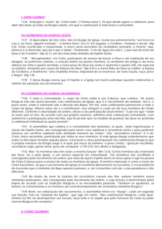 I. QUEM CELEBRA?
      1136 A liturgia é “ação” do “Cristo todo” (“Christus totus”). Os que desde agora a celebram, para
além dos sinais, já estão na liturgia celeste, em que a celebração é toda festa e comunhão.


       OS CELEBRANTES DA LITURGIA CELESTE
        1137 O Apocalipse de São João, lido na liturgia da Igreja, revela-nos primeiramente “um trono no
céu e, no trono, alguém sentado”: “o Senhor Deus” (Is 6,1). Em seguida, o Cordeiro, “imolado e de pé” (Ap
5,6): Cristo crucificado e ressuscitado, o único sumo sacerdote do verdadeiro santuário, o mesmo “que
oferece e é oferecido, que dá e que é dado”. Finalmente, “o rio de água da vida (...) que saía do trono de
Deus e do Cordeiro” (Ap 22,1), um dos mais belos símbolos do Espírito Santo.
        1138 “Recapitulados” em Cristo, participam do serviço do louvor a Deus e da realização de seu
desígnio: as potências celestes, a criação inteira (os quatro viventes), os servidores da antiga e da nova
aliança (os vinte e quatro anciãos), o novo povo de Deus (os cento e quarenta e quatro mil), em especial
os mártires “imolados por causa da Palavra de Deus” (Ap 6,9) e a Santa Mãe de Deus (a mulher; a Esposa
do Cordeiro), e finalmente “uma multidão imensa, impossível de se enumerar, de toda nação, raça, povo
e língua” (Ap 7,9).
        1139 É dessa liturgia eterna que O Espírito e a Igreja nos fazem participar quando celebramos o
mistério da salvação nos sacramentos.


       OS CELEBRANTES DA LITURGIA SACRAMENTAL
         1140 É toda a comunidade, o corpo de Cristo unido à sua Cabeça, que celebra. “As ações
litúrgicas não são ações privadas, mas celebrações da Igreja, que é o 'sacramento da unidade', isto é, o
povo santo, unido e ordenado sob a direção dos Bispos. Por isso, estas celebrações pertencem a todo o
corpo da Igreja, influem sobre ele e o manifestam; mas atingem a cada um de seus membros de modo
diferente, conforme a diversidade de ordens, ofícios e da participação atual efetiva.” É por isso que “todas
as vezes que os ritos, de acordo com sua própria natureza, admitem uma celebração comunitária, com
assistência e participação ativa dos fiéis, seja inculcado que na medida do possível, ela deve ser preferida
à celebração individual ou quase privada”.
        1141 A assembléia que celebra é a comunidade dos batizados, os quais, “pela regeneração e
unção do Espírito Santo, são consagrados para serem casa espiritual e sacerdócio santo e para poderem
oferecer um sacrifício espiritual toda atividade humana do cristão”. Este “sacerdócio comum” é o de
Cristo, único sacerdote, participado por todos os seus membros: A mãe Igreja deseja ardentemente que
todos os fiéis sejam levados àquela plena, consciente e ativa participação nas celebrações litúrgicas que
a própria natureza da liturgia exige e à qual, por força do batismo, o povo cristão, “geração escolhida,
sacerdócio régio, gente santa, povo de conquista” (1 Pd 2,9), tem direito e obrigação.
        1142 Mas “os membros não têm todos a mesma função” (Rm 12,4). Certos membros são chamados
por Deus, na e pela Igreja, a um serviço especial da comunidade. Tais servidores são escolhidos e
consagrados pelo sacramento da ordem, por meio do qual o Espírito Santo os torna aptos a agir na pessoa
de Cristo-Cabeça para o serviço de todos os membros da Igreja. O ministro ordenado é como o ícone de
Cristo Sacerdote. Já que o sacramento da Igreja se manifesta plenamente na Eucaristia, é na presidência
da Eucaristia que o ministério do Bispo aparece primeiro, e, em comunhão com ele, o dos presbíteros e dos
diáconos.
        1143 No intuito de servir às funções do sacerdócio comum dos fiéis, existem também outros
ministérios particulares, não consagrados pelo sacramento da ordem, e cuja função é determinada pelos
bispos de acordo com as tradições litúrgicas e as necessidades pastorais. “Também os ajudantes, os
leitores, os comentaristas e os membros do coral desempenham um verdadeiro ministério litúrgico.”
        1144 Assim, na celebração dos sacramentos, a assembléia inteira é o “liturgo”, cada um segundo
sua função, mas na “unidade do Espírito”, que age em todos. “Nas celebrações litúrgicas, cada qual,
ministro ou fiel, ao desempenhar sua função, faça tudo e só aquilo que pela natureza da coisa ou pelas
normas litúrgicas lhe compete.”


       II. COMO CELEBRAR?
 