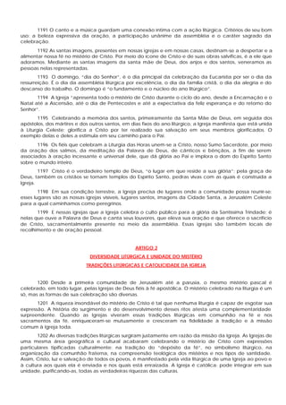 1191 O canto e a música guardam uma conexão íntima com a ação litúrgica. Critérios de seu bom
uso: a beleza expressiva da oração, a participação unânime da assembléia e o caráter sagrado da
celebração.
       1192 As santas imagens, presentes em nossas igrejas e em nossas casas, destinam-se a despertar e a
alimentar nossa fé no mistério de Cristo. Por meio do ícone de Cristo e de suas obras salvíficas, é a ele que
adoramos. Mediante as santas imagens da santa mãe de Deus, dos anjos e dos santos, veneramos as
pessoas nelas representadas.
        1193 O domingo, “dia do Senhor”, é o dia principal da celebração da Eucaristia por ser o dia da
ressurreição. É o dia da assembléia litúrgica por excelência, o dia da família cristã, o dia da alegria e do
descanso do trabalho. O domingo é “o fundamento e o núcleo do ano litúrgico”.
       1194 A Igreja “apresenta todo o mistério de Cristo durante o ciclo do ano, desde a Encarnação e o
Natal até a Ascensão, até o dia de Pentecostes e até a expectativa da feliz esperança e do retorno do
Senhor”.
        1195 Celebrando a memória dos santos, primeiramente da Santa Mãe de Deus, em seguida dos
apóstolos, dos mártires e dos outros santos, em dias fixos do ano litúrgico, a Igreja manifesta que está unida
à Liturgia Celeste; glorifica a Cristo por ter realizado sua salvação em seus membros glorificados. O
exemplo delas e deles a estimula em seu caminho para o Pai.
       1196 Os fiéis que celebram a Liturgia das Horas unem-se a Cristo, nosso Sumo Sacerdote, por meio
da oração dos salmos, da meditação da Palavra de Deus, de cânticos e bênçãos, a fim de serem
associados à oração incessante e universal dele, que dá glória ao Pai e implora o dom do Espírito Santo
sobre o mundo inteiro.
        1197 Cristo é o verdadeiro templo de Deus, “o lugar em que reside a sua glória”; pela graça de
Deus, também os cristãos se tornam templos do Espírito Santo, pedras vivas com as quais é construída a
Igreja.
        1198 Em sua condição terrestre, a Igreja precisa de lugares onde a comunidade possa reunir-se:
esses lugares são as nossas igrejas visíveis, lugares santos, imagens da Cidade Santa, a Jerusalém Celeste
para a qual caminhamos como peregrinos.
       1199 E nessas igrejas que a Igreja celebra o culto público para a glória da Santíssima Trindade; é
nelas que ouve a Palavra de Deus e canta seus louvores, que eleva sua oração e que oferece o sacrifício
de Cristo, sacramentalmente presente no meio da assembléia. Essas igrejas são também locais de
recolhimento e de oração pessoal.


                                                  ARTIGO 2
                              DIVERSIDADE LITÚRGICA E UNIDADE DO MISTÉRIO
                            TRADIÇÕES LITÚRGICAS E CATOLICIDADE DA IGREJA


       1200 Desde a primeira comunidade de Jerusalém até a parusia, o mesmo mistério pascal é
celebrado, em todo lugar, pelas Igrejas de Deus fiéis à fé apostólica. O mistério celebrado na liturgia é um
só, mas as formas de sua celebração são diversas.
       1201 A riqueza insondável do mistério de Cristo é tal que nenhuma liturgia é capaz de esgotar sua
expressão. A história do surgimento e do desenvolvimento desses ritos atesta uma complementaridade
surpreendente. Quando as Igrejas viveram essas tradições litúrgicas em comunhão na fé e nos
sacramentos da fé, enriqueceram-se mutuamente e cresceram na fidelidade à tradição e à missão
comum à Igreja toda.
       1202 As diversas tradições litúrgicas surgiram justamente em razão da missão da Igreja. As Igrejas de
uma mesma área geográfica e cultural acabaram celebrando o mistério de Cristo com expressões
particulares tipificadas culturalmente: na tradição do “depósito da fé”, no simbolismo litúrgico, na
organização da comunhão fraterna, na compreensão teológica dos mistérios e nos tipos de santidade.
Assim, Cristo, luz e salvação de todos os povos, é manifestado pela vida litúrgica de uma Igreja ao povo e
à cultura aos quais ela é enviada e nos quais está enraizada. A Igreja é católica: pode integrar em sua
unidade, purificando-as, todas as verdadeiras riquezas das culturas.
 