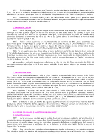 1221   É sobretudo a travessia do Mar Vermelho, verdadeira libertação de Israel da escravidão do
Egito, que anuncia a libertação operada pelo Batismo: Concedestes aos filhos de Abraão atravessar o Mar
Vermelho a pé enxuto, para que, livres da escravidão, prefigurassem o povo nascido na água do Batismo.
      1222   Finalmente, o Batismo é prefigurado na travessia do Jordão, pela qual o povo de Deus
recebe o dom da terra prometida à descendência de Abraão, imagem da vida eterna. A promessa desta
herança bem-aventurada realiza-se na nova aliança.


       O BATISMO DE CRISTO
        1223    Todas as prefigurações da antiga aliança encontram sua realização em Cristo Jesus. Ele
começa sua vida pública depois de ter-se feito batizar por São João Batista no Jordão, e após sua
ressurreição confere esta missão aos apóstolos: “Ide, pois, fazei que todos os povos se tornem meus
discípulos, batizando-os em nome do Pai e do Filho e do Espírito Santo, e ensinando-as a observar tudo
quanto vos ordenei” (Mt 28,19-20).
       1224    Nosso Senhor submeteu-se voluntariamente ao Batismo de São João, destinado aos
pecadores, para “cumprir toda a justiça (Cf Mt 3,15)”. Este gesto de Jesus é uma manifestação de seu
“aniquilamento”. O Espírito que pairava sobre as águas da primeira criação desce então sobre Cristo,
preludiando a nova criação, e o Pai manifesta Jesus como seu “filho amado”.
        1225 Foi em sua Páscoa que Cristo abriu a todos os homens as fontes do Batismo. Com efeito, já
tinha falado da paixão que iria sofrer em Jerusalém como de um “batismo” com o qual devia ser batizado.
O sangue e a água que escorreram do lado traspassado de Jesus crucificado são tipos do Batismo e da
Eucaristia, sacramentos da vida nova: desde então é possível “nascer da água e do Espírito” para entrar
no Reino de Deus (Jo 3,5).
       Vê, quando és batizado, donde vem o Batismo, se não da cruz de Cristo, da morte de Cristo. Lá
está todo o mistério: ele sofreu por ti. E nele que és redimido, é nele que és salvo e, por tua vez, te tornas
salvador.


       O BATISMO NA IGREJA
       1226 A partir do dia de Pentecostes, a Igreja celebrou e administrou o santo Batismo. Com efeito,
São Pedro declara à multidão impressionada com sua pregação: “Arrependei-vos, e cada um de vós seja
batizado em nome de Jesus Cristo para a remissão de vossos pecados. Então recebereis o dom do Espírito
Santo” (At 2,38). Os Apóstolos e seus colaboradores oferecem o Batismo a todo aquele que crer em Jesus:
judeus, tementes a Deus, pagãos. O Batismo aparece sempre ligado à fé: “Crê no Senhor e serás salvo, tu
e a tua casa”, declara São Paulo a seu carcereiro de Filipos. O relato prossegue: “E imediatamente [o
carcereiro recebeu o Batismo, ele e todos os seus” (At 16,31-33).
       1227 Segundo o apóstolo São Paulo, pelo Batismo o crente comunga na morte de Cristo; é
sepultado e ressuscita com ele: Batizados em Cristo Jesus, em sua morte é que fomos batizados. Portanto,
pelo Batismo fomos sepultados com ele na morte para que, como Cristo foi ressuscitado dentre os mortos
pela glória do Pai, assim também nós vivamos vida nova (Rm 6,3-4). Os batizados “vestiram-se de Cristo”.
Pelo Espírito Santo, o Batismo é um banho que purifica, santifica e justifica.
      1228   O Batismo é, pois, um banho de água no qual “a semente incorruptível” da Palavra de Deus
produz seu efeito vivificante. Santo Agostinho dirá do Batismo: “Accedit verbum ad elementum, et fit
Sacramentum - Une-se a palavra ao elemento, e acontece o sacramento”.


       III. COMO É CELEBRADO O SACRAMENTO DO BATISMO?
       A INICIAÇÃO CRISTÃ
       1229   Tornar-se cristão, eis algo que se realiza desde os tempos dos apóstolos por um itinerário e
uma iniciação que passa por várias etapas. Este itinerário pode ser percorrido com rapidez ou lentamente.
Dever sempre comportar alguns elementos essenciais: o anúncio da Palavra, o acolhimento do Evangelho
acarretando uma conversão, a profissão de fé, o Batismo, a efusão do Espírito Santo, o acesso à
Comunhão Eucarística.
       1230     Esta iniciação tem variado muito ao longo dos séculos e de acordo com as circunstâncias.
Nos primeiros séculos da Igreja a iniciação cristã conheceu um grande desenvolvimento com um longo
 