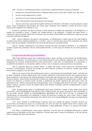 1303 Por isso, a confirmação produz crescimento e aprofundamento da graça batismal:
       ü    enraíza-nos mais profundamente na filiação divina, que nos faz dizer “Abbá, Pai” (Rm 8,15),
       ü    une-nos mais solidamente a Cristo;
       ü    aumenta em nós os dons do Espírito Santo;
       ü    torna mais perfeita nossa vinculação com a Igreja;
      ü     dá-nos uma força especial do Espírito Santo para difundir e defender a fé pela palavra e pela
ação, como verdadeiras testemunhas de Cristo, para confessar com valentia o nome de Cristo e para
nunca sentir vergonha em relação à cruz:
        Lembra-te, portanto, de que recebeste o sinal espiritual, o Espírito de sabedoria e de inteligência, o
Espírito de conselho e força, o Espírito de conhecimento e de piedade, o Espírito do santo temor, e
conserva o que recebeste. Deus Pai te marcou com seu sinal, Cristo Senhor te confirmou e colocou em teu
coração o penhor do Espírito.
      1304 Como o Batismo, do qual é consumação, a Confirmação é dada uma só vez, pois imprime
na alma uma marca espiritual indelével, o “caráter”, que é o sinal de que Jesus Cristo assinalou um cristão
com o selo de seu Espírito, revestindo-o da força do alto para ser sua testemunha.
        1305 O “caráter” aperfeiçoa o sacerdócio comum dos fiéis, recebido no Batismo, e “o confirmado
recebe o poder de confessar a fé de Cristo publicamente, e como que em virtude de um ofício (quasi ex
ofício)”.


       IV. QUEM PODE RECEBER ESTE SACRAMENTO?
       1306 Todo batizado ainda não confirmado pode e deve receber o sacramento da Confirmação.
Pelo fato de o Batismo, a Confirmação e a Eucaristia formarem uma unidade, segue-se que “os fiéis têm a
obrigação de receber tempestivamente esse sacramento”, pois sem a Confirmação e a Eucaristia, o
sacramento do Batismo é sem dúvida válido e eficaz, mas a iniciação cristã permanece inacabada.
       1307 O costume latino há séculos indica “a idade da razão” como ponto de referência para
receber a Confirmação. Todavia, em perigo de morte deve-se confirmar as crianças, mesmo que ainda
não tenham atingido o uso da razão.
        1308 Se às vezes se fala da Confirmação como o “sacramento da maturidade cristã”, nem por isso
se deve confundir a idade adulta da fé com a idade adulta do crescimento natural, nem esquecer que a
graça batismal é uma graça de eleição gratuita e imerecida que não precisa de uma “ratificação” para
tornar-se efetiva. Santo Tomás recorda isto: A idade do corpo não constitui um prejuízo para a alma. Assim,
mesmo na infância, o homem pode receber a perfeição da idade espiritual da qual fala o livro da
Sabedoria (4,8): “Velhice venerável não é longevidade, nem é medida pelo número de anos”. Assim é que
muitas crianças, graças à força do Espírito Santo que haviam recebido, lutaram corajosamente e até o
sangue por Cristo.
       1309 A preparação para a Confirmação deve visar conduzir o cristão a uma união mais íntima
com Cristo, a uma familiaridade mais intensa com o Espírito Santo, sua ação, seus dons e seus chamados, a
fim de poder assumir melhor as responsabilidades apostólicas da vida cristã. Por isso, a catequese da
Confirmação se empenhará em despertar o senso da pertença à Igreja de Jesus Cristo, tanto à Igreja
universal como à comunidade paroquial. Esta última tem uma responsabilidade peculiar na preparação
dos confirmandos.
       1310 Para receber a Confirmação é preciso estar em estado de graça. Convém recorrer ao
sacramento da Penitência para ser o purificado em vista do dom do Espírito Santo Uma oração mais
intensa deve preparar para receber com docilidade e disponibilidade a força e as graças do Espírito
Santo.
        1311 Para a Confirmação, como para o Batismo, convém que os candidatos procurem a ajuda
espiritual de um padrinho ou de uma madrinha. Convém que seja o mesmo do Batismo, a fim de marcar
bem a unidade dos dois sacramentos.
 