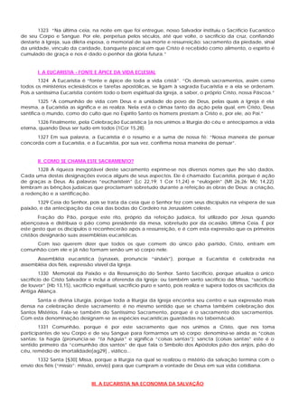 1323 “Na última ceia, na noite em que foi entregue, nosso Salvador instituiu o Sacrifício Eucarístico
de seu Corpo e Sangue. Por ele, perpetua pelos séculos, até que volte, o sacrifício da cruz, confiando
destarte à Igreja, sua dileta esposa, o memorial de sua morte e ressurreição: sacramento da piedade, sinal
da unidade, vínculo da caridade, banquete pascal em que Cristo é recebido como alimento, o espírito é
cumulado de graça e nos é dado o penhor da glória futura.”


       I. A EUCARISTIA - FONTE E ÁPICE DA VIDA ECLESIAL
        1324 A Eucaristia é “fonte e ápice de toda a vida cristã”. “Os demais sacramentos, assim como
todos os ministérios eclesiásticos e tarefas apostólicas, se ligam à sagrada Eucaristia e a ela se ordenam.
Pois a santíssima Eucaristia contém todo o bem espiritual da Igreja, a saber, o próprio Cristo, nossa Páscoa.”
        1325 “A comunhão de vida com Deus e a unidade do povo de Deus, pelas quais a Igreja é ela
mesma, a Eucaristia as significa e as realiza. Nela está o clímax tanto da ação pela qual, em Cristo, Deus
santifica o mundo, como do culto que no Espírito Santo os homens prestam a Cristo e, por ele, ao Pai.”
       1326 Finalmente, pela Celebração Eucarística ]a nos unimos a liturgia do céu e antecipamos a vida
eterna, quando Deus ser tudo em todos (1Cor 15,28).
      1327 Em sua palavra, a Eucaristia é o resumo e a suma de nossa fé: “Nossa maneira de pensar
concorda com a Eucaristia, e a Eucaristia, por sua vez, confirma nossa maneira de pensar”.


       II. COMO SE CHAMA ESTE SACRAMENTO?
      1328 A riqueza inesgotável deste sacramento exprime-se nos diversos nomes que lhe são dados.
Cada uma destas designações evoca alguns de seus aspectos. Ele é chamado: Eucaristia, porque é ação
de graças a Deus. As palavras “eucharistein” (Lc 22,19; 1 Cor 11,24) e “eulogein” (Mt 26,26; Mc 14,22)
lembram as bênçãos judaicas que proclamam sobretudo durante a refeição as obras de Deus: a criação,
a redenção e a santificação.
       1329 Ceia do Senhor, pois se trata da ceia que o Senhor fez com seus discípulos na véspera de sua
paixão, e da antecipação da ceia das bodas do Cordeiro na Jerusalém celeste.
        Fração do Pão, porque este rito, próprio da refeição judaica, foi utilizado por Jesus quando
abençoava e distribuía o pão como presidente da mesa, sobretudo por da ocasião. Ultima Ceia. É por
este gesto que os discípulos o reconhecerão após a ressurreição, e é com esta expressão que os primeiros
cristãos designarão suas assembléias eucarísticas.
     Com isso querem dizer que todos os que comem do único pão partido, Cristo, entram em
comunhão com ele e já não formam senão um só corpo nele.
      Assembléia eucarística (synaxxis, pronuncie “sináxis”), porque a Eucaristia é celebrada na
assembléia dos fiéis, expressão visível da Igreja.
         1330 Memorial da Paixão e da Ressurreição do Senhor. Santo Sacrifício, porque atualiza o único
sacrifício de Cristo Salvador e inclui a oferenda da Igreja; ou também santo sacrifício da Missa, “sacrifício
de louvor” (Hb 13,15), sacrifício espiritual, sacrifício puro e santo, pois realiza e supera todos os sacrifícios da
Antiga Aliança.
       Santa e divina Liturgia, porque toda a liturgia da Igreja encontra seu centro e sua expressão mais
densa na celebração deste sacramento; é no mesmo sentido que se chama também celebração dos
Santos Mistérios. Fala-se também do Santíssimo Sacramento, porque é o sacramento dos sacramentos.
Com esta denominação designam-se as espécies eucarísticas guardadas no tabernáculo.
        1331 Comunhão, porque é por este sacramento que nos unimos a Cristo, que nos toma
participantes de seu Corpo e de seu Sangue para formarmos um só corpo; denomina-se ainda as “coisas
santas: ta hagia (pronuncia-se “ta háguia” e significa “coisas santas”); sancta (coisas santas” este é o
sentido primeiro da “comunhão dos santos” de que fala o Símbolo dos Apóstolos pão dos anjos, pão do
céu, remédio de imortalidade[ag29] , viático...
       1332 Santa [§30] Missa, porque a liturgia na qual se realizou o mistério da salvação termina com o
envio dos fiéis (“missio”: missão, envio) para que cumpram a vontade de Deus em sua vida cotidiana.


                                III. A EUCARISTIA NA ECONOMIA DA SALVAÇÃO
 