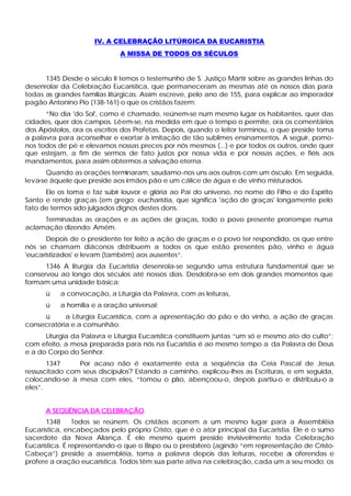 IV. A CELEBRAÇÃO LITÚRGICA DA EUCARISTIA
                             A MISSA DE TODOS OS SÉCULOS


      1345 Desde o século II temos o testemunho de S. Justiço Mártir sobre as grandes linhas do
desenrolar da Celebração Eucarística, que permaneceram as mesmas até os nossos dias para
todas as grandes famílias litúrgicas. Assim escreve, pelo ano de 155, para explicar ao imperador
pagão Antonino Pio (138-161) o que os cristãos fazem:
      “No dia 'do Sol', como é chamado, reúnem-se num mesmo lugar os habitantes, quer das
cidades, quer dos campos. Lêem-se, na medida em que o tempo o permite, ora os comentários
dos Apóstolos, ora os escritos dos Profetas. Depois, quando o leitor terminou, o que preside toma
a palavra para aconselhar e exortar à imitação de tão sublimes ensinamentos. A seguir, pomo-
nos todos de pé e elevamos nossas preces por nós mesmos (...) e por todos os outros, onde quer
que estejam, a fim de sermos de fato justos por nossa vida e por nossas ações, e fiéis aos
mandamentos, para assim obtermos a salvação eterna.
       Quando as orações terminaram, saudamo-nos uns aos outros com um ósculo. Em seguida,
leva-se àquele que preside aos irmãos pão e um cálice de água e de vinho misturados.
      Ele os toma e faz subir louvor e glória ao Pai do universo, no nome do Filho e do Espírito
Santo e rende graças (em grego: eucharístia, que significa 'ação de graças' longamente pelo
fato de termos sido julgados dignos destes dons.
     Terminadas as orações e as ações de graças, todo o povo presente prorrompe numa
aclamação dizendo: Amém.
      Depois de o presidente ter feito a ação de graças e o povo ter respondido, os que entre
nós se chamam diáconos distribuem a todos os que estão presentes pão, vinho e água
'eucaristizados' e levam (também) aos ausentes“.
      1346 A liturgia da Eucaristia desenrola-se segundo uma estrutura fundamental que se
conservou ao longo dos séculos até nossos dias. Desdobra-se em dois grandes momentos que
formam uma unidade básica:
      ü    a convocação, a Liturgia da Palavra, com as leituras,
      ü    a homilia e a oração universal;
     ü      a Liturgia Eucarística, com a apresentação do pão e do vinho, a ação de graças
consecratória e a comunhão.
      Liturgia da Palavra e Liturgia Eucarística constituem juntas “um só e mesmo ato do culto”;
com efeito, a mesa preparada para nós na Eucaristia é ao mesmo tempo a da Palavra de Deus
e a do Corpo do Senhor.
       1347     Por acaso não é exatamente esta a seqüência da Ceia Pascal de Jesus
ressuscitado com seus discípulos? Estando a caminho, explicou-lhes as Escrituras, e em seguida,
colocando-se à mesa com eles, “tomou o pão, abençoou-o, depois partiu-o e distribuiu-o a
eles”.


      A SEQÜÊNCIA DA CELEBRAÇÃO
       1348     Todos se reúnem. Os cristãos acorrem a um mesmo lugar para a Assembléia
Eucarística, encabeçados pelo próprio Cristo, que é o ator principal da Eucaristia. Ele é o sumo
sacerdote da Nova Aliança. É ele mesmo quem preside invisivelmente toda Celebração
Eucarística. É representando-o que o Bispo ou o presbítero (agindo “em representação de Cristo-
Cabeça”) preside a assembléia, toma a palavra depois das leituras, recebe a oferendas e
                                                                                  s
profere a oração eucarística. Todos têm sua parte ativa na celebração, cada um a seu modo: os
 