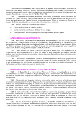 1356 Se os cristãos celebram a Eucaristia desde as origens, e sob uma forma que, em sua
substância, não sofreu alteração através da grande diversidade dos tempos e das liturgias, é
porque temos consciência de estar mos ligados ao mandato do Senhor, dado na véspera de sua
paixão: “Fazei isto em memória de mim” (1 Cor 11 ,24-25).
       1357     Cumprimos esta ordem do Senhor celebrando o memorial de seu sacrifício. Ao
fazermos isto, oferecemos ao Pai o que ele mesmo nos deu: os dons de sua criação, o pão e o
vinho, que pelo poder do Espírito Santo e pelas palavras de Cristo se tornaram o Corpo e o
Sangue de Cristo, o qual, assim, se torna real e misteriosamente presente.
      1358     Por isso, temos de considerar a Eucaristia:
      ü      como ação de graças e louvor ao Pai;
      ü    como memorial sacrifical de Cristo e de seu corpo;
      ü      corno presença de Cristo pelo poder de sua palavra e de seu Espírito.


      A AÇÃO DE GRAÇAS E O LOUVOR AO PAI
       1359 A Eucaristia, sacramento de nossa salvação realizada por Cristo na cruz, é também
um sacrifício de louvor em ação de graças pela obra da criação. No sacrifício eucarístico, toda
a criação amada por Deus é apresentada ao Pai por meio da Morte e da Ressurreição de Cristo.
Por Cristo, a Igreja pode oferecer o sacrifício de louvor em ação de graças por tudo o que Deus
fez de bom, de belo e de justo na criação e na humanidade.
       1360    A Eucaristia é um sacrifício de ação de graças ao Pai, unia bênção pela qual a
Igreja exprime seu reconhecimento a Deus por todos os seus benefícios, por tudo o que ele
realizou por meio da criação, da redenção e da santificação. Eucaristia significa, primeiramente,
“ação de graças”.
        1361     A Eucaristia é também o sacrifício de louvor por meio do qual a Igreja canta a
glória de Deus em toda a criação. Este sacrifício de louvor só é possível através de Cristo: Ele une
os fiéis à sua pessoa, ao seu louvor e à sua intercessão, de sorte que o sacrifício de louvor ao Pai
é oferecido por Cristo e com ele para ser aceito nele.


      O MEMORIAL SACRIFICAL DE CRISTO E DE SEU CORPO, A IGREJA
      1362       A Eucaristia é o memorial da Páscoa de Cristo, a atualização e a oferta
sacramental de seu único sacrifício na liturgia da Igreja, que é o corpo dele. Em todas as orações
eucarísticas encontramos, depois das palavras da instituição, uma oração chamada anamnese
ou memorial.
       1363    No sentido da Sagrada Escritura, o memorial não é somente a lembrança dos
acontecimentos dos acontecimento do passado, mas a proclamação das maravilhas que Deus
realizou por todos os homens[ag80] . A celebração litúrgica desses acontecimentos toma-os de
certo modo presentes e atuais. É desta maneira que Israel entende sua libertação do Egito: toda
vez que é celebrada a Páscoa, os acontecimentos do êxodo tomam-se presentes à memória
dos crentes, para que estes conformem sua vida a eles.
       1364 O memorial recebe um sentido novo no Novo Testamento. Quando a Igreja celebra
a Eucaristia, rememora a páscoa de Cristo, e esta se toma presente: o sacrifício que Cristo
ofereceu uma vez por todas na cruz torna-se sempre atual: “Todas as vezes que se celebra no
altar o sacrifício da cruz, pelo qual Cristo nessa páscoa foi imolado, efetua-se a obra de nossa
redenção.”
      1365     Por ser memorial da páscoa de Cristo, a Eucaristia é também um sacrifício. O
caráter sacrifical da Eucaristia é manifestado nas próprias palavras da instituição: “Isto é o meu
Corpo que será entregue por vós”, e “Este cálice é a nova aliança em meu Sangue, que vai ser
 