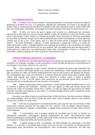 Nada é mais da verdade
                                     Que tal voz, verdadeiro.


      VI. O BANQUETE PASCAL
        1382    A missa é ao mesmo tempo e inseparavelmente o memorial sacrifical no qual se
perpetua o sacrifício da cruz, e o banquete sagrado da comunhão no Corpo e no Sangue do
Senhor. Mas a celebração do Sacrifício Eucarístico está toda orientada para a união íntima dos
fiéis com Cristo pela comunhão. Comungar é receber o próprio Cristo que se ofereceu por nós.
       1383      O altar, em tomo do qual a Igreja está reunida na celebração da Eucaristia,
representa os dois aspectos de um mesmo mistério: o altar do sacrifício e a mesa do Senhor, e isto
tanto mais porque o altar cristão é o símbolo do próprio Cristo, presente no meio da assembléia
de seus fiéis, ao mesmo tempo como vítima oferecida por nossa reconciliação e como alimento
celeste que se dá a nós. “Com efeito, que é o altar de Cristo senão a imagem do Corpo de
Cristo?” - diz Santo Ambrósio; e alhures: “O altar representa o Corpo [de Cristo], e o Corpo de
Cristo está sobre o altar”. A liturgia exprime esta unidade do sacrifício e da comunhão em muitas
orações. Assim, a Igreja de Roma ora em sua anáfora: Nós vos suplicamos que ela seja levada à
vossa presença, para que, ao participarmos deste altar, recebendo o Corpo e o Sangue de
vosso Filho, sejamos repletos de todas as graças e bênçãos do céu.


      “TOMAI E COMEI DELE TODOS VÓS”: A COMUNHÃO
      1384 O Senhor nos convida insistentemente a recebê-lo no sacramento da Eucaristia: “Em
verdade, em verdade, vos digo: se não comerdes a Carne do Filho do homem e não beberdes o
seu Sangue, não tereis a vida em vós” (Jo 6,53).
       1385   Para responder a este convite, devemos pr eparar-nos para este momento tão
grande e tão santo. São Paulo exorta a um exame de consciência: “Todo aquele que comer do
pão ou beber do cálice do Senhor indignadamente será réu do Corpo e do Sangue do Senhor.
Por conseguinte que cada um examine a si mesmo antes de comer desse pão e beber desse
cálice, pois aquele que come e bebe sem discernir o Corpo, come e bebe a própria
condenação” (1 Cor 11,27-29). Quem está consciente de um pecado grave deve receber o
sacramento da reconciliação antes de receber a comunhão.
      1386   Diante da grandeza deste sacramento, o fiel só pode repetir humildemente e com
fé ardente a palavra do Centurião: “Domine, non sum dignus ut mires sub tectum meum sed
tantum dic verbo et sanabitur anima mea - Senhor, eu não sou digno de que entreis em minha
morada, mas dizei uma palavra e serei salvo”. E na divina liturgia de São João Crisóstomo os fiéis
oram no mesmo espírito:
      Da vossa ceia mística fazei-me participar hoje, ó Filho de Deus. Pois não revelarei o Mistério
aos vossos inimigos, nem vos darei o beijo de Judas. Mas, como o ladrão, clamo a vós: Lembrai-
vos de mim, Senhor, no vosso reino.
      1387   A fim de se prepararem convenientemente para receber este sacramento, os fiéis
observarão o jejum prescrito em sua Igreja (Cf CIC cânone 919). A atitude corporal (gestos,
roupa) há de traduzir o respeito, a solenidade, a alegria deste momento em que Cristo se torna
nosso hóspede.
       1388    É consentâneo com o próprio sentido da Eucaristia que os fiéis, se tiverem as
disposições requeridas, comunguem quando participarem da missa: “Recomenda-se muito
aquela participação mais perfeita à missa, pela qual os fiéis, depois da comunhão do sacerdote,
comungam o Corpo do Senhor do mesmo sacrifício”.
       1389     A Igreja obriga os fiéis “a participar da divina liturgia aos domingos e nos dias
festivos” e a receber a Eucaristia pelo menos uma vez ao ano, se possível no tempo pascal,
preparados pelo sacramento da reconciliação. Mas recomenda vivamente aos fiéis que
 