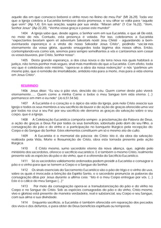 aquele dia em que convosco beberei o vinho novo no Reino de meu Pai” (Mt 26,29). Toda vez
que a Igreja celebra a Eucaristia lembra-se desta promessa, e seu olhar se volta para “aquele
que vem” (Ap 1,4). Em sua oração, suspira por sua vinda: “Maran athá” (1 Cor 16,22), “Vem,
Senhor Jesus” (Ap 22,20), “Venha vossa graça e passe este mundo!”
       1404 A Igreja sabe que, desde agora, o Senhor vem em sua Eucaristia, e que ali Ele está,
no meio de nós. Contudo, esta presença é velada. Por isso, celebramos a Eucaristia
“expectantes beatam spem et adventum Salvatoris nostri Jesu Christi - aguardando a bem-
aventurada esperança e a vinda de nosso Salvador Jesus Cristo”, pedindo “sac iar-nos
eternamente da vossa glória, quando enxugardes toda lágrima dos nossos olhos. Então,
contemplando-vos como sois, seremos para sempre semelhantes a vós e cantaremos sem cessar
os vossos louvores, por Cristo, Senhor nosso”.
       1405 Desta grande esperança, a dos céus novos e da terra nova nos quais habitará a
justiça, não temos penhor mais seguro, sinal mais manifesto do que a Eucaristia. Com efeito, toda
vez que é celebrado este mistério, “opera-se a obra da nossa redenção” e nós “partimos um
mesmo pão, que é remédio de imortalidade, antídoto não para a morte, mas para a vida eterna
em Jesus Cristo”.


      RESUMINDO
      1406 Jesus disse: “Eu sou o pão vivo, descido do céu. Quem comer deste pão viverá
eternamente...... Quem come a minha Carne e bebe o meu Sangue tem vida eterna. (...)
permanece em mim e eu nele” (Jo 6,51.54.56).
       1407    A Eucaristia é o coração e o ápice da vida da Igreja, pois nela Cristo associa sua
Igreja e todos os seus membros a seu sacrifício de louvor e de ação de graças oferecido uma vez
por todas na cruz a seu Pai; por seu sacrifício ele derrama as graças da salvação sobre o seu
corpo, que é a Igreja.
     1408    A Celebração Eucarística comporta sempre: a proclamação da Palavra de Deus,
a ação de graças a Deus Pai por todos os seus benefícios, sobretudo pelo dom de seu Filho, a
consagração do pão e do vinho e a participação no banquete litúrgico pela recepção do
Corpo e do Sangue do Senhor. Estes elementos constituem um só e mesmo ato de culto.
        1409   A Eucaristia é o memorial da páscoa de Cristo: isto é, da obra da salvação
realizada pela Vida, Morte e Ressurreição de Cristo, obra esta tornada presente pela ação
litúrgica.
       1410      É Cristo mesmo, sumo sacerdote eterno da nova aliança, que, agindo pelo
ministério dos sacerdotes, oferece o sacrifício eucarístico. E é também o mesmo Cristo, realmente
presente sob as espécies do pão e do vinho, que é a oferenda do Sacrifício Eucarístico.
      1411 Só os sacerdotes validamente ordenados podem presidir a Eucaristia e consagrar o
pão e o vinho para que se tornem a Corpo e o Sangue do Senhor.
       1412 Os sinais essenciais do Sacramento Eucarístico são o pão de trigo e o vinho de uva,
sobre os quais é invocada a bênção da Espírito Santo, e o sacerdote pronuncia as palavras da
consagração ditas por Jesus durante a ultima ceia: “Isto é o meu Corpo entregue por vós. (...)
Este é o cálice do meu Sangue (...)”
       1413     Por meio da consagração opera-se a transubstanciação do pão e do vinho no
Corpo e no Sangue de Cristo. Sob as espécies consagradas do pão e do vinho, Cristo mesmo,
vivo e glorioso está presente de maneira verdadeira, real e substancial, seu Corpo e seu Sangue,
com sua alma e sua divindade.
       1414   Enquanto sacrifício, a Eucaristia é também oferecida em reparação dos pecados
dos vivos e dos defuntos, e para obter de Deus benefícios espirituais ou temporais.
 