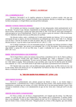 ARTIGO 1 - EU CREIO [a6]


144 i. A OBEDIÊNCIA DA FÉ
        Obedecer ("ob-audire") na fé significa submeter-se livremente à palavra ouvida, visto que sua
verdade é garantida por Deus, a própria Verdade. Desta obediência, Abraão é o modelo que a Sagrada
Escritura nos propõe, e a Virgem Maria, sua mais perfeita realização.


ABRAÃO "O PAI DE TODOS OS CRENTES"
       145 A Epístola aos Hebreus, no grande elogio à fé dos antepassados, insiste particularmente na fé
de Abraão: "Foi pela fé que Abraão, respondendo ao chamado, obedeceu e partiu para uma terra que
devia receber como herança, e partiu sem saber para onde ia" (Hb 11,8). Pela fé, viveu como estrangeiro e
como peregrino na Terra Prometida[fca8] . Pela fé, Sara recebeu a graça de conceber o filho da promessa.
Pela fé, finalmente, Abraão ofereceu seu filho único em sacrifício.
       146 Abraão realiza, assim, a definição da fé dada pela Epístola aos Hebreus: "A fé é uma posse
antecipada do que se espera, um meio de demonstrar as realidades que não se vêem" (Hb 11,1). "Abraão
creu em Deus, e isto lhe foi levado em conta de justiça" (Rm 4,3). Graças a esta "fé poderosa" (Rm 4,20),
Abraão tornou-se "o pai de todos os que haveriam de crer" (Rm 4,1 1.18)
       147 O Antigo Testamento é rico em testemunhos desta fé. A Epístola aos Hebreus proclama o elogio
da fé exemplar dos antigos, "que deram o seu testemunho" (Hb 11,2.39). No entanto, "Deus previa para nós
algo melhor": a graça de crer em seu Filho Jesus, "o autor e realizador da fé, que a leva à perfeição"
(Hb11,40; 12,2).


MARIA "BEM-AVENTURADA A QUE ACREDITOU"
       148 A Virgem Maria realiza da maneira mais perfeita a obediência da fé. Na fé, Maria acolheu o
anúncio e a promessa trazida pelo anjo Gabriel, acreditando que "nada é impossível a Deus" (Lc
1,37[fca15] ) e dando seu assentimento: "Eu sou a serva do Senhor; faça-se em mim segundo a tua palavra"
(Lc 1,38). Isabel a saudou: "Bem-aventurada a que acreditou, pois o que lhe foi dito da parte do Senhor
será cumprido" (Lc 1,45). É em virtude desta fé que todas as gerações a proclamarão bem-aventurada.
       149 Durante toda a sua vida e até sua última provação, quando Jesus, seu filho, morreu na cruz, sua
fé não vacilou. Maria não deixou de crer "no cumprimento" da Palavra de Deus. Por isso a Igreja venera em
Maria a realização mais pura da fé.


                       II. "SEI EM QUEM PUS MINHA FÉ" (2TM 1,12)


CRER SOMENTE EM DEUS
        150 A fé é primeiramente uma adesão pessoal do homem a Deus; é, ao mesmo tempo e
inseparavelmente, o assentimento livre a toda a verdade que Deus revelou. Como adesão pessoal a Deus e
assentimento à verdade que ele revelou, a fé cristã é diferente da fé em uma pessoa humana. E justo e bom
entregar-se totalmente a Deus e crer absolutamente no que ele diz. Seria vão e falso pôr tal fé em uma
criatura.


CRER EM JESUS CRISTO, O FILHO DE DEUS
       151 Para o cristão, crer em Deus é, inseparavelmente, crer naquele que Ele enviou, "seu Filho bem-
amado", no qual Ele pôs toda à sua complacência; Deus mandou que O escutássemos. O próprio Senhor
disse a seus discípulos: "Crede em Deus, crede também em mim" (Jo 14,1). Podemos crer em Jesus Cristo por
que ele mesmo é Deus, o Verbo feito carne: "Ninguém jamais viu a Deus: o Filho unigênito, que está voltado
 