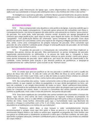 determinadas, pela intervenção da Igreja que, como dispensadora da redenção, distribui e
aplica por sua autoridade o tesouro das satisfações (isto é, dos méritos) de Cristo e dos santos.”
      “A indulgência é parcial ou plenária, conforme liberar parcial totalmente da pena devida
pelos pecados.” Todos os fiéis podem adquirir indulgências (...) para si mesmos ou aplicá-las aos
defuntos.


      AS PENAS DO PECADO
       1472     Para compreender esta doutrina e esta prática da Igreja, é preciso admitir que o
pecado tem uma dupla conseqüência. O pecado grave priva-nos da comunhão com Deus e,
conseqüentemente, nos toma incapazes da vida eterna; esta privação se chama “pena eterna”
do pecado. Por outro lado, todo pecado, mesmo venial, acarreta um apego prejudicial às
criaturas que exige purificação, quer aqui na terra, quer depois da morte, no estado chamado
“purgatório”. Esta purificação liberta da chamada “pena temporal” do pecado. Essas duas
penas não devem ser concebidas como uma espécie de vingança infligida por Deus do exterior,
mas, antes, como uma conseqüência da própria natureza do pecado. Uma conversão que
procede de uma ardente caridade pode chegar à total purificação do pecador, de tal modo
que não haja mais nenhuma pena.
       1473    O perdão do pecado e a restauração da comunhão com Deus implicam a
remissão das penas eternas do pecado. Mas permanecem as penas temporais do pecado.
Suportando pacientemente os sofrimentos e as provas de todo tipo e, chegada a hora,
enfrentando serenamente a morte, o cristão deve esforçar -se para aceitar, como urna graça,
essas penas temporais do pecado; deve aplicar-se, por inicio de obras de misericórdia e de
caridade, como também pela oração e por diversas práticas de penitência, a despojar-se
completamente do “velho homem” para revestir-se do “homem novo”.


      NA COMUNHÃO DOS SANTOS
      1474 O cristão que procura purificar -se de seu pecado e santificar -se com o auxílio da
graça de Deus não está só. “A vida de cada um dos filhos de Deus se acha unida, por um
admirável laço, em Cristo e por Cristo, com a vida de todos os outros irmãos cristãos na unidade
sobrenatural do corpo místico de Cristo, como numa única pessoa mística.”
        1475 Na comunhão dos santos, “existe certamente entre os fiéis já admitidos na posse da
pátria celeste, os que expiam as faltas no purgatório e os que ainda peregrinam na terra, um
laço de caridade e um amplo intercâmbio de todos os bens”. Neste admirável intercâmbio,
cada um se beneficia da santidade dos outros, bem para além do prejuízo que o pecado de um
possa ter causado aos outros. Assim, o recurso à comunhão dos santos permite ao pecador
contr ito se purificado, mais cedo e mais eficazmente, das penas do pecado.
       1476 Esses bens espirituais da comunhão dos santos também são chamados o tesouro da
Igreja, “que não é uma soma de bens comparáveis às riquezas materiais acumuladas no
decorrer dos séculos, mas é o valor infinito e inesgotável que têm junto a Deus as expiações e os
méritos de Cristo, nosso Senhor, oferecidos para que a humanidade toda seja libertada do
pecado e chegue à comunhão com o Pai. E em Cristo, nosso redentor, que se encontram em
abundância as satisfações e os méritos de sua redenção”.
      1477     “Pertence, além disso, a esse tesouro o valor verdadeiramente imenso,
incomensurável e sempre novo que têm junto a Deus as preces e as boas obras da Bem-
aventurada Virgem Maria e de todos os santos que, seguindo as pegadas de Cristo Senhor, por
sua graça se santificaram e totalmente acabaram a obra que o Pai lhes confiara, de sorte que,
operando a própria salvação, também contribuíram para a salvação de seus irmãos na unidade
do corpo místico.”
 