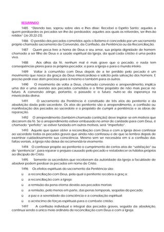 RESUMINDO
       1485 “Dizendo isso, soprou sobre eles e lhes disse: Recebei o Espírito Santo; aqueles a
quem perdoardes os pecados ser-lhe-ão perdoados; aqueles aos quais os retiverdes, ser-lhes-ão
retidos” (Jo 20,22-23).
       1486 O perdão dos pecados cometidos após o Batismo é concedido por um sacramento
próprio chamado sacramento da Conversão, da Confissão, da Penitência ou da Reconciliação.
      1487 Quem peca fere a honra de Deus e seu amor, sua própria dignidade de homem
chamado a ser filho de Deus e a saúde espiritual da Igreja, da qual cada cristão é uma pedra
viva.
     1488     Aos olhos da fé, nenhum mal é mais grave que o pecado, e nada tem
conseqüências piores para os próprios pecador, e para a Igreja e para o mundo inteiro.
      1489     Voltar à comunhão com Deus depois de a ter perdido pelo pecado é um
movimento que nasce da graça do Deus misericordioso e solícito pela salvação dos homens. E
preciso pedir esse dom precioso para si mesmo e também para os outros.
       1490     O movimento de volta a Deus, chamado conversão e arrependimento, implica
uma dor e uma aversão aos pecados cometidos e o firme propósito de não mais pecar no
futuro. A conversão atinge, portanto, o passado e o futuro; nutre-se da esperança na
misericórdia divina.
      1491     O sacramento da Penitência é constituído de três atos do penitente e da
absolvição dada pelo sacerdote. Os atos do penitente são o arrependimento, a confissão ou
manifestação dos pecados ao sacerdote e o propósito de cumprir a penitência e as obras de
reparação.
      1492 O arrependimento (também chamado contrição) deve inspirar -se em motivos que
decorrem da fé. Se o arrependimento estiver embasado no amor de caridade para com Deus, é
chamado “perfeito”; se estiver fundado em outros motivos, será “imperfeito”.
        1493 Aquele que quiser obter a reconciliação com Deus e com a Igreja deve confessar
ao sacerdote todos os pecados graves que ainda não confessou e de que se lembra depois de
examinar cuidadosamente sua consciência. Mesmo sem ser necessária em si a confissão das
faltas veniais, a Igreja não deixa de recomendá-la vivamente.
      1494 O confessor propõe ao penitente o cumprimento de certos atos de “satisfação” ou
de “penitencia”, para reparar o prejuízo causado pelo pecado e restabelecer os hábitos próprios
ao discípulo de Cristo.
      1495   Somente os sacerdotes que receberam da autoridade da Igreja a faculdade de
absolver podem perdoar os pecados em nome de Cristo.
      1496   Os efeitos espirituais do sacramento da Penitência são:
      ü   a reconciliação com Deus, pela qual o penitente recobra a graç a;
      ü   a reconciliação com a Igreja;
      ü   a remissão da pena eterna devida aos pecados mortais;
      ü   a remissão, pelo menos em parte, das penas temporais, seqüelas do pecado;
      ü   a paz e a serenidade da consciência e a consolação espiritual;
      ü   o acréscimo de forças espirituais para o combate cristão.
      1497     A confissão individual e integral dos pecados graves, seguida da absolvição,
continua sendo o único meio ordinário de reconciliação com Deus e com a Igreja.
 