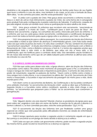 desânimo e de angustia diante da morte. Esta assistência do Senhor pela força de seu Espírito
quer levar o enfermo à cura da alma, mas também à do corpo, se for esta a vontade de Deus.
Além disso, “se ele cometeu pecados, eles lhe serão perdoados” (Tg 5,15).
      1521 A união com a paixão de Cristo. Pela graça deste sacramento o enfermo recebe a
força e o dom de unir-se mais intimamente à paixão de Cristo: de certa forma ele é consagrado
para produzir fruto pela configuração à paixão redentora do Salvador. O sofrimento, seqüela do
pecado original, recebe um sentido novo: torna-se participação na obra salvífica de Jesus.
       1522 Uma graça eclesial. Os enfermos que recebem este sacramento, “associando-se
livremente à paixão e à morte de Cristo”, “contribuem para o bem do povo de Deus”. Ao
celebrar este sacramento, a Igreja, na comunhão dos santos, intercede pelo bem do enfermo. E
o enfermo, por sua vez, pela graça deste sacramento, contribui para a santificação da Igreja e
para o bem de todos os homens pelos quais a Igreja sofre e se oferece, por Cristo, a Deus Pai.
       1523 Uma preparação para a última passagem. Se o sacramento da Unção dos Enfermos
é concedido a todos os que sofrem de doenças e enfermidades graves, com mais razão ainda
cabe aos que estão às portas da morte (“in exitu vitae constituti”). Por isso, também foi chamado
“sacramentum exeuntium”. A Unção dos Enfermos completa nossa conformação com a Morte e
Ressurreição de Cristo, como o Batismo começou a fazê-lo. E o termo das sagradas unções que
acompanham toda a vida cristã: a do Batismo, que selou em nós a nova vida; a da
confirmação, que nos fortificou para o combate desta vida. Esta derradeira unção fortalece o
fim de nossa vida terrestre como que de um sólido baluarte para enfrentar as últimas lutas antes
da entrada na casa do Pai.


      V. O VIÁTICO, ÚLTIMO SACRAMENTO DO CRISTÃO
      1524 Aos que estão para deixar esta vida, a Igreja oferece, além da Unção dos Enfermos,
a Eucaristia como viático. Recebida neste momento de passagem para o Pai, a comunhão do
Corpo e Sangue de Cristo tem significado e importância particulares. E semente de vida eterna e
poder de ressurreição, segundo as palavras do Senhor: “Quem come a minha carne e bebe o
meu sangue tem a vida eterna, e eu o ressuscitarei no último dia” (Jo 6,54). Sacramento de Cristo
morto e ressuscitado, a Eucaristia é aqui sacramento da passagem da morte para a vida, deste
mundo para o Pai..
      1525 Assim como os sacramentos do Batismo, da Confirmação e da Eucaristia constituem
uma unidade chamada “os sacramentos da iniciação cristã”, pode-se dizer que a Penitência, a
Sagrada Unção e a Eucaristia como viático constituem, quando a vida cristã chega a seu
término, “os sacramentos que preparam para a Pátria” ou os sacramentos que consumam a
peregrinação.


      RESUMINDO
      1526 “Alguém dentre vós está doente? Mande chamar os presbíteros da Igreja para que
orem sobre ele, ungindo-o com óleo em nome do Senhor. A oração da fé salv ará o doente e o
Senhor o aliviará; e, se tiver cometido pecados, estes lhe serão perdoados” (Tg 5,14-15).
      1527 O sacramento da Unção dos Enfermos tem por finalidade conferir uma graça
especial ao cristão que está passando pelas dificuldades inerentes ao estado de enfermidade
grave ou de velhice.
       1528 O tempo oportuno para receber a sagrada unção é certamente aquele em que o
fiel começa a encontrar-se em perigo de morte devido à doença ou à velhice.
     1529 Cada vez que um cristão cair gravemente enfermo, pode receber a sagrada unção.
Da mesma forma, pode recebê-la novamente se a doença se agravar.
 