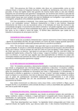 1550 Esta presença de Cristo no ministro não deve ser compreendida como se este
estivesse imune a todas as fraquezas humanas, ao espírito de dominação, aos erros e até aos
pecados. A força do Espírito Santo não garante do mesmo modo todos os atos dos ministros.
Enquanto nos sacramentos esta garantia é assegurada, de tal forma que mesmo o pecado do
ministro não possa impedir o fruto da graça, há muitos outros atos em que a conduta humana do
ministro deixa traços que nem sempre são sinal de fidelidade ao Evangelho e que podem, por
conseguinte, prejudicar a fecundidade apostólica da Igreja.
       1551 Esse sacerdócio é ministerial. “Esta missão que o Senhor confiou aos pastores de seu
povo é um verdadeiro serviço.” Refere-se inteiramente a Cristo e aos homens. Depende
inteiramente de Cristo e de seu sacerdócio único, e foi instituído em favor dos homens e da
comunidade da Igreja. O sacramento da ordem comunica “um poder sagrado” que é o próprio
poder de Cristo. O exercício desta autoridade deve, pois, ser medido pelo modelo de Cristo que,
por amor, se fez o último e servo de todos. “O Senhor disse claramente que cuidar de seu
rebanho é uma prova de amor para com Ele.”


      “EM NOME DE TODA A IGREJA”
       1552 A tarefa do sacerdócio ministerial não é apenas representar Cristo-Cabeça da Igreja
- diante da assembléia dos fiéis; ele age também em nome de toda a Igreja quando apresenta
a Deus a oração da Igreja e sobretudo quando oferece o sacrifício eucarístico.
        1553 “Em nome de toda a Igreja” não quer dizer que os sacerdotes sejam os delegados
da comunidade. A oração e a oferenda da Igreja são inseparáveis da oração e da oferenda de
Cristo, sua Cabeça. Trata-se sempre do culto de Cristo na e por sua Igreja. É toda a Igreja, corpo
de Cristo, que ora e se oferece, “per ipsum et cum ipso et in ipso” (por Ele, com Ele e nEle), na
unidade do Espírito Santo, a Deus Pai. Todo o corpo, “caput et membra” (cabeça e membros),
ora e se oferece, e é por isso que aqueles que são especialmente os ministros no corpo são
chamados ministros não somente de Cristo, mas também da Igreja. É por representar Cristo que o
sacerdócio ministerial pode representar a Igreja.


      III. OS TRÊS GRAUS DO SACRAMENTO DA ORDEM
       1554 “O ministério eclesiástico, divinamente instituído, é exercido em diversas ordens pelos
que desde a antigüidade são chamados bispos, presbíteros e diáconos.” A doutrina católica,
expressa na liturgia, no magistério e na prática constante da Igreja, reconhece que existem dois
graus de participação ministerial no sacerdócio de Cristo: o episcopado e o presbiterado. O
diaconado se destina a ajudá-los e a servi-los. Por isso, o termo “sacerdos' designa, na prática
atual, os bispos e os sacerdotes, mas não os diáconos. Não obstante, ensina a doutrina católica
que os graus de participação sacerdotal (episcopado e presbiterado) e o de serviço
(diaconado) são conferidos por um ato sacramental chamado “ordenação”, isto e, pelo
sacramento da Ordem.
       Que todos reverenciem os diáconos como Jesus Cristo, como também o Bispo, que é
imagem do Pai, e os presbíteros como senado de Deus e como a assembléia dos apóstolos: sem
eles não se pode falar de Igreja.


      A ORDENAÇÃO EPISCOPAL - PLENITUDE DO SACRAMENTO DA ORDEM
        1555 “Entre aqueles vários ministérios, que desde os primeiros tempos são exercidos na
Igreja, conforme atesta a Tradição, o lugar principal é ocupado pelo múnus daqueles que,
constituídos no episcopado, conservam a semente apostólica por uma sucessão que vem
ininterrupta desde o começo.
       1556 Para desempenhar sua missão, “os Apóstolos foram enriquecidos por Cristo com
especial efusão do Espírito Santo, que desceu sobre eles. E eles mesmos transmitiram a seus
 