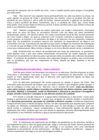 universal da salvação até os confins da terra, “com o espírito pronto para pregar o Evangelho
por toda parte”.
        1566 “Eles exercem seu sagrado múnus principalmente no culto eucarístico ou sinaxe, na
qual, agindo na pessoa de Cristo e proclamando seu mistério, unem os pedidos dos fiéis ao
sacrifício de sua Cabeça e, até a volta do Senhor, tomam presente e aplicam no sacrifício da
missa o único sacrifício do Novo Testamento, isto é, o sacrifício de Cristo que, como hóstia
imaculada, uma vez por todas se ofereceu ao Pai. É desse sacrifício único que retiram a força de
todo o seu ministério sacerdotal.
      1567 “Solícitos cooperadores da ordem episcopal, seu auxílio e instrumento, chamados
para servir ao povo de Deus, os sacerdotes formam com seu Bispo um único presbitério,
empenhados, porém, em diversos ofícios. Em cada comunidade local de fiéis, tomam presente
de certo modo o Bispo, ao qual se associam com coração confiante e generoso. Assumem,
como próprias, as funções e as solicitudes do Bispo e as exercem em seu empenho cotidiano
pelos fiéis. Os presbíteros só podem exercer seu ministério na dependência do Bispo e em
comunhão com ele. A promessa de obediência que fazem ao Bispo no momento da ordenação
e o ósculo da paz do Bispo no fim da liturgia da ordenação significam que o bispo os considera
como seus colaboradores, filhos, irmãos e amigos, e em troca eles lhe devem amor e obediência.
       1568 “Estabelecidos na ordem d presbiterado por meio da ordenação, os presbíteros
                                      o
estão ligados entre si por uma íntima fraternidade sacramental; de modo especial, porém,
formam um só presbitério na diocese para cujo serviço estão escalados sob a direção do próprio
Bispo.” A unidade do presbitério encontra uma expressão litúrgica na prática que recomenda
que os presbíteros, por sua vez, imponham as mãos, depois do Bispo, durante o rito da
ordenação.


      A ORDENAÇÃO DOS DIÁCONOS - “PARA O SERVIÇO”
       1569 No grau inferior da hierarquia encontram-se os diáconos. São-lhes impostas as mãos
“não para o sacerdócio, mas para o serviço”. Para a ordenação ao diaconado, só o Bispo
impõe as mãos, significando assim que O diácono está especialmente ligado ao Bispo nas
tarefas de sua “diaconia”.
       1570 Os diáconos participam de modo especial na missão e graça de Cristo. São
marcados pelo sacramento da Ordem com um sinal (“caráter”) que ninguém poder apagar e
que os configura a Cristo, que se fez “diácono”, isto é, servidor de todos. Cabe aos diáconos,
entre outros serviços, assistir o Bispo e os padres na celebração dos divinos mistérios, sobre tudo a
Eucaristia, distribuir a Comunhão, assistir ao Matrimônio e abençoá-lo, proclamar o Evangelho e
pregar, presidir o funerais e consagrar-se aos diversos serviços da caridade.
       1571 Desde o Concílio Vaticano II, a Igreja latina restabeleceu o diaconato “como grau
próprio e permanente da hierarquia”, a passo que as Igrejas do Oriente sempre o mantiveram.
Esse diaconato permanente, que pode ser conferido a homens casados, constitui um importante
enriquecimento para a missão da Igreja. De fato, ser útil e apropriado que aqueles que cumprem
na Igreja um ministério verdadeiramente diaconal, quer na vida litúrgica e pastoral, quer nas
obras sociais e caritativas, “sejam corroborados e mais intimamente ligados ao altar pela
imposição das mãos, tradição que nos vem desde os apóstolos. Destarte desempenharão mais
eficazmente o seu ministério mediante a graça sacramental do diaconato”.


      IV. A CELEBRAÇÃO DESTE SACRAMENTO
        1572 A celebração da ordenação de um Bispo, de presbíteros ou de diáconos, devido à
sua importância para a vida da Igreja particular, exige o concurso do maior número possível de
fiéis. Deverá realizar-se de preferência num domingo e na catedral, com uma solenidade
adaptada à circunstância. As três ordenações – do Bispo, do padre e do diácono - seguem o
mesmo movimento. Seu lugar é no seio da Liturgia Eucarística.
 
