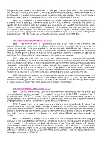 imagem do amor absoluto e indefectível de Deus pelo homem. Esse amor é bom, muito bom,
aos olhos do Criador, que “é amor” (1Jo 4,8.16). E esse amor abençoado por Deus é destinado a
ser fecundo e a realizar-se na obra comum de preservação da criação: “Deus os abençoou e
lhes disse: Sede fecundos, multiplicai-vos, enchei a terra e submetei-a” (Gn 1,28).
       1605 Que o homem e a mulher tenham sido criados um para o outro, a sagrada Escritura
o afirma: “Não é bom que O homem esteja só” (Gn 2,18). A mulher, “carne de sua carne”, é,
igual a ele, bem próxima dele, lhe foi dada por Deus como um “auxilio”, representando, assim,
“Deus, em quem está o nosso socorro”. “Por isso um homem deixa seu pai e sua mãe, se une à
sua mulher, e eles se tornam uma só carne” (Gn 2,24). Que isto significa uma unidade indefectível
de suas duas vidas, o próprio Senhor no-lo mostra lembrando qual foi, 'na origem”, o desígnio do
Criador (Cf Mt 19,4): “De modo que já não são dois, mas uma só carne” (Mt 19,6).


      O CASAMENTO SOB O REGIME DO PECADO
       1606 Todo homem sofre a experiência do mal, à sua volta e em si mesmo. Esta
experiência também se faz sentir nas relações entre o homem e a mulher. Sua união sempre foi
ameaçada pela discórdia, pelo espírito de dominação, pela infidelidade, pelo ciúme e por
conflitos que podem chegar ao ódio e à ruptura. Essa desordem pode manifestar -se de maneira
mais ou menos grave, e pode ser mais ou menos superada, segundo as culturas, as épocas, os
indivíduos. Tais dificuldades, no entanto parecem ter um caráter universal.
       1607 Segundo a fé, essa desordem que dolorosamente constatamos não vem da
natureza do homem e da mulher, nem da natureza de suas relações, mas do pecado. Tendo
sido uma ruptura com Deus, o primeiro pecado tem, como primeira conseqüência a ruptura da
comunhão original do homem e da mulher. Sua relações começaram a ser deformadas por
acusações recíprocas sua atração mútua, dom do próprio Criador transforma-se relações de
dominação e de cobiça[ag19] ; a bela vocação do homem e da mulher para ser fecundos,
multiplicar-se e sujeitar a terra é onerada pelas dores de parto e pelo suor do ganha-pão.
       1608 Não obstante, a ordem da criação subsiste, apesar de gravemente perturbada. Para
curar as feridas do pecado, o homem e a mulher precisam da ajuda da graça que Deus, em sua
misericórdia infinita, jamais lhes recusou. Sem esta ajuda, homem e a mulher não podem chegar
a realizar a união de suas vidas para a qual foram criados “no princípio”.


      O CASAMENTO SOB A PEDAGOGIA DA LEI
      1609     Em sua misericórdia, Deus não abandonou o homem pecador. As penas que
acompanham o pecado, “as dores da gravidade de dar à luz (Cf Gn 3,16), o trabalho “com o
suor de teu rosto” (Gn 3,19) constituem também remédios que atenuam os prejuízos do pecado.
Após a queda, o casamento ajuda a vencer a centralização em si mesmo, o egoísmo, a busca
do próprio prazer, e a abrir-se ao outro, à ajuda mútua, ao dom de si.
        1610 A consciência moral concernente à unidade e à indissolubilidade do Matrimônio
desenvolveu-se sob a pedagogia da lei antiga. A poligamia dos patriarcas e dos reis ainda não
fora explicitamente rejeitada. Entretanto, a lei dada a Moisés visava proteger a mulher contra o
arbítrio é a dominação pelo homem, apesar de também trazer, segundo a palavra do Senhor, os
traços da “dureza do coração” do homem, em razão da qual Moisés permitiu o repúdio da
mulher.
       1611 Examinando a aliança de Deus com Israel sob a imagem de um amor conjugal
exclusivo e fiel, os profetas prepar aram a consciência do povo eleito para uma compreensão
mais profunda da unicidade e indissolubilidade do Matrimônio. Os livros de Rute e de Tobias dão
testemunhos comoventes do elevado sentido do casamento, da fidelidade e da ternura dos
esposos. A Tradição sempre viu no Cântico dos Cânticos uma expressão única do amor humano,
visto que é reflexo do amor de Deus, amor “forte como a morte”, que “as águas da torrente
jamais poderão apagar” (Ct 8,6-7).
 