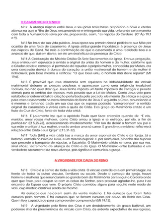 O CASAMENTO NO SENHOR
      1612 A aliança nupcial entre Deus e seu povo Israel havia preparado a nova e eterna
aliança na qual o Filho de Deus, encarnando-se e entregando sua vida, uniu-se de certa maneira
com toda a humanidade salva por ele, preparando, assim, “as núpcias do Cordeiro (Cf Ap 19,7
e 9).
      1613 No limiar de sua vida pública, Jesus opera seu primeiro sinal a pedido de sua Mãe por
ocasião de uma festa de casamento. A Igreja atribui grande importância à presença de Jesus
nas núpcias de Caná. Vê nela a confirmação de que o casamento é uma realidade boa e o
anúncio de que, daí em diante, ser ele um sinal eficaz da presença de Cristo.
       1614 A Celebração do Mistério Cristão Os Sete Sacramentos da igreja. Em sua pregação,
Jesus ensinou sem equívoco o sentido o original da união do homem e da mulher, conforme quis
o Criador desde o começo. A permissão de repudiar a própria mulher, concedida por Moisés, era
uma concessão devida à dureza do coração; a união matrimonial do homem e da mulher é
indissolúvel, pois Deus mesmo a ratificou: “O que Deus uniu, o homem não dev e separar” (Mt
19,6).
       1615 É provável que esta insistência sem equívoco na indissolubilidade do vínculo
matrimonial deixasse as pessoas perplexas e aparecesse como uma exigência irrealizável.
Todavia, isso não quer dizer que Jesus tenha imposto um fardo impossível de carregar e pesado
demais para os ombros dos esposos, mais pesado que a Lei de Moisés. Como Jesus veio para
restabelecer ordem inicial da criação perturbada pelo pecado, ele mesmo dá a força e a graça
para viver o casamento na nova dimensão do Reino de Deus. E seguindo a Cristo, renunciando a
si mesmos e tomando cada um sua cruz que os esposos poderão “compreender” o sentido
original do casamento e vivê-lo com a ajuda de Cristo. Esta graça do Matrimônio cristão é um
fruto da Cruz de Cristo, fonte de toda vida cristã.
       1616 É justamente isso que o apóstolo Paulo quer fazer entender quando diz: “E vós,
maridos, amai vossas mulheres, como Cristo amou a Igreja e se entregou por ela, a fim de
purificá-la” (Ef 5,25-26), acrescentando imediatamente: “Por isso de deixar o homem seu pai e
sua mãe e se ligar à sua mulher, e serão ambos uma só carne. E grande este mistério: refiro-me à
relação entre Cristo e sua Igreja” (Ef 5,31-32).
       1617 Toda [§40] a vida cristã traz a marca do amor esponsal de Cristo e da Igreja. Já o
Batismo, entrada no Povo de Deus, é um mistério nupcial: é, por assim dizer, o banho das núpcias
que precede o banquete de núpcias, a Eucaristia. O Matrimônio cristão se torna, por sua vez,
sinal eficaz, sacramento da aliança de Cristo e da Igreja. O Matrimônio entre batizados é um
verdadeiro sacramento da nova aliança, pois significa e comunica a graça.


                             A VIRGINDADE POR CAUSA DO REINO


       1618 Cristo é o centro de toda a vida cristã. O vínculo com Ele está em primeiro lugar, na
frente de todos os outros vínculos, familiares ou sociais. Desde o começo da Igreja, houve
homens e mulheres que renunciaram ao grande bem do Matrimônio para seguir o Cordeiro onde
quer que fosse, para ocupar -se com as coisas do Senhor, para procurar agradar-lhe, para ir ao
encontro do Esposo que vem. O próprio Cristo convidou alguns para segui-lo neste modo de
vida, cujo modelo continua sendo ele mesmo:
     Há eunucos que nasceram assim do ventre materno. E há eunucos que foram feitos
eunucos pelos homens. E há eunucos que se fizeram eunucos por causa do Reino dos Céus.
Quem tiver capacidade para compreender compreenda! (Mt 19,12).
     1619 A virgindade pelo Reino dos Céus é um desdobramento da graça batismal, um
poderoso sinal da preeminência do vínculo com Cristo, da ardente expectativa de seu regresso,
 