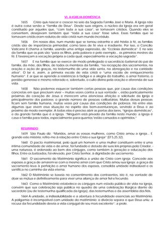 VI. A IGREJA DOMÉSTICA
       1655    Cristo quis nascer e crescer no seio da Sagrada Família José e Maria. A Igreja não
é outra coisa senão a “família de Deus”. Desde suas origens, o núcleo da Igreja era em geral
constituído por aqueles que, “com toda a sua casa”, se tomavam cristãos. Quando eles se
convertiam, desejavam também que “toda a sua casa” fosse salva. Essas famílias que se
tomavam cristãs eram redutos de vida cristã num mundo incrédulo.
        1656   Em nossos dias, num mundo que se tornou estranho e até hóstia à fé, as famílias
cristãs são de importância primordial, como lares de fé viva e irradiante. Por isso, o Concílio
Vaticano II chama a família, usando uma antiga expressão, de “Ecclesia domestica”. E no seio
da família que os pais são “para os filhos, pela palavra e pelo exemplo... os primeiros mestres da
fé. E favoreçam a vocação própria a cada qual, especialmente a vocação sagrada”.
       1657   E na família que se exerce de modo privilegiado o sacerdócio batismal do pai de
família, da mãe, dos filhos, de todos os membros da família, “na recepção dos sacramentos, na
oração e ação de graças, no testemunho de uma vida santa, na abnegação e na caridade
ativa”. O lar é, assim, a primeira escola de vida cristã e “uma escola de enriquecimento
humano”. E aí que se aprende a resistência à fadiga e a alegria do trabalho, o amor fraterno, o
perdão generoso e mesmo reiterado e, sobretudo, o culto divino pela oração e oferenda de sua
vida.
       1658    Não podemos esquecer também certas pessoas que, por causa das condições
concretas em que precisam viver – muitas vezes contra a sua vontade -, estão particularmente
próximas do coração de Jesus e merecem uma atenciosa afeição e solicitude da Igreja e
principalmente dos pastores: o grande número de pessoas celibatárias. Muitas dessas pessoas
ficam sem família humana, muitas vezes por causa das condições de pobreza. Há entre elas
algumas que vivem essa situação no espírito das bem-aventuranças, servindo a Deus e ao
próximo de modo exemplar. A todas elas é preciso abrir as portas dos lares, “Igrejas domésticas”,
e da grande família que é a Igreja. “Ninguém está privado da família neste mundo: a Igreja é
casa e família para todos, especialmente para quantos 'estão cansados e oprimidos.”


      RESUMINDO
     1659 São Paulo diz: “Maridos, amai as vossas mulheres, como Cristo amou a igreja... E
grande este mistério: refiro-me à relação entre Cristo e sua Igreja” (Ef 5,25.32).
         1660 O pacto matrimonial, pelo qual um homem e uma mulher constituem entre si uma
íntima comunidade de vida e de amor, foi fundado e dotado de suas leis próprias pelo Criador. -
uma natureza, é ordenado ao bem dos cônjuges, como também à geração e educação dos
filhos. Entre os batizados, foi elevado, por Cristo Senhor, à dignidade de sacramento.
        1661 O sacramento do Matrimônio significa a união de Cristo com igreja. Concede aos
esposos a graça de amarem-se com o mesmo amor com que Cristo amou sua Igreja; a graça do
sacramento leva à perfeição o amor humano dos esposos, consolida unidade indissolúvel e os
santifica no caminho da vida eterna.
      1662 O Matrimônio se baseia no consentimento dos contraentes, isto é, na vontade de
doar-se mútua e definitivamente para viver uma aliança de amor fiel e fecundo.
      1663 Como o Matrimônio estabelece os cônjuges num estado público de vida na Igreja,
convém que sua celebração seja pública no quadro de uma celebração litúrgica diante do
sacerdote (ou de testemunha qualificada da Igreja), das testemunhas e da assembléia dos fiéis.
       1664 A unidade, a indissolubilidade e a abertura à fecundidade essenciais ao Matrimônio.
A poligamia é incompatível com unidade do matrimônio; o divórcio separa o que Deus uniu; a
recusa da fecundidade desvia a vida conjugal de seu mais excelente”: a prole.
 