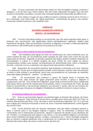 1665 O novo casamento dos divorciados ainda em vida do legítimo cônjuge contraria o
desígnio e a lei de Deus que Cristo ensinou. Eles não estão separados da Igreja, mas não têm
acesso à comunhão eucarística. Levarão vida cristã principalmente educando seus filhos na fé.
       1666 O lar cristão é o lugar em que os filhos recebem o primeiro anúncio da fé. Por isso, o
lar é chamado, com toda razão, de “Igreja doméstica”, comunidade de graça e de oração,
escola das virtudes humanas e da caridade cristã.


                                          CAPÍTULO IV
                              AS OUTRAS CELEBRAÇÕES LITÚRGICAS
                                  ARTIGO I - OS SACRAMENTAIS


      1667 “A santa mãe Igreja instituiu os sacramentais, que são sinais sagrados pelos quais, à
imitação dos sacramentos, são significados efeitos principalmente espirituais, obtidos pela
impetração da Igreja. Pelos sacramentais os homens se dispõem a receber o efeito principal dos
sacramentos e são santificadas as diversas circunstâncias da vida.”


      OS TRAÇOS CARACTERÍSTICOS DOS SACRAMENTAIS
       1668    São instituídos pela Igreja em vista da santificação de certos ministérios seus, de
certos estados de vida, de circunstâncias muito variadas da vida cristã, bem como do uso das
coisas úteis ao homem. Segundo as decisões pastorais dos bispos, podem também responder às
necessidades, à cultura e à história próprias do povo cristão de uma região ou época.
Compreendem sempre uma oração, acompanhada de determinado sinal, como a imposição
da mão, o sinal-da-cruz ou a aspersão com água benta (que lembra o Batismo).
       1669 Dependem do sacerdócio batismal: todo batizado é chamado a ser uma “bênção
” e a abençoar. Eis por que os leigos podem presidir certas bênçãos; quanto mais uma bênção
se referir à vida eclesial e sacramental, tanto mais sua presidência ser reservada ao ministério
ordenado (bispo presbíteros - “padres” - ou diáconos
       1670      Os sacramentais não conferem a graça do Espírito Santo à maneira dos
sacramentos, mas, pela oração da Igreja preparam para receber a graça e dispõem à
cooperação com ela. “Para os fiéis bem-dispostos, quase todo acontecimento vida é santificado
pela graça divina que flui do mistério pascal da paixão, morte e ressurreição de Cristo, do qual
todos os sacramentos e sacramentais adquirem sua eficácia. E quase não há uso honesto de
coisas materiais que não possa ser dirigido à finalidade de santificar o homem e louvar a Deus.


      AS DIVERSAS FORMAS DE SACRAMENTAIS
       1671 Entre os sacramentais, figuram em primeiro lugar as bênção (de pessoas, da mesa,
de objetos e lugares). Toda bênção é louvor Deus e pedido para obter seus dons. Em Cristo, os
cristãos abençoados por Deus, o Pai “de toda a sorte de bênçãos espirituais” (Ef 1,3). E por isso
que a Igreja dá a bênção invocando o nome de Jesus e fazendo habitualmente o sinal sagrado
da cruz de Cristo.
      1672 Certas bênçãos têm um alcance duradouro: têm por efeito consagrar pessoas a
Deus e reservar para o uso litúrgico objetos e lugares. Entre as destinadas a pessoas não
confundi-las com a ordenação sacramental - figuram a bênção do abade ou da abadessa de
um mosteiro, a consagração das virgens e das viúvas, o rito da profissão religiosa e as bênçãos
para certos ministérios da Igreja (leitores, acólitos, catequistas etc.). Como exemplos daquelas
que se referem a objetos podemos citar a dedicação ou a bênção de uma igreja ou altar, a
bênção dos santos óleos, de vasos e vestes sacras, de sinos etc.
 