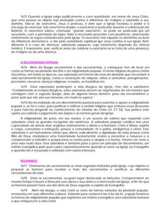 1673 Quando a Igreja exige publicamente e com autoridade, em nome de Jesus Cristo,
que uma pessoa ou objeto seja protegido contra a influência do maligno e subtraído a seu
domínio, fala-se de exorcismo. Jesus o praticou, é dele que a Igreja recebeu o poder e o
encargo de exorcizar. Sob uma forma simples, o exorcismo é praticado durante a celebração do
Batismo. O exorcismo solene, chamado “grande exorcismo”, só pode ser praticado por um
sacerdote, com a permissão do bispo. Nele é necessário proceder com prudência, observando
estritamente as regras estabelecidas pela Igreja. O exorcismo visa expulsar os demônios ou livrar
da influência demoníaca, e isto pela autoridade espiritual que Jesus confiou à sua Igreja. Bem
diferente é o caso de doenças, sobretudo psíquicas, cujo tratamento depende da ciência
médica. É importante, pois, verificar antes de celebrar o exorcismo se se trata de uma presença
do maligno ou de uma doença.


      A RELIGIOSIDADE POPULAR
       1674 Além da liturgia sacramental e dos sacramentais, a catequese tem de levar em
conta as formas da piedade dos fiéis e da religiosidade popular. O senso religioso do povo cristão
encontrou, em todas as épocas, sua expressão em formas div ersas de piedade que circundam a
vida sacramental da Igreja, como a veneração de relíquias, visitas a santuários, peregrinações,
procissões, via-sacra, danças religiosas, o rosário, as medalhas etc.
      1675 Estas expressões prolongam a vida litúrgica da Igreja, mas não a substituem:
“Considerando os tempos litúrgicos, estes exercícios devem ser organizados de tal maneira que
condigam com a sagrada liturgia, dela de alguma forma derivem, para ela encaminhem o
povo, pois que ela, por sua natureza, em muito os supera”.
       1676 Há necessidade de um discernimento pastoral para sustentar e apoiar a religiosidade
popular e, se for o caso, para purificar e retificar o sentido religioso que embasa essas devoções
e para fazê-las progredir no conhecimento do mistério de Cristo (cf. CT 54). Sua prática está
sujeita ao cuidado e julgamento dos bispos e às normas gerais da Igreja.
        A religiosidade do povo, em seu núcleo, é um acervo de valores que responde com
sabedoria cristã às grandes incógnitas da existência. A sabedoria popular católica tem uma
capacidade de síntese vital; engloba criativamente o divino e o humano, Cristo é Maria, espírito
e corpo, comunhão e instituição, pessoa e comunidade, fé e pátria, inteligência e afeto. Esta
sabedoria é um humanismo cristão que afirma radicalmente a dignidade de toda pessoa como
filho de Deus, estabelece uma fraternidade fundamental, ensina a encontrar a natureza e a
compreender o trabalho e proporciona as razões para a alegria e o humor, mesmo em meio a
uma vida muito dura. Essa sabedoria é também para o povo um princípio de discernimento, um
instinto evangélico pelo qual capta espontaneamente quando se serve na Igreja ao Evangelho
e quando ele é esvaziado e asfixiado com outros interesses.


      RESUMINDO
      1677 Chamamos de sacramentais os sinais sagrados instituídos pela Igreja, cujo objetivo é
preparar os homens para receber o fruto dos sacramentos e santificar as diferentes
circunstâncias da vida.
      1678 Entre os sacramentais, ocupam lugar destacado as bênçãos. Compreendem ao
mesmo tempo o louvor a Deus por suas obras e seus dons e a intercessão da Igreja, a fim de que
os homens possam fazer uso dos dons de Deus segundo o espírito do Evangelho.
       1679   Além da liturgia, a vida cristã se nutre de formas variadas da piedade popular,
enraizadas em suas diferentes culturas. Velando para esclarecê-las à luz da fé, a Igreja favorece
as formas de religiosidade popular que exprimem um instinto evangélico uma sabedoria humana
e que enriquecem a vida cristã.
 