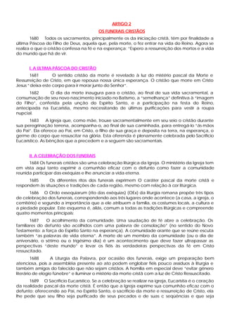 ARTIGO 2
                                         OS FUNERAIS CRISTÃOS
       1680 Todos os sacramentos, principalmente os da iniciação cristã, têm por finalidade a
última Páscoa do Filho de Deus, aquela que, pela morte, o fez entrar na vida do Reino. Agora se
realiza o que o cristão confessa na fé e na esperança: “Espero a ressurreição dos mortos e a vida
do mundo que há de vir.


      I. A ÚLTIMA PÁSCOA DO CRISTÃO
       1681        O sentido cristão da morte é revelado à luz do mistério pascal da Morte e
Ressurreição de Cristo, em que repousa nossa única esperança. O cristão que morre em Cristo
Jesus “ deixa este corpo para ir morar junto do Senhor”.
      1682      O dia da morte inaugura para o cristão, ao final de sua vida sacramental, a
consumação de seu novo nascimento iniciado no Batismo, a “semelhança” definitiva à “imagem
do Filho”, conferida pela unção do Espírito Santo, e a participação na festa do Reino,
antecipada na Eucaristia, mesmo necessitando de últimas purificações para vestir a roupa
nupcial.
       1683     A Igreja que, como mãe, trouxe sacramentalmente em seu seio o cristão durante
sua peregrinação terrena, acompanha-o, ao final de sua caminhada, para entregá-lo “ás mãos
do Pai”. Ela oferece ao Pai, em Cristo, o filho de sua graça e deposita na terra, na esperança, o
germe do corpo que ressuscitar na glória. Esta oferenda é plenamente celebrada pelo Sacrifício
Eucarístico. As bênçãos que a precedem e a seguem são sacramentais.


      II. A CELEBRAÇÃO DOS FUNERAIS
      1684 Os funerais cristãos são uma celebração litúrgica da Igreja. O ministério da Igreja tem
em vista aqui tanto exprimir a comunhão eficaz com o defunto como fazer a comunidade
reunida participar das exéquias e lhe anunciar a vida eterna.
      1685      Os diferentes ritos dos funerais exprimem O caráter pascal da morte cristã e
respondem às situações e tradições de cada região, mesmo com relação à cor litúrgica.
      1686 O Ordo exsequiarum (rito das exéquias) (OEx) da liturgia romana propõe três tipos
de celebração dos funerais, correspondendo aos três lugares onde acontece (a casa, a igreja, o
cemitério) e segundo a importância que a ele atribuem a família, os costumes locais, a cultura e
a piedade popular. Este esquema é, aliás, comum a todas as tradições litúrgicas e compreende
quatro momentos principais:
       1687    O acolhimento da comunidade. Uma saudação de fé abre a celebração. Os
familiares do defunto são acolhidos com uma palavra de consolação” (no sentido do Novo
Testamento: a força do Espírito Santo na esperança). A comunidade orante que se reúne escuta
também “as palavras de vida eterna”. A morte de um membro da comunidade (ou o dia de
aniversário, o sétimo ou o trigésimo dia) é um acontecimento que deve fazer ultrapassar as
perspectivas “deste mundo” e levar os fiéis às verdadeiras perspectivas da fé em Cristo
ressuscitado.
        1688      A Liturgia da Palavra, por ocasião dos funerais, exige um preparação bem
atenciosa, pois a assembléia presente ao ato podem englobar fiéis pouco assíduos à liturgia e
também amigos do falecido que não sejam cristãos. A homilia em especial deve “evitar gênero
literário de elogio fúnebre” e iluminar o mistério da morte cristã com a luz de Cristo Ressuscitado.
      1689 O Sacrifício Eucarístico. Se a celebração se realizar na igreja, Eucaristia é o coração
da realidade pascal da morte cristã. É então que a Igreja exprime sua comunhão eficaz com o
defunto: oferecendo ao Pai, no Espírito Santo, o sacrifício da morte e ressurreição de Cristo, ela
lhe pede que seu filho seja purificado de seus pecados e de suas c seqüências e que seja
 