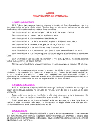 ARTIGO 2
                                NOSSA VOCAÇÃO À BEM-AVENTURANÇA


        I. AS BEM-AVENTURANÇAS
      1716 As Bem-Aventuranças estão no cerne da pregação de Jesus. Seu anúncio retoma as
promessas feitas ao povo eleito desde Abraão. Jesus as completa, ordenando-as não mais
simples bem-estar gozoso na terra, mas ao Reino dos Céus:
        Bem-aventurados os pobres em espírito, porque deles é o Reino dos Céus.
        Bem-aventurados os mansos, porque herdarão a terra.
        Bem-aventurados os aflitos, porque serão consolados.
        Bem-aventurados os que tem fome e sede de justiça, porque serão saciados.
        Bem-aventurados os rnisericordiosos, porque alcançarão misericórdia.
        Bem-aventurados os puros de coração, porque verão a Deus.
        Bem-aventurados os que promovem a paz, porque serão chamados filhos de Deus.
        Bem-aventurados os que são perseguidos por causa da justiça, porque deles é o Reino dos
Céus.
      Bem-aventurados sois, quando vos injuriarem e vos perseguirem e, mentindo, disserem
todo o mal contra vós por causa de mim.
        Alegrai-vos e regozijai-vos, porque será grande a vossa recompensa nos céus (Mt 5,3-12a).


      1717 As bem-aventuranças traçam a imagem de Cristo e descrevem sua caridade;
exprimem a vocação dos fiéis associados à glória de sua Paixão e Ressurreição; iluminam as
ações e atitudes características da vida cristã; são promessas paradoxais que sustentam a
esperança nas tribulações; anunciam as bênçãos e recompensas já obscuramente adquiridas
pelos discípulos; são iniciadas na vida da Virgem Maria e de todos os santos.


        II. O DESEJO DE FELICIDADE
       1718 As Bem-Aventuranças respondem ao desejo natural de felicidade. Este desejo é de
origem divina: Deus o colocou no coração do homem, a fim de atraí-lo a si, pois só ele pode
satisfazê-lo.
     Todos certamente queremos viver felizes, e não existe no gênero humano pessoa que não
concorde com esta proposição, mesmo antes de ser formulada por inteiro.
      Então, como vos hei de procurar, Senhor? Visto que, procurando a vós, meu Deus, eu
procuro a vida bem-aventurada, fazei que vos procure para que minha alma viva, pois meu
corpo vive de minha alma, e minha alma vive de vós.


        SÓ DEUS SATISFAZ
      1719 As Bem-Aventuranças desvendam o objetivo da existência humana, o fim último dos
atos humanos. Deus nos chama à sua própria bem-aventurança. Este chamado se dirige a cada
um pessoalmente, mas também a toda a Igreja, povo novo formado por aqueles que acolheram
a promessa e nela vivem na fé.
 