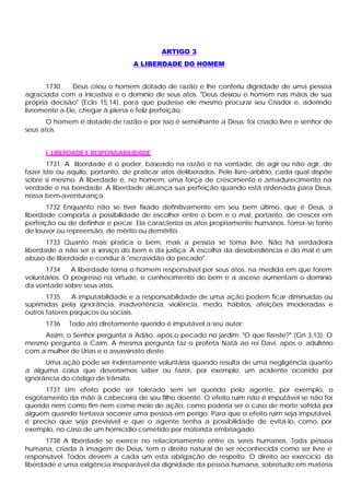 ARTIGO 3
                                  A LIBERDADE DO HOMEM


       1730    Deus criou o homem dotado de razão e lhe conferiu dignidade de uma pessoa
agraciada com a iniciativa e o domínio de seus atos. "Deus deixou o homem nas mãos de sua
própria decisão" (Eclo 15,14), para que pudesse ele mesmo procurar seu Criador e, aderindo
livremente a Ele, chegar à plena e feliz perfeição.
       O homem é dotado de razão e por isso é semelhante a Deus: foi criado livre e senhor de
seus atos.


      I. LIBERDADE E RESPONSABILIDADE
        1731. A liberdade é o poder, baseado na razão e na vontade, de agir ou não agir, de
fazer isto ou aquilo, portanto, de praticar atos deliberados. Pelo livre-arbítrio, cada qual dispõe
sobre si mesmo. A liberdade é, no homem, uma força de crescimento e amadurecimento na
verdade e na bondade. A liberdade alcança sua perfeição quando está ordenada para Deus,
nossa bem-aventurança.
       1732 Enquanto não se tiver fixado definitivamente em seu bem último, que é Deus, a
liberdade comporta a possibilidade de escolher entre o bem e o mal, portanto, de crescer em
perfeição ou de definhar e pecar. Ela caracteriza os atos propriamente humanos. Toma-se fonte
de louvor ou repreensão, de mérito ou demérito.
       1733 Quanto mais pratica o bem, mais a pessoa se toma livre. Não há verdadeira
liberdade a não ser a serviço do bem e da justiça. A escolha da desobediência e do mal é um
abuso de liberdade e conduz à "escravidão do pecado".
      1734     A liberdade torna o homem responsável por seus atos, na medida em que forem
voluntários. O progresso na virtude, o conhecimento do bem e a ascese aumentam o domínio
da vontade sobre seus atos.
       1735    A imputabilidade e a responsabilidade de uma ação podem ficar diminuídas ou
suprimidas pela ignorância, inadvertência, violência, medo, hábitos, afeições imoderadas e
outros fatores psíquicos ou sociais.
      1736    Todo ato diretamente querido é imputável a seu autor:
     Assim, o Senhor pergunta a Adão, após o pecado no jardim: "O que fizeste?" (Gn 3,13). O
mesmo pergunta a Caim. A mesma pergunta faz o profeta Natã ao rei Davi, após o adultério
com a mulher de Urias e o assassinato deste.
      Uma ação pode ser indiretamente voluntária quando resulta de uma negligência quanto
a alguma coisa que deveríamos saber ou fazer, por exemplo, um acidente ocorrido por
ignorância do código de trânsito.
      1737 Um efeito pode ser tolerado sem ser querido pelo agente, por exemplo, o
esgotamento da mãe à cabeceira de seu filho doente. O efeito ruim não é imputável se não foi
querido nem como fim nem como meio de ação, como poderia ser o caso de morte sofrida por
alguém quando tentava socorrer uma pessoa em perigo. Para que o efeito ruim seja imputável,
é preciso que seja previsível e que o agente tenha a possibilidade de evitá-lo, como, por
exemplo, no caso de um homicídio cometido por motorista embriagado.
       1738 A liberdade se exerce no relacionamento entre os seres humanos. Toda pessoa
humana, criada à imagem de Deus, tem o direito natural de ser reconhecida como ser livre e
responsável. Todos devem a cada um esta obrigação de respeito. O direito ao exercício da
liberdade é uma exigência inseparável da dignidade da pessoa humana, sobretudo em matéria
 