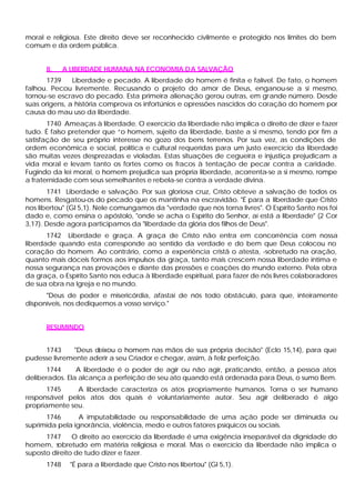 moral e religiosa. Este direito deve ser reconhecido civilmente e protegido nos limites do bem
comum e da ordem pública.


      II.    A LIBERDADE HUMANA NA ECONOMIA D A SALVAÇÃO
       1739    Liberdade e pecado. A liberdade do homem é finita e falível. De fato, o homem
falhou. Pecou livremente. Recusando o projeto do amor de Deus, enganou-se a si mesmo,
tornou-se escravo do pecado. Esta primeira alienação gerou outras, em grande número. Desde
suas origens, a história comprova os infortúnios e opressões nascidos do coração do homem por
causa do mau uso da liberdade.
       1740 Ameaças à liberdade. O exercício da liberdade não implica o direito de dizer e fazer
tudo. É falso pretender que “o homem, sujeito da liberdade, baste a si mesmo, tendo por fim a
satisfação de seu próprio interesse no gozo dos bens terrenos. Por sua vez, as condições de
ordem econômica e social, política e cultural requeridas para um justo exercício da liberdade
são muitas vezes desprezadas e violadas. Estas situações de cegueira e injustiça prejudicam a
vida moral e levam tanto os fortes como os fracos à tentação de pecar contra a caridade.
Fugindo da lei moral, o homem prejudica sua própria liberdade, acorrenta-se a si mesmo, rompe
a fraternidade com seus semelhantes e rebela-se contra a verdade divina.
       1741 Liberdade e salvação. Por sua gloriosa cruz, Cristo obteve a salvação de todos os
homens. Resgatou-os do pecado que os mantinha na escravidão. "É para a liberdade que Cristo
nos libertou" (Gl 5,1). Nele comungamos da "verdade que nos torna livres". O Espírito Santo nos foi
dado e, como ensina o apóstolo, "onde se acha o Espírito do Senhor, aí está a liberdade" (2 Cor
3,17). Desde agora participamos da "liberdade da glória dos filhos de Deus".
       1742 Liberdade e graça. A graça de Cristo não entra em concorrência com nossa
liberdade quando esta corresponde ao sentido da verdade e do bem que Deus colocou no
coração do homem. Ao contrário, como a experiência cristã o atesta, -sobretudo na oração,
quanto mais dóceis formos aos impulsos da graça, tanto mais crescem nossa liberdade intima e
nossa segurança nas provações e diante das pressões e coações do mundo externo. Pela obra
da graça, o Espírito Santo nos educa à liberdade espiritual, para fazer de nós livres colaboradores
de sua obra na Igreja e no mundo.
      "Deus de poder e misericórdia, afastai de nós todo obstáculo, para que, inteiramente
disponíveis, nos dediquemos a vosso serviço."


      RESUMINDO


     1743     "Deus deixou o homem nas mãos de sua própria decisão" (Eclo 15,14), para que
pudesse livremente aderir a seu Criador e chegar, assim, à feliz perfeição.
      1744      A liberdade é o poder de agir ou não agir, praticando, então, a pessoa atos
deliberados. Ela alcança a perfeição de seu ato quando está ordenada para Deus, o sumo Bem.
       1745    A liberdade caracteriza os atos propriamente humanos. Torna o ser humano
responsável pelos atos dos quais é voluntariamente autor. Seu agir deliberado é algo
propriamente seu.
      1746       A imputabilidade ou responsabilidade de uma ação pode ser diminuída ou
suprimida pela ignorância, violência, medo e outros fatores psíquicos ou sociais.
      1747     O direito ao exercício da liberdade é uma exigência inseparável da dignidade do
homem, sobretudo em matéria religiosa e moral. Mas o exercício da liberdade não implica o
suposto direito de tudo dizer e fazer.
      1748    "É para a liberdade que Cristo nos libertou" (Gl 5,1).
 