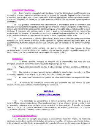 II. PAIXÕES E VIDA MORAL
       1767    Em si mesmas, as paixões não são boas nem más. Só recebem qualificação moral
na medida em que dependem efetiva-mente da razão e da vontade. As paixões são chamadas
voluntárias "ou porque são comandadas pela vontade ou porque a vontade não lhes opõe
obstáculo". Faz parte da perfeição do bem moral ou humano que as paixões sejam reguladas
pela razão.
       1768 Os grandes sentimentos não determinam a moralidade nem a santidade das
pessoas; são reservatório inesgotável das imagens e afeições em que se exprime a vida moral. As
paixões são moralmente boas quando contribuem para uma ação boa, e más quando se dá o
contrário. A vontade reta ordena para o bem e para a bem-aventurança os movimentos
sensíveis que ela assume; a vontade má sucumbe às paixões desordenadas e as exacerba. As
emoções e sentimentos podem ser assumidos em virtudes ou pervertidos em vícios.
        1769    Na vida cristã, o próprio Espírito Santo realiza sua obra mobilizando o ser inteiro,
inclusive suas dores, medos e tristezas, como aparece na Agonia e Paixão do Senhor. Em Cris-to,
os sentimentos humanos podem receber sua consumação na caridade e na bem-aventurança
divina.
       1770   A perfeição moral consiste em que o homem não seja movido ao bem
exclusivamente por sua vontade, mas também por seu apetite sensível, segundo a palavra do
Salmo: "Meu coração e minha carne exultam pelo Deus vivo" (Sl 84,3).


          RESUMINDO
    1771     O termo "paixões" designa as afeições ou os sentimentos. Por meio de suas
emoções, o homem pressente o bem e suspeita da presença do mal.
      1772       As principais paixões são o amor, o ódio, o desejo, o medo, a alegria, a tristeza e a
cólera.
     1773   Nas paixões, como movimentos da sensibilidade, não há bem ou mal moral. Mas,
enquanto dependem da razão e da vontade, há nelas bem ou mal moral.
          1774   As emoções e os sentimentos podem ser assumidos em virtudes ou pervertidos em
vícios.
       1775   A perfeição do bem moral consiste em que o homem não seja movido ao bem
exclusivamente pela vontade, mas também pelo "coração".


                                              ARTIGO 6
                                      A CONSCIÊNCIA MORAL


      1776     “Na intimidade da consciência, o homem descobre uma lei. Ele não a dá a si
mesmo. Mas a ela deve obedecer. Chamando-o sempre a amar e fazer o bem e a evitar o mal,
no momento oportuno a voz desta lei ressoa no íntimo de seu coração... É uma lei inscrita por
Deus no coração do homem.. A consciência é o núcleo secretíssimo e o sacrário do homem,
onde ele está sozinho com Deus e onde ressoa sua voz. "


          I. O JUÍZO DA CONSCIÊNCIA
      1777 Presente no coração da pessoa, a consciência moral lhe impõe, no momento
oportuno, fazer o bem e evitar o mal. Julga, portanto, as escolhas concretas, aprovando as boas
e denunciando as más. Atesta a autoridade da verdade referente ao Bem supremo, de quem a
 