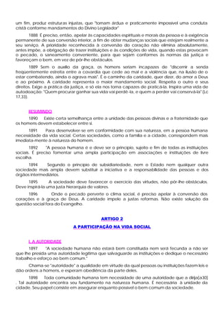 um fim, produz estruturas injustas, que "tornam árdua e praticamente impossível uma conduta
cristã conforme mandamentos do Divino Legislador"
       1888 É preciso, então, apelar às capacidades espirituais e morais da pessoa e à exigência
permanente de sua conversão interior, a fim de obter mudanças sociais que estejam realmente a
seu serviço. A prioridade reconhecida à conversão do coração não elimina absolutamente,
antes impõe, a obrigação de trazer instituições e às condições de vida, quando estas provocam
o pecado, o saneamento conveniente, para que sejam conformes às normas da justiça e
favoreçam o bem, em vez de pôr-lhe obstáculos.
        1889 Sem o auxílio da graça, os homens seriam incapazes de "discernir a senda
freqüentemente estreita entre a covardia que cede ao mal e a violência que, na ilusão de o
estar combatendo, ainda o agrava mais". É o caminho da caridade, quer dizer, do amor a Deus
e ao próximo. A caridade representa o maior mandamento social. Respeita o outro e seus
direitos. Exige a prática da justiça, e só ela nos torna capazes de praticá-la. Inspira uma vida de
autodoação: "Quem procurar ganhar sua vida vai perdê -la, e quem a perder vai conservá-la" (Lc
17,33).


      RESUMINDO
      1890  Existe certa semelhança entre a unidade das pessoas divinas e a fraternidade que
os homens devem estabelecer entre si.
      1891   Para desenvolver-se em conformidade com sua natureza, em a pessoa humana
necessidade da vida social. Certas sociedades, como a família e a cidade, correspondem mais
imediata-mente à natureza do homem.
       1892    "A pessoa humana é e deve ser o princípio, sujeito e fim de todas as instituições
sociais. É preciso fomentar uma ampla participação em associações e instituições de livre
escolha.
      1894     Segundo o princípio de subsidiariedade, nem o Estado nem qualquer outra
sociedade mais ampla devem substituir a iniciativa e a responsabilidade das pessoas e dos
órgãos intermediários.
      1895       A sociedade deve favorecer o exercício das virtudes, não pôr-lhe obstáculos.
Deve inspirá-la uma justa hierarquia de valores.
      1896        Onde o pecado perverte o clima social, é preciso apelar à conversão dos
corações e à graça de Deus. A caridade impele a justas reformas. Não existe solução da
questão social fora do Evangelho.


                                           ARTIGO 2
                             A PARTICIPAÇÃO NA VIDA SOCIAL


      I. A AUTORIDADE
       1897    "A sociedade humana não estará bem constituída nem será fecunda a não ser
que lhe presida uma autoridade legítima que salvaguarde as instituições e dedique o necessário
trabalho e esforço ao bem comum."
      Chama-se "autoridade" a qualidade em virtude da qual pessoas ou instituições fazem leis e
dão ordens a homens, e esperam obediência da parte deles.
       1898    Toda comunidade humana tem necessidade de uma autoridade que a dirija[a30]
. Tal autoridade encontra seu fundamento na natureza humana. É necessária à unidade da
cidade. Seu papel consiste em assegurar enquanto possível o bem comum da sociedade.
 