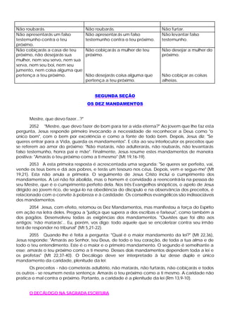 Não roubarás.                       Não roubarás.                      Não furtar.
Não apresentarás um falso           Não apresentar ás um falso         Não levantar falso
testemunho contra o teu             testemunho contra o teu próximo.   testemunho.
próximo.
Não cobiçarás a casa de teu         Não cobiçarás a mulher de teu      Não desejar a mulher do
próximo, não desejarás sua          próximo.                           próximo.
mulher, nem seu servo, nem sua
serva, nem seu boi, nem seu
jumento, nem coisa alguma que
pertença a teu próximo.             Não desejarás coisa alguma que     Não cobiçar as coisas
                                    pertença a teu próximo.            alheias.


                                        SEGUNDA SEÇÃO
                                    OS DEZ MANDAMENTOS


      Mestre, que devo fazer...?"
       2052 "Mestre, que devo fazer de bom para ter a vida eterna?" Ao jovem que lhe faz esta
pergunta, Jesus responde primeiro invocando a necessidade de reconhecer a Deus como "o
único bom", com o bem por excelência e como a fonte de todo bem. Depois, Jesus diz: "Se
queres entrar para a Vida, guarda os mandamentos". E cita ao seu interlocutor os preceitos que
se referem ao amor do próximo: "Não matarás, não adulterarás, não roubarás, não levantarás
falso testemunho, honra pai e mãe". Finalmente, Jesus resume estes mandamentos de maneira
positiva: "Amarás o teu próximo como a ti mesmo" (Mt 19,16-19).
       2053 A esta primeira resposta é acrescentada uma segunda: "Se queres ser perfeito, vai,
vende os teus bens e dá aos pobres, e terás um tesouro nos céus. Depois, vem e segue-me" (Mt
19,21). Esta não anula a primeira. O seguimento de Jesus Cristo inclui o cumprimento dos
mandamentos. A Lei não foi abolida, mas o homem é convidado a reencontrá-la na pessoa de
seu Mestre, que é o cumprimento perfeito dela. Nos três Evangelhos sinópticos, o apelo de Jesus
dirigido ao jovem rico, de segui-lo na obediência do discípulo e na observância dos preceitos, é
relacionado com o convite à pobreza e à castidade. Os conselhos evangélicos são indissociáveis
dos mandamentos.
      2054 Jesus, com efeito, retomou os Dez Mandamentos, mas manifestou a força do Espírito
em ação na letra deles. Pregou a "justiça que supera a dos escribas e fariseus", como também a
dos pagãos. Desenvolveu todas as exigências dos mandamentos. "Ouvistes que foi dito aos
antigos: 'não matarás'... Eu, porém, vos digo: todo aquele que se encolerizar contra seu irmão
terá de responder no tribunal" (Mt 5,21-22).
       2055 Quando lhe é feita a pergunta: "Qual é o maior mandamento da lei?" (Mt 22,36),
Jesus responde: "Amarás ao Senhor, teu Deus, de todo o teu coração, de toda a tua alma e de
todo o teu entendimento. Este é o maior e o primeiro mandamento. O segundo é semelhante a
esse: amarás o teu próximo como a ti mesmo. Desses dois mandamentos dependem toda a lei e
os profetas" (Mt 22,37-40). O Decálogo deve ser interpretado à luz desse duplo e único
mandamento da caridade, plenitude da lei:
       Os preceitos - não cometerás adultério, não matarás, não furtarás, não cobiçarás e todos
os outros - se resumem nesta sentença: Amarás o teu próximo como a ti mesmo. A caridade não
pratica o mal contra o próximo. Portanto, a caridade é a plenitude da lei (Rm 13,9-10).


      O DECÁLOGO NA SAGRADA ESCRITURA
 
