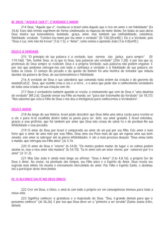 III. DEUS, "AQUELE QUE É", É VERDADE E AMOR
        214 Deus, "Aquele que é", revelou-se a Israel como Aquele que e rico em amor e em fidelidade" (Ex
34,6). Esses dois termos exprimem de forma condensada as riquezas do nome divino. Em todas as suas obras
Deus mostra sua benevolência, bondade, graça, amor, mas também sua confiabilidade, constância,
fidelidade, verdade. "Celebro teu nome por teu amor e verdade" (Sl 138,2[fca48] ). Ele é a Verdade, pois
"Deus é Luz, nele não há trevas" (1Jo 1,5), e “Amor", como ensina o apóstolo João (1Jo 4,8[a49] ).


DEUS É A VERDADE
        215 "O princípio de tua palavra é a verdade, tuas normas são justiça para sempre" (Sl
119,160). "Sim, Senhor Deus, és tu que és Deus, tuas palavras são verdade" (2Sm 7,28); é por isso que as
promessas de Deus sempre se realizam. Deus é a própria Verdade, suas palavras não podem enganar. É
por isso que podemos entregar-nos com toda a confiança à verdade e à fidelidade de sua palavra em
todas as coisas. O começo do pecado e da queda do homem foi uma mentira do tentador que induziu
duvidar da palavra de Deus, de sua benevolência e fidelidade.
       216 A verdade de Deus é sua sabedoria que comanda toda ordem da criação e do governo do
mundo[fca52] . Deus, que sozinho criou o céu e a terra , e o único que pode dar o conhecimento verdadeiro
de toda coisa criada em sua relação com ele.
       217 Deus é verdadeiro também quando se revela: o ensinamento que vem de Deus é "uma doutrina
de verdade" (Ml 2,6). Quando enviar seu Filho ao mundo, ser "para dar testemunho da Verdade" (Jo 18,37):
"Nós sabemos que veio o Filho de Deus e nos deu a inteligência para conhecermos o Verdadeiro".


DEUS É AMOR
        218 Ao longo de sua história, Israel pôde descobrir que Deus tinha uma única razão para revelar-se
a ele e para tê-lo escolhido dentre todos os povos para ser dele: seu amor gratuito. E Israel entendeu,
graças a seus profetas, que foi também por amor que Deus não cessou de salvá-1o e de perdoar-lhe sua
infidelidade e seus pecados.
       219 O amor de Deus por Israel é comparado ao amor de um pai por seu filho. Este amor é mais
forte que o amor de uma mãe por seus filhos. Deus ama seu Povo mais do que um esposo ama sua bem-
amada; este amor se sobrepor até às piores infidelidades; ir até a mais preciosa doação: "Deus amou tanto
o mundo, que entregou seu Filho único" (Jo 3,16
       220 O amor de Deus é "eterno" (Is 54,8): "Os montes podem mudar de lugar e as colinas podem
abalar-se, mas o meu amor não mudará" (Is 54,10). "Eu te amei com um amor eterno, por conservei por ti o
amor" (Jr 31,3).
       221 Mas São João ir ainda mais longe ao afirmar: "Deus é Amor" (1Jo 4,8.16); o próprio Ser de
Deus é Amor. Ao enviar, na plenitude dos tempos, seu Filho único e o Espírito de Amor, Deus revela seu
segredo mais íntimo: Ele mesmo é eternamente intercâmbio de amor: Pai, Filho e Espírito Santo, e destinou-
nos a participar deste intercâmbio.


IV. O ALCANCE DA FÉ NO DEUS ÚNICO


       222 Crer em Deus, o Único, e amá-lo com todo o próprio ser em conseqüências imensas para toda a
nossa vida.
        223 Significa conhecer a grandeza e a majestade de Deus. "Deu, é grande demais para que o
possamos conhecer" (Jó 36,26). E por isso que Deus deve ser o "primeiro a ser servido".(Santa Joana d’Arc,
dictum).
 