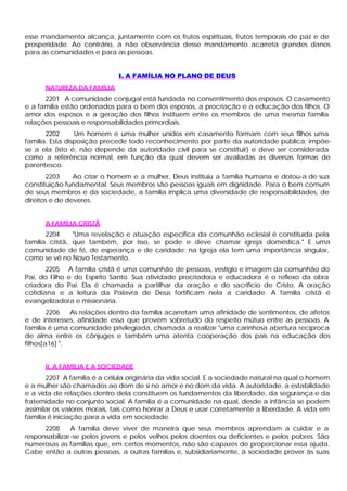 esse mandamento alcança, juntamente com os frutos espirituais, frutos temporais de paz e de
prosperidade. Ao contrário, a não observância desse mandamento acarreta grandes danos
para as comunidades e para as pessoas.


                             I. A FAMÍLIA NO PLANO DE DEUS
      NATUREZA DA FAMÍLIA
      2201 A comunidade conjugal está fundada no consentimento dos esposos. O casamento
e a família estão ordenados para o bem dos esposos, a procriação e a educação dos filhos. O
amor dos esposos e a geração dos filhos instituem entre os membros de uma mesma família
relações pessoais e responsabilidades primordiais.
       2202      Um homem e uma mulher unidos em casamento formam com seus filhos uma
família. Esta disposição precede todo reconhecimento por parte da autoridade pública; impõe-
se a ela (isto é, não depende da autoridade civil para se constituir) e deve ser considerada
como a referência normal, em função da qual devem ser avaliadas as diversas formas de
parentesco.
       2203     Ao criar o homem e a mulher, Deus instituiu a família humana e dotou-a de sua
constituição fundamental. Seus membros são pessoas iguais em dignidade. Para o bem comum
de seus membros e da sociedade, a família implica uma diversidade de responsabilidades, de
direitos e de deveres.


      A FAMÍLIA CRISTÃ
       2204     "Uma revelação e atuação específica da comunhão eclesial é constituída pela
família cristã, que também, por isso, se pode e deve chamar igreja doméstica." E uma
comunidade de fé, de esperança e de caridade; na Igreja ela tem uma importância singular,
como se vê no Novo Testamento.
       2205 A família cristã é uma comunhão de pessoas, vestígio e imagem da comunhão do
Pai, do Filho e do Espírito Santo. Sua atividade procriadora e educadora é o reflexo da obra
criadora do Pai. Ela é chamada a partilhar da oração e do sacrifício de Cristo. A oração
cotidiana e a leitura da Palavra de Deus fortificam nela a caridade. A família cristã é
evangelizadora e missionária.
        2206   As relações dentro da família acarretam uma afinidade de sentimentos, de afetos
e de interesses, afinidade essa que provém sobretudo do respeito mútuo entre as pessoas. A
família é uma comunidade privilegiada, chamada a realizar "uma carinhosa abertura recíproca
de alma entre os cônjuges e também uma atenta cooperação dos pais na educação dos
filhos[a16] ".


      II. A FAMÍLIA E A SOCIEDADE
       2207 A família é a célula originária da vida social. E a sociedade natural na qual o homem
e a mulher são chamados ao dom de si no amor e no dom da vida. A autoridade, a estabilidade
e a vida de relações dentro dela constituem os fundamentos da liberdade, da segurança e da
fraternidade no conjunto social. A família é a comunidade na qual, desde a infância se podem
assimilar os valores morais, tais como honrar a Deus e usar corretamente a liberdade. A vida em
família é iniciação para a vida em sociedade.
      2208      A família deve viver de maneira que seus membros aprendam a cuidar e a
responsabilizar -se pelos jovens e pelos velhos pelos doentes ou deficientes e pelos pobres. São
numerosas as famílias que, em certos momentos, não são capazes de proporcionar essa ajuda.
Cabe então a outras pessoas, a outras famílias e, subsidiariamente, à sociedade prover às suas
 