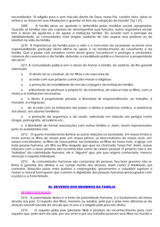 necessidades: "A religião pura e sem mácula diante de Deus, nosso Pai, consiste nisto: visitar os
órfãos e as viúvas em suas tribulações e guardar -se livre da corrupção do mundo" (Tg 1,27).
       2209        A família deve ser ajudada e defendida pelas medidas sociais apropriadas.
Quando as famílias não são capazes de desempenhar suas funções, outros organismos sociais
têm o dever de ajudá-las e de apoiar a instituição familiar. De acordo com o princípio da
subsidiariedade, as comunidades mais amplas cuidarão de não usurpar seus poderes ou de
interferir na vida da família.
       2210 A importância da família para a vida e o bem-estar da sociedade acarreta uma
responsabilidade particular desta última no apoio e no fortalecimento do casamento e da
família. Que o poder civil considere como dever grave "reconhecer e proteger a verdadeira
natureza do casamento e da família, defender a moralidade pública e favorecer a prosperidade
dos lares".
      2211 A comunidade política tem o dever de honrar a família, de assisti-la, de lhe garantir
sobretudo:
      ü     O direito de se constituir, de ter filhos e de educá-los de
      ü     acordo com suas próprias convicções morais e religiosas;
      ü     a proteção da estabilidade do vínculo conjugal e da instituição familiar;
      ü     a liberdade de professar a própria fé, de transmiti-la, de educar nela os filhos, com os
meios e as Instituições necessárias;
     ü    o direito à propriedade privada, à liberdade d empreendimento, ao trabalho, à
                                                        e
moradia, à emigração;
      ü     de acordo com as instituições dos países, o direito à assistência médica, à assistência
aos idosos, aos abonos familiares;
     ü     a proteção da segurança e da saúde, sobretudo em relação aos perigos, como
drogas, pornografia, alcoolismo etc.;
       ü a liberdade de formar associações com outras famílias e, assim, serem representadas
junto às autoridades civis.
        2212 O quarto mandamento ilumina as outras relações na sociedade. Em nossos irmãos e
irmãs vemos os filhos de nossos pais; em nossos primos, os descendentes de nossos avós; em
nossos concidadãos, os filhos de nossa pátria; nos batizados, os filhos de nossa mãe, a Igreja; em
toda pessoa humana, um filho ou filha daquele que quer ser chamado "nosso Pai". Assim, nossas
relações com o nosso próximo são reconhecidas como de ordem pessoal. O próximo não é um
"indivíduo" da coletividade humana; ele é "alguém" que, por suas origens conhecidas, merece
atenção e respeito individuais.
        2213    As comunidades humanas são compostas de pessoas. Seu bom governo não se
limita à garantia dos direitos e ao cumpri mento dos deveres, assim como à fidelidade aos
contratos. Relações justas entre patrões e empregados, governantes e cidadãos supõem o
mútuo e natural bem-querer que convém à dignidade das pessoas humanas preocupadas com
a justiça e a fraternidade.


                          III. DEVERES DOS MEMBROS DA FAMÍLIA
      DEVERES DOS FILHOS
      2214 A paternidade divina é a fonte da paternidade humana; é o fundamento da honra
devida aos pais. O respeito dos filhos, menores ou adultos, pelo pai e pela mãe alimenta-se da
afeição natural nascida do vínculo que os une e é exigido pelo preceito divino.
      2215     O respeito pelos pais (piedade filial) é produto do reconhecimento para com
aqueles que, pelo dom da vida, por seu amor e por seu trabalho puseram seus filhos no mundo e
 
