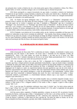 da salvação não é senão a história da via e dos meios pelos quais o Deus verdadeiro e Único, Pai, Filho e
Espírito Santo, se revela, reconcilia consigo e une a si os homens que se afastam do pecado.
       235) Neste parágrafo se exporá brevemente de que modo é revelado o mistério da Santíssima
Trindade (I), de que maneira a Igreja formulou a doutrina da fé sobre este mistério (II), e, finalmente, de que
modo, mediante as missões divinas do Filho e do Espírito Santo, Deus Pai realiza seu "desígnio benevolente"
de criação, de redenção e de santificação (III).
       236) Os Padres da Igreja distinguem entre a "Theologia" e a "Oikonomia", designando com o
primeiro termo o mistério da vida íntima do Deus-Trindade e com o segundo todas as obras de Deus por
meio das quais ele se revela e comunica sua vida. E mediante a "Oikonomia" que nos é revelada a
"Theologia"; mas, inversamente, é a "Theologia" que ilumina toda a "Oikonomia". As obras de Deus revelam
quem Ele é em si mesmo e, inversamente, o mistério de seu Ser íntimo ilumina a compreensão de todas as
suas obras. Acontece O mesmo, analogicamente, entre as pessoas humanas. A pessoa mostra-se em seu agir
e, quanto melhor conhecermos uma pessoa, tanto melhor compreenderemos seu agir.
         237) A Trindade é um mistério de fé no sentido estrito, um do “mistérios escondidos em Deus que não
podem ser conhecidos se não forem revelados do alto[fca8] ". Sem dúvida, Deus deixou vestígios de seu ser
trinitário em sua obra de Criação e em sua Revelação ao longo do Antigo Testamento. Mas a intimidade de
seu Ser como Santíssima Trindade constitui um mistério inacessível à pura razão e até mesmo à fé de Israel
antes da Encarnação do Filho de Deus e da missão do Espírito Santo.


                        II. A REVELAÇÃO DE DEUS COMO TRINDADE


O PAI REVELADO PELO FILHO
       238) A invocação de Deus como "Pai" é conhecida em muitas religiões. A divindade é muitas vezes
considerada "pai dos deuses e dos homens". Em Israel, Deus é chamado de Pai enquanto Criador do
mundo[fca10] . Deus é Pai, mais ainda, em razão da Aliança, e do dom da Lei a Israel, seu "filho
primogênito" (Ex 4,22). E também chamado de Pai do rei de Israel. Muito particularmente Ele é "o Pai dos
pobres", do órfão e da viúva que estão sob sua proteção de amor.
         239) Ao designar a Deus com o nome de "Pai", a linguagem da fé indica principalmente dois
aspectos: que Deus é origem primeira de tudo autoridade transcendente, e que ao mesmo tempo é bondade
e solicitude de amor para todos os seus filhos. Esta ternura paterna de Deus pode também ser expressa pela
imagem da maternidade, que indica mais imanência de Deus, a intimidade entre Deus e sua criatura. A
linguagem da fé inspira-se, assim, na experiência humana dos pais (genitores), que são de certo modo os
primeiros representantes de Deus para o homem. Mas esta experiência humana ensina também que os pais
humanos são falíveis e que podem desfigurar o rosto da paternidade e da maternidade. Convém então
lembrar que Deus transcende a distinção humana dos sexos. Ele não é nem homem nem mulher, é Deus.
Transcende também a paternidade e a maternidade humanas embora seja a sua origem e a medida:
ninguém é pai como Deus o é.
       240) Jesus revelou que Deus é "Pai" num sentido inaudito: não o é somente enquanto Criador, mas é
eternamente Pai em relação a seu Filho único, que só é eternamente Filho em relação a seu Pai: "Ninguém
conhece o Filho senão o Pai, e ninguém conhece O Pai senão o Filho, e aquele a quem o Filho o quiser
revelar" (Mt 11,27.
       241) E por isso que Os apóstolos confessam Jesus como "o Verbo" que "no início estava junto de
Deus" e que "é Deus" (Jo 1,1), como "a imagem do Deus invisível" (Cl 1,15), como "o resplendor de sua glória
e a expressão do seu ser" (Hb 1,3).
        242) Na esteira deles, seguindo a Tradição apostólica, a Igreja, no ano de 325, no primeiro Concílio
Ecumênico de Nicéia, confessou que o Filho é "consubstancial" ao Pai, isto é, um só Deus com Ele. O segundo
Concílio Ecumênico, reunido em Constantinopla em 381, conservou esta expressão em sua formulação do
Credo de Nicéia e confessou "o Filho Único de Deus, gerado do Pai antes de todos os séculos, luz de luz,
Deus verdadeiro de Deus verdadeiro, gerado, não criado, consubstancial ao Pai”
 