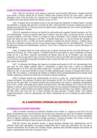 O PAI E O FILHO REVELADOS PELO ESPÍRITO
        243) Antes de sua Páscoa, Jesus anuncia o envio de "outro Paráclito" (Defensor), o Espírito Santo Em
ação desde a criação, depois de ter outrora "falado pelos profetas [fca23] ele estar agora junto dos
discípulos e neles, a fim de ensiná-1os e conduzi-los "a verdade inteira" (Jo 16,13). O Espírito Santo é assim
revelado como outra pessoa divina em relação a Jesus e ao Pai.
        244) A origem eterna do Espírito revela-se em sua missão tem temporal. O Espírito Santo é enviado
aos apóstolos e à Igreja tanto pelo Pai, em nome do Filho, como pelo Filho em pessoa, depois que este tiver
voltado para junto do Pai. O envio da pessoa do Espírito após a glorificação de Jesus revela em plenitude o
mistério da Santíssima Trindade.
       245) A fé apostólica no tocante ao Espírito foi confessada pelo segundo Concílio Ecumênico, em 381,
em Constantinopla: "Cremos no Espírito Santo, que é Senhor e que dá a vida; ele procede do Pai". Com isso
a Igreja reconhece o Pai como "a fonte e a origem de toda a divindade". Mas a origem eterna do Espírito
Santo não deixa de estar vinculada à do Filho: "O Espírito Santo que é a Terceira Pessoa da Trindade, é
Deus, uno e igual ao Pai e ao Filho, da mesma substância e também da mesma natureza....Contudo, não se
diz que Ele é somente o Espírito do Pai, mas ao mesmo tempo o Espírito do Pai e do Filho[fca32] ". O Credo
da Igreja do Concilio de Constantinopla, confessa: "Com o Pai e o Filho ele recebe a mesma adoração e a
mesma glória "
        246) A tradição latina do Credo confessa que o Espírito "procede do Pai e do Filho (Filio que)". O
Concílio de Florença, em 1438, explicita: "O Espírito Santo tem sua essência e seu ser subsistente ao mesmo
tempo do Pai e do Filho e procede eternamente de Ambos como de um só Princípio e por uma única
expiração...E uma vez que tudo O que é do Pai o Pai mesmo o deu ao seu Filho Único ao gerá-lo, excetuado
seu ser de Pai, esta própria processão do Espírito Santo a partir do Filho, ele a tem eternamente de Seu Pai
que o gerou eternamente".
        247) A afirmação do filioque não figurava no símbolo professado em 381 em Constantinopla. Mas,
com base em uma antiga tradição latina e alexandrina, o papa São Leão o havia já confessado
dogmaticamente e em 447, antes que Roma conhecesse e recebesse, em 451, no Concílio de Calcedônia, o
símbolo de 381. O uso desta fórmula no Credo foi sendo admitido pouco a pouco na liturgia latina (entre os
séculos VIII e XI). Todavia, a introdução do filioque no Símbolo niceno-constantinopolitano pela liturgia latina
constitui, ainda hoje, um ponto de discórdia em relação ás Igrejas ortodoxas.
        248) A tradição oriental põe primeiramente em relevo o caráter de origem primeira do Pai em
relação ao Espírito. Ao confessar o Espírito como "procedente do Pai" (Jo 15,26), ela afirma que o Espírito
procede do Pai pelo Filho. A tradição ocidental põe primeiramente em relevo a comunhão consubstancial
entre o Pai e o Filho, afirmando que o Espírito procede do Pai e do Filho (Filioque). Ela o afirma "de forma
legítima e racional", pois a ordem eterna das pessoas divinas em sua comunhão consubstancial implica não só
que o Pai seja a origem primeira do Espírito enquanto "princípio sem princípio, mas também, enquanto Pai
do Filho Único, que seja com ele "o único princípio do qual procede o Espírito Santo". Esta legítima
complementaridade, se não for radicalizada, não afeta a identidade da fé na realidade do mesmo mistério
confessado.


                    III. A SANTÍSSIMA TRINDADE NA DOUTRINA DA FÉ


A FORMAÇÃO DO DOGMA TRINITÁRIO
        249) A verdade revelada da Santíssima Trindade esteve desde as origens na raiz da fé viva da
Igreja, principalmente por meio do Batismo. Ela encontra sua expressão na regra da fé batismal, formulada
na pregação, na catequese e na oração da Igreja. Tais formulações encontram-se já nos escritos apostólicos,
como na seguinte saudação, retomada na liturgia eucarística: "A graça do Senhor Jesus Cristo, o amor de
Deus e a comunhão do Espírito Santo estejam com todos vós" (2Cor 13,13).
         250) No decurso dos primeiros séculos, a Igreja procurou formular mais explicitamente sua fé
trinitária, tanto para aprofundar sua própria compreensão da fé como para defendê-la de erros que a
estavam deformando. Isso foi obra dos Concílios antigos, ajudados pelo trabalho teológico dos Padres da
Igreja e apoiados pelo senso da fé do povo cristão.
 