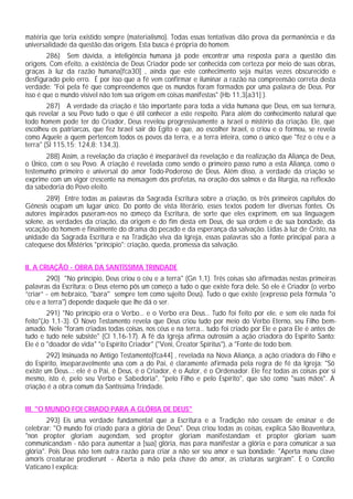 matéria que teria existido sempre (materialismo). Todas essas tentativas dão prova da permanência e da
universalidade da questão das origens. Esta busca é própria do homem.
        286) Sem dúvida, a inteligência humana já pode encontrar uma resposta para a questão das
origens. Com efeito, a existência de Deus Criador pode ser conhecida com certeza por meio de suas obras,
graças à luz da razão humana[fca30] , ainda que este conhecimento seja muitas vezes obscurecido e
desfigurado pelo erro. É por isso que a fé vem confirmar e iluminar a razão na compreensão correta desta
verdade: "Foi pela fé que compreendemos que os mundos foram formados por uma palavra de Deus. Por
isso é que o mundo visível não tem sua origem em coisas manifestas" (Hb 11,3[a31] ).
        287) A verdade da criação é tão importante para toda a vida humana que Deus, em sua ternura,
quis revelar a seu Povo tudo o que é útil conhecer a este respeito. Para além do conhecimento natural que
todo homem pode ter do Criador, Deus revelou progressivamente a Israel o mistério da criação. Ele, que
escolheu os patriarcas, que fez Israel sair do Egito e que, ao escolher Israel, o criou e o formou, se revela
como Aquele a quem pertencem todos os povos da terra, e a terra inteira, como o único que "fez o céu e a
terra" (Sl 115,15; 124,8; 134,3).
       288) Assim, a revelação da criação é inseparável da revelação e da realização da Aliança de Deus,
o Único, com o seu Povo. A criação é revelada como sendo o primeiro passo rumo a esta Aliança, como o
testemunho primeiro e universal do amor Todo-Poderoso de Deus. Além disso, a verdade da criação se
exprime com um vigor crescente na mensagem dos profetas, na oração dos salmos e da liturgia, na reflexão
da sabedoria do Povo eleito.
        289) Entre todas as palavras da Sagrada Escritura sobre a criação, os três primeiros capítulos do
Gênesis ocupam um lugar único. Do ponto de vista literário, esses textos podem ter diversas fontes. Os
autores inspirados puseram-nos no começo da Escritura, de sorte que eles exprimem, em sua linguagem
solene, as verdades da criação, da origem e do fim desta em Deus, de sua ordem e de sua bondade, da
vocação do homem e finalmente do drama do pecado e da esperança da salvação. Lidas à luz de Cristo, na
unidade da Sagrada Escritura e na Tradição viva da Igreja, essas palavras são a fonte principal para a
catequese dos Mistérios "princípio": criação, queda, promessa da salvação.


II. A CRIAÇÃO - OBRA DA SANTÍSSIMA TRINDADE
        290) "No princípio, Deus criou o céu e a terra" (Gn 1,1). Três coisas são afirmadas nestas primeiras
palavras da Escritura: o Deus eterno pôs um começo a tudo o que existe fora dele. Só ele é Criador (o verbo
“criar” - em hebraico, ''bara'' sempre tem como sujeito Deus). Tudo o que existe (expresso pela fórmula "o
céu e a terra") depende daquele que lhe dá o ser.
        291) "No princípio era o Verbo... e o Verbo era Deus... Tudo foi feito por ele, e sem ele nada foi
feito"(Jo 1,1-3). O Novo Testamento revela que Deus criou tudo por meio do Verbo Eterno, seu Filho bem-
amado. Nele "foram criadas todas coisas, nos céus e na terra... tudo foi criado por Ele e para Ele é antes de
tudo e tudo nele subsiste" (Cl 1,16-17). A fé da Igreja afirma outrossim a ação criadora do Espírito Santo:
Ele é o "doador de vida" "o Espírito Criador" ("Veni, Creator Spiritus"), a "Fonte de todo bem.
        292) Insinuada no Antigo Testamento[fca44] , revelada na Nova Aliança, a ação criadora do Filho e
do Espírito, inseparavelmente una com a do Pai, é claramente afirmada pela regra de fé da Igreja: "Só
existe um Deus...: ele é o Pai, é Deus, é o Criador, é o Autor, é o Ordenador. Ele fez todas as coisas por si
mesmo, isto é, pelo seu Verbo e Sabedoria", "pelo Filho e pelo Espírito", que são como "suas mãos". A
criação é a obra comum da Santíssima Trindade.


III. "O MUNDO FOI CRIADO PARA A GLÓRIA DE DEUS"
        293) Eis uma verdade fundamental que a Escritura e a Tradição não cessam de ensinar e de
celebrar: "O mundo foi criado para a glória de Deus". Deus criou todas as coisas, explica São Boaventura,
"non propter gloriam augendam, sed propter gloriam manifestandam et propter gloriam suam
communicandam - não para aumentar a [sua] glória, mas para manifestar a glória e para comunicar a sua
glória". Pois Deus não tem outra razão para criar a não ser seu amor e sua bondade: "Aperta manu clave
amoris creaturae prodierunt - Aberta a mão pela chave do amor, as criaturas surgiram". E o Concílio
Vaticano I explica:
 