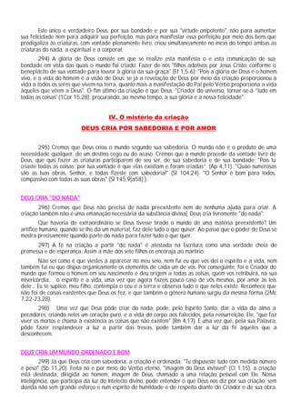 Este único e verdadeiro Deus, por sua bondade e por sua "virtude onipotente", não para aumentar
sua felicidade nem para adquirir sua perfeição, mas para manifestar essa perfeição por meio dos bens que
prodigaliza às criaturas, com vontade plenamente livre, criou simultaneamente no início do tempo ambas as
criaturas do nada: a espiritual e a corporal.
        294) A glória de Deus consiste em que se realize esta manifesta o e esta comunicação de sua
bondade em vista das quais o mundo foi criado. Fazer de nós "filhos adotivos por Jesus Cristo: conforme o
beneplácito de sua vontade para louvor à glória da sua graça" (Ef 1,5-6): "Pois a glória de Deus é o homem
vivo, e a vida do homem é a visão de Deus: se já a revelação de Deus por meio da criação proporcionou a
vida a todos os seres que vivem na terra, quanto mais a manifestação do Pai pelo Verbo proporciona a vida
àqueles que vêem a Deus". O fim último da criação é que Deus, "Criador do universo, tornar-se-á “tudo em
todas as coisas' (1Cor 15,28), procurando, ao mesmo tempo, a sua glória e a nossa felicidade".


                                     IV. O mistério da criação
                         DEUS CRIA POR SABEDORIA E POR AMOR


        295) Cremos que Deus criou o mundo segundo sua sabedoria. O mundo não é o produto de uma
necessidade qualquer, de um destino cego ou do acaso. Cremos que o mundo procede da vontade livre de
Deus, que quis fazer as criaturas participarem de seu ser, de sua sabedoria e de sua bondade: "Pois tu
criaste todas as coisas; por tua vontade é que elas existiam e foram criadas”. (Ap 4,11). "Quão numerosas
são as tuas obras, Senhor, e todas fizeste com sabedoria!" (Sl 104,24). "O Senhor é bom para todos,
compassivo com todas as suas obras" (Sl 145,9[a58] ).


DEUS CRIA "DO NADA"
       296) Cremos que Deus não precisa de nada preexistente nem de nenhuma ajuda para criar. A
criação também não é uma emanação necessária da substância divina[. Deus cria livremente "do nada":
        Que haveria de extraordinário se Deus tivesse tirado o mundo de uma matéria preexistente? Um
artífice humano, quando se lhe dá um material, faz dele tudo o que quiser. Ao passo que o poder de Deus se
mostra precisamente quando parte do nada para fazer tudo o que quer.
      297) A fé na criação a partir "do nada" é atestada na Escritura como uma verdade cheia de
promessa e de esperança. Assim a mãe dos sete filhos os encoraja ao martírio:
        Não sei como é que viestes a aparecer no meu seio, nem fui eu que vos dei o espírito e a vida, nem
também fui eu que dispus organicamente os elementos de cada um de vós. Por conseguinte, foi o Criador do
mundo que formou o homem em seu nascimento e deu origem a todas as coisas, quem vos retribuirá, na sua
misericórdia, o espírito e a vida, uma vez que agora fazeis pouco caso de vós mesmos, por amor às leis
dele... Eu te suplico, meu filho, contempla o céu e a terra e observa tudo o que neles existe. Reconhece que
não foi de coisas existentes que Deus os fez, e que também o gênero humano surgiu da mesma forma (2Mc
7,22-23.28).
        298) Uma vez que Deus pôde criar do nada, pode, pelo Espírito Santo, dar a vida da alma a
pecadores, criando neles um coração puro, e a vida do corpo aos falecidos, pela ressurreição, Ele, "que faz
viver os mortos e chama à existência as coisas que não existem" (Rm 4,17). E uma vez que, pela sua Palavra,
pôde fazer resplandecer a luz a partir das trevas, pode também dar a luz da fé àqueles que a
desconhecem.


DEUS CRIA UM MUNDO ORDENADO E BOM
        299) Já que Deus cria com sabedoria, a criação é ordenada: "Tu dispuseste tudo com medida número
e peso" (Sb 11,20). Feita no e por meio do Verbo eterno, "imagem do Deus invisível" (Cl 1,15), a criação
está destinada, dirigida ao homem, imagem de Deus, chamado a uma relação pessoal com Ele. Nossa
inteligência, que participa da luz do Intelecto divino, pode entender o que Deus nos diz por sua criação, sem
dúvida não sem grande esforço e num espírito de humildade e de respeito diante do Criador e de sua obra.
 