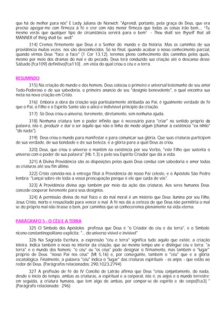 que há de melhor para nós" E Lady Juliana de Norwich: "Aprendi, portanto, pela graça de Deus, que era
preciso apegar-me com firmeza à fé e crer com não menor firmeza que todas as coisas irão bem.... “Tu
mesmo verás que qualquer tipo de circunstância servirá para o bem” - Thou shalt see thyself that all
MANNER of thing shall be well"
       314) Cremos firmemente que Deus é o Senhor do mundo e da história. Mas os caminhos de sua
providência muitas vezes nos são desconhecidos. Só no final, quando acabar o nosso conhecimento parcial,
quando virmos Deus "face a face" (1 Cor 13,12), teremos pleno conhecimento dos caminhos pelos quais,
mesmo por meio dos dramas do mal e do pecado, Deus terá conduzido sua criação até o descanso desse
Sábado [fca109] definitivo[fca110] , em vista do qual criou o céu e a terra.


RESUMINDO
      315) Na criação do mundo e dos homens, Deus colocou o primeiro e universal testemunho de seu amor
Todo-Poderoso e de sua sabedoria, o primeiro anúncio de seu "desígnio benevolente", o qual encontra sua
meta na nova criação em Cristo.
       316) Embora a obra da criação seja particularmente atribuída ao Pai, é igualmente verdade de fé
que o Pai, o Filho e o Espírito Santo são o único e indivisível princípio da criação.
       317) Só Deus criou o universo, livremente, diretamente, sem nenhuma ajuda.
       318) Nenhuma criatura tem o poder infinito que é necessário para "criar" no sentido próprio da
palavra, isto é, produzir e dar o ser àquilo que não o tinha de modo algum (chamar à existência "ex nihilo"
"do nada").
       319) Deus criou o mundo para manifestar e para comunicar sua glória. Que suas criaturas participem
de sua verdade, de sua bondade e de sua beleza, é a glória para a qual Deus as criou.
       320) Deus, que criou o universo o mantém na existência por seu Verbo, "este Filho que sustenta o
universo com o poder de sua palavra" (Hb 1,3) e pelo seu Espírito Criador que dá a vida.
        321) A Divina Providência são as disposições pelas quais Deus conduz com sabedoria e amor todas
as criaturas até seu fim último.
      322) Cristo convida-nos à entrega filial à Providência de nosso Pai celeste, e o Apóstolo São Pedro
lembra: "Lançai sobre ele toda a vossa preocupação porque é ele que cuida de vós".
      323) A Providência divina age também por meio da ação das criaturas. Aos seres humanos Deus
concede cooperar livremente para seus desígnios.
       324) A permissão divina do mal físico e do mal moral é um mistério que Deus ilumina por seu Filho,
Jesus Cristo, morto e ressuscitado para vencer o mal. A fé nos dá a certeza de que Deus não permitiria o mal
se do próprio mal não tirasse o bem, por caminhos que só conheceremos plenamente na vida eterna.


PARÁGRAFO 5 - O CÉU E A TERRA
       325 O Símbolo dos Apóstolos professa que Deus é "o Criador do céu e da terra", e o Símbolo
niceno-constantinopolitano explicita: "... do universo visível e invisível"
         326 Na Sagrada Escritura, a expressão "céu e terra" significa tudo aquilo que existe, a criação
inteira. Indica também o nexo no interior da criação, que ao mesmo tempo une e distingue céu e terra: "a
terra" e o mundo dos homens; "o céu” ou "os céus" pode designar o firmamento, mas também o "lugar"
próprio de Deus: "nosso Pai nos céus" (Mt 5,16) e, por conseguinte, também o "céu" que e a glória
escatológica. Finalmente, a palavra "céu" indica o "lugar" das criaturas espirituais - os anjos - que estão ao
redor de Deus. (Parágrafos relacionados: 290,1023,2794)
      327 A profissão de fé do IV Concilio de Latrão afirma que Deus "criou conjuntamente, do nada,
desde o início do tempo, ambas as criaturas, a espiritual e a corporal, isto é, os anjos e o mundo terrestre;
em seguida, a criatura humana, que tem algo de ambas, por compor-se de espírito e de corpo[fca3] "
(Parágrafo relacionado: 296)
 