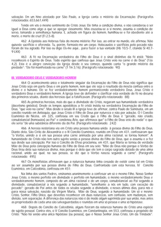 salvação. Em um hino atestado por São Paulo, a Igreja canta o mistério da Encarnação: (Parágrafos
relacionados: 653,661,449)
        Tende em vós o mesmo sentimento de Cristo Jesus: Ele tinha a condição divina, e não considerou o ser
igual a Deus como algo a que se apegar ciosamente. Mas esvaziou-se a si mesmo, assumiu a condição de
servo, tomando a semelhança humana. E, achado em figura de homem, humilhou-se e foi obediente até a
morte, e morte de cruz! (Fl 2,5-8).
        462 A Epístola aos Hebreus fala do mesmo mistério: Por isso, ao entrar no mundo, ele afirmou: Não
quiseste sacrifício e oferenda. Tu, porém, formaste-me um corpo. Holocaustos e sacrifícios pelo pecado não
foram de teu agrado. Por isso eu digo: Eis-me aqui... para fazer a tua vontade (Hb 10,5-7, citando Sl 40,7-
9 LXX)
        463 A fé na Encarnação verdadeira do Filho de Deus é o sinal distintivo da fé c       ristã: "Nisto
reconheceis o Espírito de Deus. Todo espírito que confessa que Jesus Cristo veio na carne é de Deus" (1Jo
4,2). Esta é a alegre convicção da Igreja desde o seu começo, quando canta "o grande mistério da
piedade”: "Ele foi manifestado na carne" (1 Tm 3,16). (Parágrafo relacionado: 90)


III. VERDADEIRO DEUS E VERDADEIRO HOMEM
       464 O acontecimento único e totalmente singular da Encarnação do Filho de Deus não significa que
Jesus Cristo seja em parte Deus e em parte homem, nem que ele seja o resultado da mescla confusa entre o
divino e o humano. Ele se fez verdadeiramente homem permanecendo verdadeiro Deus. Jesus Cristo é
verdadeiro Deus e verdadeiro homem. A Igreja teve de defender e clarificar esta verdade de fé no decurso
dos primeiros séculos, diante das heresias que a falsificavam. (Parágrafo relacionado: 88)
        465 As primeiras heresias, mais do que a divindade de Cristo, negaram sua humanidade verdadeira
(docetismo gnóstico). Desde os tempos apostólicos a fé cristã insistiu na verdadeira Encarnação do Filho de
Deus, "que veio na carne". Mas desde o século III a Igreja teve de afirmar, contra Paulo de Samósata, em um
concílio reunido em Antioquia, que Jesus Cristo é Filho de Deus por natureza e não por adoção. O I Concílio
Ecumênico de Nicéia, em 325, confessou em seu Credo que o Filho de Deus é "gerado, não criado,
consubstancial (homousios) ao Pai" e condenou Ário, que afirmava que" o Filho de Deus veio do nada" e que
ele seria "de uma substância diferente da do Pai. (Parágrafo relacionado: 242)
        466 A heresia nestoriana via em Cristo uma pessoa humana unida à pessoa divina do Filho de Deus.
Diante dela, São Cirilo de Alexandria e o III Concílio Ecumênico, reunido em Éfeso em 431, confessaram que
"o Verbo, unindo a si em sua pessoa uma carne animada por uma alma racional, se tornou homem". A
humanidade de Cristo não tem outro sujeito senão a pessoa divina do Filho de Deus, que a assumiu e a fez
sua desde sua concepção. Por isso o Concílio de Éfeso proclamou, em 431, que Maria se tornou de verdade
Mãe de Deus pela concepção humana do Filho de Deus em seu seio: "Mãe de Deus não porque o Verbo de
Deus tirou dela sua natureza divina, mas porque é dela que ele tem o corpo sagrado dotado de uma alma
racional, unido ao qual, na sua pessoa, se diz que o Verbo nasceu segundo a carne". (Parágrafo
relacionado: 495)
      467 Os monofisistas afirmavam que a natureza humana tinha cessado de existir como tal em Cristo
ao ser assumida por sua pessoa divina de Filho de Deus. Confrontado com esta heresia, IV Concílio
Ecumênico, em Calcedônia, confessou em 451:
        Na linha dos santos Padres, ensinamos unanimemente a confessar um só e mesmo Filho, Nosso Senhor
Jesus Cristo, o mesmo perfeito em divindade e perfeito em humanidade, o mesmo verdadeiramente Deus e
verdadeiramente homem, composto de um alma racional e de um corpo, consubstancial ao Pai segundo a
divindade, consubstancial a nós segundo a humanidade, "semelhante a nós em tudo, com exceção do
pecado"; gerado do Pai antes de todos os séculos segundo a divindade, e nesses últimos dias, para nós e
para nossa salvação, nascido da Virgem Maria, Mãe de Deus, segundo a humanidade. Um só e mesmo
Cristo, Senhor, Filho Único, que devemos reconhecer em duas naturezas, sem confusão, sem mudanças, sem
divisão, sem separação. A diferença das naturezas não é de modo algum suprimida por sua união, mas antes
as propriedades de cada uma são salvaguardadas e reunidas em uma só pessoa e uma só hipóstase.
        468 Depois do Concílio de Calcedônia, alguns fizeram da natureza humana de Cristo uma espécie
de sujeito pessoal. Contra eles, o V Concílio Ecumênico, em Constantinopla, em 553, confessou a propósito de
Cristo: "Não há senão uma única hipóstase [ou pessoa], que é Nosso Senhor Jesus Cristo, Um da Trindade".
 
