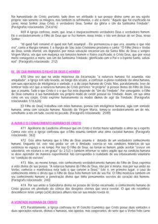 Na humanidade de Cristo, portanto, tudo deve ser atribuído à sua pessoa divina como ao seu sujeito
próprio; não somente os milagres, mas também os sofrimentos, e até a morte: "Aquele que foi crucificado na
carne, nosso Senhor Jesus Cristo, é verdadeiro Deus, Senhor da glória e Um da Santíssima Trindade”.
(Parágrafos relacionados: 254,616)
        469 A Igreja confessa, assim, que Jesus é inseparavelmente verdadeiro Deus e verdadeiro homem.
Ele é verdadeiramente o Filho de Deus que se fez homem, nosso irmão, e isto sem deixar de ser Deus, nosso
Senhor:
         "Id quod fuiit remansit et quod non fuiit assumpsit - Ele permaneceu o que era, assumiu o que não
era", canta a liturgia romana. E a liturgia de São João Crisóstomo proclama e canta: "Ó Filho Único e Verbo
de Deus, sendo imortal, vos dignastes por nossa salvação encarnar-vos da Santa Mãe de Deus e sempre
Virgem Maria, vós que sem mudança vos tomastes homem e fostes crucificado, ó Cristo Deus, que por vossa
morte esmagastes a morte, sois Um da Santíssima Trindade, glorificado com o Pai e o Espírito Santo, salvai-
nos!". (Parágrafo relacionado: 212)


IV. DE QUE MANEIRA O FILHO DE DEUS É HOMEM
        470 Uma vez que na união misteriosa da Encarnação "a natureza humana foi assumida, não
aniquilada”, a Igreja tem sido levada, ao longo dos séculos, a confessar a plena realidade da alma humana,
com suas operações de inteligência e vontade, e a do corpo humano de Cristo. Mas, paralelamente, teve de
lembrar toda vez que a natureza humana de Cristo pertence "in proprio" à pessoa divina do Filho de Deus
que a assumiu. Tudo o que Cristo é e o que faz nela depende do "Um da Trindade". Por conseguinte, o Filho
de Deus comunica à sua humanidade seu próprio modo de existir pessoal na Trindade. Assim, em sua alma
como em seu corpo, Cristo exprime humanamente os modos divinos de agir da Trindade: (Parágrafos
relacionados: 516,626)
      [O Filho de Deus] trabalhou com mãos humanas, pensou com inteligência humana, agiu com vontade
humana, amou com coração humano. Nascido da Virgem Maria, tomou-se verdadeiramente um de nós,
semelhante a nós em tudo, exceto no pecado. (Parágrafo relacionado: 2599)


A ALMA E O CONHECIMENTO HUMANO DE CRISTO
       471 Apolinário de Laodicéia afirmava que em Cristo o Verbo havia substituído a alma ou o espírito.
Contra este erro a Igreja confessou que o Filho assumiu também uma alma racional humana. (Parágrafo
relacionado: 363)
        472 Esta alma humana que o Filho de Deus assumiu é dotada de um verdadeiro conhecimento
humano. Enquanto tal, este não podia ser em si ilimitado: exercia-se nas condições históricas de sua
existência no espaço e no tempo. Por isso O Filho de Deus, ao tornar-se homem, pôde aceitar "crescer em
sabedoria, em estatura e em graça" (Lc 2,52) e também informar-se sobre aquilo que na condição humana
se deve aprender de maneira experimental. Isto correspondia à realidade de seu rebaixamento voluntário
na "condição de escravo".
       473 Mas, ao mesmo tempo, este conhecimento verdadeiramente humano do Filho de Deus exprimia
a vida divina de sua pessoa. "A natureza humana do Filho de Deus, não por si mesma, mas por sua união ao
Verbo, conhecia e manifestava nela tudo o que convém a Deus[." Este é, em primeiro lugar, o caso do
conhecimento íntimo e direto que o Filho de Deus feito homem tem de seu Pai. O Filho mostrava também em
seu conhecimento humano a penetração divina que tinha pensamentos secretos do coração dos homens.
(Parágrafo relacionado: 240)
       474 Por sua união a Sabedoria divina na pessoa do Verbo encarnado, o conhecimento humano de
Cristo gozava em plenitude da ciência dos desígnios eternos que viera revelar. O que ele reconhece
desconhecer neste campo [a34] declara alhures não ser sua missão revelá-lo.


A VONTADE HUMANA DE CRISTO
      475 Paralelamente, a Igreja confessou no VI Concílio Ecumênico que Cristo possui duas vontades e
duas operações naturais, divinas e humanas, não opostas, mas cooperantes, de sorte que o Verbo feito carne
 